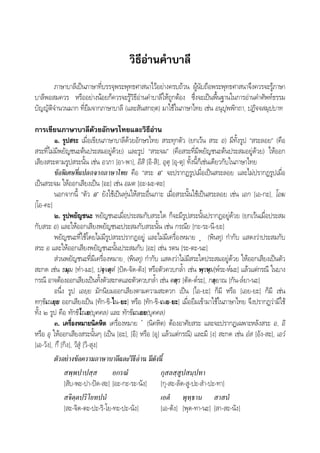 วิธีอานคําบาลี
ภาษาบาลีเปนภาษาที่บรรจุพระพุทธศาสนาไวอยางครบถวน ผูนับถือพระพุทธศาสนาจึงควรจะรูภาษา
บาลีพอสมควร หรืออยางนอยก็ควรจะรูวิธีอานคําบาลีใหถูกตอง ซึ่งจะเปนพื้นฐานในการอานคําศัพทธรรม
บัญญัติจํานวนมาก ที่ยืมจากภาษาบาลี (และสันสกฤต) มาใชในภาษาไทย เชน อนุปุพพิกถา, ปฏิจจสมุปบาท
การเขียนภาษาบาลีดวยอักษรไทยและวิธีอาน
๑. รูปสระ เมื่อเขียนภาษาบาลีดวยอักษรไทย สระทุกตัว (ยกเวน สระ อ) มีทั้งรูป “สระลอย” (คือ
สระที่ไมมีพยัญชนะตนประสมอยูดวย) และรูป “สระจม” (คือสระที่มีพยัญชนะตนประสมอยูดวย) ใหออก
เสียงสระตามรูปสระนั้น เชน อาภา [อา-พา], อิสิ [อิ-สิ], อุตุ [อุ-ตุ] ทั้งนี้ก็เชนเดียวกับในภาษาไทย
ขอพิเศษที่แปลกจากภาษาไทย คือ “สระ อ” จะปรากฏรูปเมื่อเปนสระลอย และไมปรากฏรูปเมื่อ
เปนสระจม ใหออกเสียงเปน [อะ] เชน อมต [อะ-มะ-ตะ]
นอกจากนี้ “ตัว อ” ยังใชเปนทุนใหสระอื่นเกาะ เมื่อสระนั้นใชเปนสระลอย เชน เอก [เอ-กะ], โอฆ
[โอ-คะ]
๒. รูปพยัญชนะ พยัญชนะเมื่อประสมกับสระใด ก็จะมีรูปสระนั้นปรากฏอยูดวย (ยกเวนเมื่อประสม
กับสระ อ) และใหออกเสียงพยัญชนะประสมกับสระนั้น เชน กรณีย [กะ-ระ-นี-ยะ]
พยัญชนะที่ใชโดยไมมีรูปสระปรากฏอยู และไมมีเครื่องหมาย ฺ (พินทุ) กํากับ แสดงวาประสมกับ
สระ อ และใหออกเสียงพยัญชนะนั้นประสมกับ [อะ] เชน รตน [ระ-ตะ-นะ]
สวนพยัญชนะที่มีเครื่องหมาย ฺ (พินทุ) กํากับ แสดงวาไมมีสระใดประสมอยูดวย ใหออกเสียงเปนตัว
สะกด เชน ธมฺม [ทํา-มะ], ปจฺจตฺตํ [ปด-จัด-ตัง] หรือตัวควบกล้ํา เชน พฺรหฺม[พ๎ระ-ห๎มะ] แลวแตกรณี ในบาง
กรณี อาจตองออกเสียงเปนทั้งตัวสะกดและตัวควบกล้ํา เชน ตตฺร [ตัด-ต๎ระ], กลฺยาณ [กัน-ล๎ยา-นะ]
อนึ่ง รูป เอยฺย มักนิยมออกเสียงตามความสะดวก เปน [ไอ-ยะ] ก็มี หรือ [เอย-ยะ] ก็มี เชน
ทกฺขิเณยฺย ออกเสียงเปน [ทัก-ขิ-ไน-ยะ] หรือ [ทัก-ขิ-เนย-ยะ] เมื่อยืมเขามาใชในภาษาไทย จึงปรากฏวามีใช
ทั้ง ๒ รูป คือ ทักขิไณย(บุคคล) และ ทักขิเณยย(บุคคล)
๓. เครื่องหมายนิคหิต เครื่องหมาย ํ (นิคหิต) ตองอาศัยสระ และจะปรากฏเฉพาะหลังสระ อ, อิ
หรือ อุ ใหออกเสียงสระนั้นๆ (เปน [อะ], [อิ] หรือ [อุ] แลวแตกรณี) และมี [ง] สะกด เชน อํส [อัง-สะ], เอวํ
[เอ-วัง], กึ [กิง], วิสุ [วิ-สุง]
ตัวอยางขอความภาษาบาลีและวิธีอาน มีดังนี้
สพฺพปาปสฺส อกรณํ กุสลสฺสูปสมฺปทา
[สับ-พะ-ปา-ปด-สะ] [อะ-กะ-ระ-นัง] [กุ-สะ-ลัด-สู-ปะ-สํา-ปะ-ทา]
สจิตฺตปริโยทปนํ เอตํ พุทฺธาน สาสนํ
[สะ-จิด-ตะ-ปะ-ริ-โย-ทะ-ปะ-นัง] [เอ-ตัง] [พุด-ทา-นะ] [สา-สะ-นัง]
 