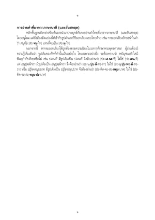 ท
ท
การอานคําที่มาจากภาษาบาลี (และสันสกฤต)
หลักพื้นฐานดังกลาวขางตนอาจนํามาประยุกตกับการอานคําไทยที่มาจากภาษาบาลี (และสันสกฤต)
โดยอนุโลม แตยังตองดัดแปลงใหเขากับรูปคําและวิธีออกเสียงแบบไทยดวย เชน การออกเสียงอักษรนําในคํา
วา สมุทัย [สะ-หมุ-ไท] แทนที่จะเปน [สะ-มุ-ไท]
นอกจากนี้ หากจะออกเสียงใหถูกตองตามความนิยมในวงการศึกษาพระพุทธศาสนา ผูอานตองมี
ความรูเพิ่มเติมวา รูปเดิมของศัพทคํานั้นเปนอยางไร โดยเฉพาะอยางยิ่ง จะตองทราบวา พยัญชนะตัวใดมี
พินทุกํากับดวยหรือไม เชน ปเสนทิ มีรูปเดิมเปน ปเสนทิ จึงตองอานวา [ปะ-เส-นะ-ทิ] ไมใช [ปะ-เสน-ทิ]
แต อนุปุพพิกถา มีรูปเดิมเปน อนุปุพฺพิกถา จึงตองอานวา [อะ-นุ-ปุบ-พิ-กะ-ถา] ไมใช [อะ-นุ-ปุบ-พะ-พิ-กะ-
ถา] หรือ ปฏิจจสมุปบาท มีรูปเดิมเปน ปฏิจฺจสมุปฺปาท จึงตองอานวา [ปะ-ติด-จะ-สะ-หมุบ-บาด] ไมใช [ปะ-
ติด-จะ-สะ-หมุบ-ปะ-บาด]
 