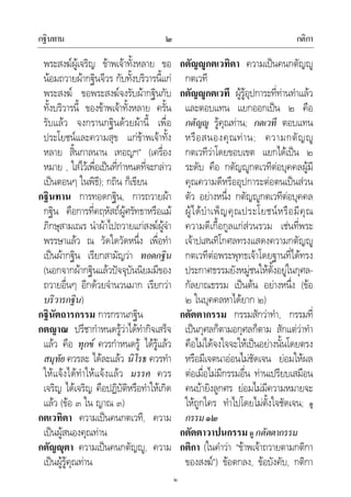 กฐินทาน กติกา๒
๒
พระสงฆผูเจริญ ขาพเจาทั้งหลาย ขอ
นอมถวายผากฐินจีวร กับทั้งบริวารนี้แก
พระสงฆ ขอพระสงฆจงรับผากฐินกับ
ทั้งบริวารนี้ ของขาพเจาทั้งหลาย ครั้น
รับแลว จงกรานกฐินดวยผานี้ เพื่อ
ประโยชนและความสุข แกขาพเจาทั้ง
หลาย สิ้นกาลนาน เทอญฯ” (เครื่อง
หมาย , ใสไวเพื่อเปนที่กําหนดที่จะกลาว
เปนตอนๆ ในพิธี); กถิน ก็เขียน
กฐินทาน การทอดกฐิน, การถวายผา
กฐิน คือการที่คฤหัสถผูศรัทธาหรือแม
ภิกษุสามเณร นําผาไปถวายแกสงฆผูจํา
พรรษาแลว ณ วัดใดวัดหนึ่ง เพื่อทํา
เปนผากฐิน เรียกสามัญวา ทอดกฐิน
(นอกจากผากฐินแลวปจจุบันนิยมมีของ
ถวายอื่นๆ อีกดวยจํานวนมาก เรียกวา
บริวารกฐิน)
กฐินัตถารกรรม การกรานกฐิน
กตญาณ ปรีชากําหนดรูวาไดทํากิจเสร็จ
แลว คือ ทุกข ควรกําหนดรู ไดรูแลว
สมุทัย ควรละ ไดละแลว นิโรธ ควรทํา
ใหแจงไดทําใหแจงแลว มรรค ควร
เจริญ ไดเจริญ คือปฏิบัติหรือทําใหเกิด
แลว (ขอ ๓ ใน ญาณ ๓)
กตเวทิตา ความเปนคนกตเวที, ความ
เปนผูสนองคุณทาน
กตัญุตา ความเปนคนกตัญู, ความ
เปนผูรูคุณทาน
กตัญูกตเวทิตา ความเปนคนกตัญู
กตเวที
กตัญูกตเวที ผูรูอุปการะที่ทานทําแลว
และตอบแทน แยกออกเปน ๒ คือ
กตัญู รูคุณทาน; กตเวที ตอบแทน
หรือสนองคุณทาน; ความกตัญู
กตเวทีวาโดยขอบเขต แยกไดเปน ๒
ระดับ คือ กตัญูกตเวทีตอบุคคลผูมี
คุณความดีหรืออุปการะตอตนเปนสวน
ตัว อยางหนึ่ง กตัญูกตเวทีตอบุคคล
ผูไดบําเพ็ญคุณประโยชนหรือมีคุณ
ความดีเกื้อกูลแกสวนรวม เชนที่พระ
เจาปเสนทิโกศลทรงแสดงความกตัญู
กตเวทีตอพระพุทธเจาโดยฐานที่ไดทรง
ประกาศธรรมยังหมูชนใหตั้งอยูในกุศล-
กัลยาณธรรม เปนตน อยางหนึ่ง (ขอ
๒ ในบุคคลหาไดยาก ๒)
กตัตตากรรม กรรมสักวาทํา, กรรมที่
เปนกุศลก็ตามอกุศลก็ตาม สักแตวาทํา
คือไมไดจงใจจะใหเปนอยางนั้นโดยตรง
หรือมีเจตนาออนไมชัดเจน ยอมใหผล
ตอเมื่อไมมีกรรมอื่น ทานเปรียบเสมือน
คนบายิงลูกศร ยอมไมมีความหมายจะ
ใหถูกใคร ทําไปโดยไมตั้งใจชัดเจน; ดู
กรรม๑๒
กตัตตาวาปนกรรม ดู กตัตตากรรม
กติกา (ในคําวา “ขาพเจาถวายตามกติกา
ของสงฆ”) ขอตกลง, ขอบังคับ, กติกา
 