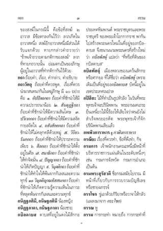 กถา กรรม๓
๓
ของสงฆในกรณีนี้ คือขอที่สงฆ ๒
อาวาส มีขอตกลงกันไววา ลาภเกิดใน
อาวาสหนึ่ง สงฆอีกอาวาสหนึ่งมีสวนได
รับแจกดวย ทายกกลาวคําถวายวา
“ขาพเจาถวายตามกติกาของสงฆ” ลาภ
ที่ทายกถวายนั้น ยอมตกเปนของภิกษุ
ผูอยูในอาวาสที่ทํากติกากันไวดวย
กถา ถอยคํา, เรื่อง, คํากลาว, คําอธิบาย
กถาวัตถุ ถอยคําที่ควรพูด, เรื่องที่ควร
นํามาสนทนากันในหมูภิกษุ มี ๑๐ อยาง
คือ ๑. อัปปจฉกถา ถอยคําที่ชักนําใหมี
ความปรารถนานอย ๒. สันตุฏฐิกถา
ถอยคําที่ชักนําใหมีความสันโดษ ๓.
ปวิเวกกถา ถอยคําที่ชักนําใหมีความสงัด
กายสงัดใจ ๔. อสังสัคคกถา ถอยคําที่
ชักนําใหไมคลุกคลีดวยหมู ๕. วิริยา-
รัมภกถา ถอยคําที่ชักนําใหปรารภความ
เพียร ๖. สีลกถา ถอยคําที่ชักนําใหตั้ง
อยูในศีล ๗. สมาธิกถา ถอยคําที่ชักนํา
ใหทําจิตมั่น ๘. ปญญากถา ถอยคําที่ชัก
นําใหเกิดปญญา ๙. วิมุตติกถา ถอยคําที่
ชักนําใหทําใจใหพนจากกิเลสและความ
ทุกข ๑๐ วิมุตติญาณทัสสนกถา ถอยคํา
ที่ชักนําใหเกิดความรูความเห็นในภาวะ
ที่หลุดพนจากกิเลสและความทุกข
กนิฏฐภคินี, กนิษฐภคินี นองหญิง
กนิฏฐภาดา, กนิษฐภาดา นองชาย
กบิลดาบส ดาบสที่อยูในดงไมสักกะ
ประเทศหิมพานต พระราชบุตรและพระ
ราชบุตรี ของพระเจาโอกกากราช พากัน
ไปสรางพระนครใหมในที่อยูของกบิล-
ดาบส จึงขนานนามพระนครที่สรางใหม
วา กบิลพัสดุ แปลวา “ที่หรือที่ดินของ
กบิลดาบส”
กบิลพัสดุ เมืองหลวงของแควนสักกะ
หรือศากยะ ที่ไดชื่อวา กบิลพัสดุ เพราะ
เดิมเปนที่อยูของกบิลดาบส บัดนี้อยูใน
เขตประเทศเนปาล
กปสีสะ ไมที่ทําเปนรูปหัวลิง ในวันที่พระ
พุทธเจาจะปรินิพพาน พระอานนทเถระ
ยืนเหนี่ยวไมนี้รองไหเสียใจวาตนยังไม
สําเร็จพระอรหัต พระพุทธเจาก็จัก
ปรินิพพานเสียแลว
กพฬิงการาหาร ดู กวฬิงการาหาร
กรณียะ เรื่องที่ควรทํา, ขอที่พึงทํา, กิจ
กรมการ เจาพนักงานคณะหนึ่งมีหนาที่
บริหารราชการแผนดินในระดับหนึ่งๆ
เชน กรมการจังหวัด กรมการอําเภอ
เปนตน
กรมพระสุรัสวดี ชื่อกรมสมัยโบราณ มี
หนาที่เกี่ยวกับการรวบรวมบัญชีเลข
หรือชายฉกรรจ
กรรโชก ขูเอาดวยกิริยาหรือวาจาใหกลัว
(แผลงมาจาก กระโชก)
กรรณ หู
กรรม การกระทํา หมายถึง การกระทําที่
 
