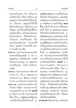 กรรม๒ กรรมกรณ๔
๔
ประกอบดวยเจตนา คือ ทําดวยความ
จงใจหรือจงใจทํา ดีก็ตาม ชั่วก็ตาม เชน
ขุดหลุมพรางดักคนหรือสัตวใหตกลงไป
ตาย เปนกรรม แตขุดบอน้ําไวกินใช
สัตวตกลงไปตายเอง ไมเปนกรรม (แต
ถารูอยูวา บอน้ําที่ตนขุดไวอยูในที่ซึ่งคน
จะพลัดตกไดงาย แลวปลอยปละละเลย
มีคนตกลงไปตาย ก็ไมพนเปนกรรม),
วาโดยสาระ กรรมก็คือเจตนา หรือ
เจตนานั่นเองเปนกรรม, การกระทําที่ดี
เรียกวา กรรมดี การกระทําที่ชั่ว เรียก
วา กรรมชั่ว; เทียบ กิริยา
กรรม ๒ กรรมจําแนกตามคุณภาพหรือ
ตามธรรมที่เปนมูลเหตุมี ๒ คือ ๑.
อกุศลกรรม กรรมที่เปนอกุศล กรรมชั่ว
คือเกิดจากอกุศลมูล ๒. กุศลกรรม
กรรมที่เปนกุศล กรรมดี คือเกิดจาก
กุศลมูล
กรรม ๓ กรรมจําแนกตามทวารคือทางที่
ทํากรรม มี ๓ คือ ๑. กายกรรม การ
กระทําทางกาย ๒. วจีกรรม การกระทํา
ทางวาจา ๓.มโนกรรมการกระทําทางใจ
กรรม ๑๒ กรรมจําแนกตามหลักเกณฑ
เกี่ยวกับการใหผล พระอรรถกถาจารย
รวบรวมแสดงไว ๑๒ อยาง คือ หมวดที่
๑ วาโดยปากกาล คือ จําแนกตามเวลาที่
ใหผล ไดแก ๑. ทิฏฐธรรมเวทนียกรรม
กรรมใหผลในปจจุบันคือในภพนี้ ๒.
อุปปชชเวทนียกรรม กรรมใหผลในภพ
ที่จะไปเกิด คือในภพหนา ๓.อปราปริย-
เวทนียกรรม กรรมใหผลในภพตอๆ ไป
๔. อโหสิกรรม กรรมเลิกใหผล หมวด
ที่ ๒ วาโดยกิจ คือ จําแนกการใหผลตาม
หนาที่ ไดแก ๕. ชนกกรรม กรรมแตง
ใหเกิดหรือกรรมที่เปนตัวนําไปเกิด ๖.
อุปตถัมภกกรรม กรรมสนับสนุน คือเขา
สนับสนุนหรือซ้ําเติมตอจากชนกกรรม
๗.อุปปฬกกรรม กรรมบีบคั้น คือเขามา
บีบคั้นผลแหงชนกกรรมและอุปตถัมภก-
กรรมนั้นใหแปรเปลี่ยนทุเลาเบาลงหรือ
สั้นเขา ๘. อุปฆาตกกรรม กรรมตัด
รอน คือกรรมแรงฝายตรงขามที่เขาตัด
รอนการใหผลของกรรมสองอยางนั้นให
ขาดหรือหยุดไปทีเดียว หมวดที่ ๓ วา
โดยปากทานปริยาย คือจําแนกตาม
ลําดับความแรงในการใหผล ไดแก ๙.
ครุกกรรม กรรมหนักใหผลกอน ๑๐.
พหุลกรรม หรือ อาจิณณกรรม กรรมทํา
มากหรือกรรมชินใหผลรองลงมา ๑๑.
อาสันนกรรมกรรมจวนเจียน หรือกรรม
ใกลตาย ถาไมมีสองขอกอนก็จะใหผล
กอนอื่น ๑๒.กตัตตากรรมหรือ กตัตตา-
วาปนกรรม กรรมสักวาทํา คือเจตนา
ออนหรือมิใชเจตนาอยางนั้น ใหผลตอ
เมื่อไมมีกรรมอื่นใหผล
กรรมกรณ เครื่องลงอาชญา, ของสําหรับ
 