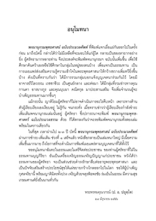อนุโมทนา
พจนานุกรมพุทธศาสน ฉบับประมวลศัพท ที่พิมพแจกเผื่อแผกันออกไปในครั้ง
กอน มาถึงบัดนี้ กลาวไดวาไมมีเหลือที่จะมอบใหแกผูใด กลายเปนของหายากอยาง
ยิ่ง ผูศรัทธามากหลายทาน จึงประสงคจะพิมพพจนานุกรมฯ ฉบับนั้นเพิ่มขึ้น เพื่อใช
ศึกษาคนควาเองหรือใชศึกษาในกลุมในหมูของตนบาง เพื่อแจกเปนธรรมทาน เปน
การเผยแพรสงเสริมความรูความเขาใจในพระพุทธศาสนาใหกวางขวางเพิ่มทวียิ่งขึ้น
บาง ดังเปนที่ทราบกันวา ไดมีการรวมกลุมบอกแจงบุญเจตนารวมกันไว โดยมี
อาจารยวิไลวรรณ เวชชาชีวะ เปนศูนยกลาง และตอมา ไดมีกลุมที่รวมขาวทางคุณ
กานดา อารยางกูร และคุณบุบผา คณิตกุล มาประสานเสริม จึงเพิ่มจํานวนผูจะ
บําเพ็ญธรรมทานมากขึ้นๆ
แมกระนั้น ญาติโยมผูศรัทธาก็ไมอาจดําเนินการอะไรคืบหนา เพราะทางดาน
ตัวผูเรียบเรียงเองเงียบอยู ไมรูกัน จนกระทั่ง เมื่อทราบขาววาผูเรียบเรียงกําลังชําระ
เพิ่มเติมพจนานุกรมเลมนั้นอยู ผูศรัทธา ซึ่งปรารถนาจะพิมพ พจนานุกรมพุทธ-
ศาสตร ฉบับประมวลธรรม ดวย ก็ไดตกลงกันวาจะรอพิมพพจนานุกรมทั้งสองเลม
พรอมในคราวเดียวกัน
ในที่สุด เวลาผานไป ๒-๓ ป บัดนี้ พจนานุกรมพุทธศาสน ฉบับประมวลศัพท
ผานการชําระ-เพิ่มเติม ชวงที่ ๑ เสร็จแลว หนังสือกลายเปนเลมหนาใหญ มีเนื้อความ
เพิ่มขึ้นมากมาย ถึงโอกาสที่จะดําเนินการพิมพเผยแพรตามบุญเจตนาที่ไดตั้งไว
ขออนุโมทนาฉันทะในธรรมและไมตรีจิตตอประชาชน ของทานผูศรัทธาที่ใฝใน
ธรรมทานบุญกิริยา อันเปนเครื่องเจริญธรรมเจริญปญญาแกประชาชน หวังไดวา
ธรรมทานของผูศรัทธา จะเปนสวนชวยดํารงรักษาสืบตออายุพระพุทธศาสนา และ
เปนปจจัยเสริมสรางประโยชนสุขใหแผขยายกวางไกลออกไปในโลก ขอใหผูบําเพ็ญ
กุศลจริยานี้ พรอมญาติมิตรทั้งปวง เจริญดวยจตุรพิธพรชัย รมเย็นในธรรม มีความสุข
เกษมศานตยั่งยืนนานทั่วกัน
พระพรหมคุณาภรณ (ป. อ. ปยุตฺโต)
๒๘ มิถุนายน ๒๕๕๑
 