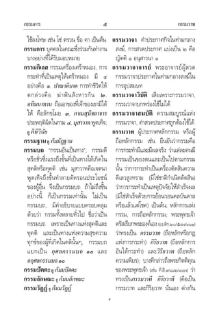 กรรมการ กรรมวาท๕
๕
ใชลงโทษ เชน โซ ตรวน ขื่อ คา เปนตน
กรรมการ บุคคลในคณะซึ่งรวมกันทํางาน
บางอยางที่ไดรับมอบหมาย
กรรมกิเลส กรรมเครื่องเศราหมอง, การ
กระทําที่เปนเหตุใหเศราหมอง มี ๔
อยางคือ ๑. ปาณาติบาต การทําชีวิตให
ตกลวงคือ ฆาฟนสังหารกัน ๒.
อทินนาทาน ถือเอาของที่เจาของเขามิได
ให คือลักขโมย ๓. กาเมสุมิจฉาจาร
ประพฤติผิดในกาม ๔.มุสาวาทพูดเท็จ;
ดู คิหิวินัย
กรรมฐานดู กัมมัฏฐาน
กรรมบถ “กรรมอันเปนทาง”, กรรมดี
หรือชั่วซึ่งแรงถึงขั้นที่เปนทางใหเกิดใน
สุคติหรือทุคติ เชน มุสาวาทคือเจตนา
พูดเท็จถึงขั้นทําลายตัดรอนประโยชน
ของผูอื่น จึงเปนกรรมบถ ถาไมถึงขั้น
อยางนี้ ก็เปนกรรมเทานั้น ไมเปน
กรรมบถ, มีคําอธิบายแบบครอบคลุม
ดวยวา กรรมทั้งหลายทั่วไป ชื่อวาเปน
กรรมบถ เพราะเปนทางแหงสุคติและ
ทุคติ และเปนทางแหงความสุขความ
ทุกขของผูที่เกิดในคตินั้นๆ, กรรมบถ
แยกเปน กุศลกรรมบถ ๑๐ และ
อกุศลกรรมบถ๑๐
กรรมปตตะดู กัมมปตตะ
กรรมลักษณะ ดู กัมมลักขณะ
กรรมวัฏฏ ดู กัมมวัฏฏ
กรรมวาจา คําประกาศกิจในทามกลาง
สงฆ, การสวดประกาศ แบงเปน ๒ คือ
ญัตติ ๑ อนุสาวนา ๑
กรรมวาจาจารย พระอาจารยผูสวด
กรรมวาจาประกาศในทามกลางสงฆใน
การอุปสมบท
กรรมวาจาวิบัติ เสียเพราะกรรมวาจา,
กรรมวาจาบกพรองใชไมได
กรรมวาจาสมบัติ ความสมบูรณแหง
กรรมวาจา, คําสวดประกาศถูกตองใชได
กรรมวาท ผูประกาศหลักกรรม หรือผู
ถือหลักกรรม เชน ยืนยันวากรรมคือ
การกระทํามีและมีผลจริง วาแตละคนมี
กรรมเปนของตนและเปนไปตามกรรม
นั้น วาการกระทําเปนเครื่องตัดสินความ
ดีเลวสูงทราม (มิใชชาติกําเนิดตัดสิน)
วาการกระทําเปนเหตุปจจัยใหสําเร็จผล
(มิใชสําเร็จดวยการออนวอนดลบันดาล
หรือแลวแตโชค) เปนตน; หลักการแหง
กรรม, การถือหลักกรรม; พระพุทธเจา
ตรัสเรียกพระองคเอง(องฺ.ติก.๒๐/๕๗๗/๓๖๙)
วาทรงเปน กรรมวาท (ถือหลักหรือกฎ
แหงการกระทํา) กิริยวาท (ถือหลักการ
อันใหกระทํา) และวิริยวาท (ถือหลัก
ความเพียร); บางทีกลาวถึงพระกิตติคุณ
ของพระพุทธเจา (เชน ที.สี.๙/๑๘๒/๑๔๗) วา
ทรงเปนกรรมวาที กิริยวาที (คือเปน
กรรมวาท และกิริยวาท นั่นเอง ตางกัน
 