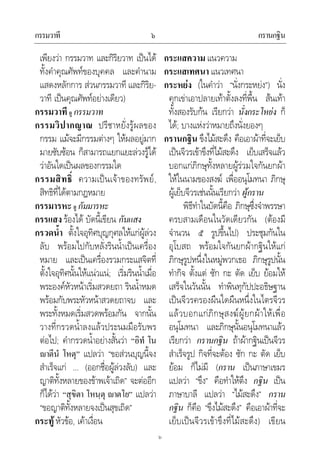 กรรมวาที กรานกฐิน๖
๖
เพียงวา กรรมวาท และกิริยวาท เปนได
ทั้งคําคุณศัพทของบุคคล และคํานาม
แสดงหลักการ สวนกรรมวาที และกิริย-
วาที เปนคุณศัพทอยางเดียว)
กรรมวาที ดู กรรมวาท
กรรมวิปากญาณ ปรีชาหยั่งรูผลของ
กรรม แมจะมีกรรมตางๆ ใหผลอยูมาก
มายซับซอน ก็สามารถแยกแยะลวงรูได
วาอันใดเปนผลของกรรมใด
กรรมสิทธิ์ ความเปนเจาของทรัพย,
สิทธิที่ไดตามกฎหมาย
กรรมารหะ ดู กัมมารหะ
กรรแสง รองได บัดนี้เขียน กันแสง
กรวดน้ํา ตั้งใจอุทิศบุญกุศลใหแกผูลวง
ลับ พรอมไปกับหลั่งรินน้ําเปนเครื่อง
หมาย และเปนเครื่องรวมกระแสจิตที่
ตั้งใจอุทิศนั้นใหแนวแน; เริ่มรินน้ําเมื่อ
พระองคหัวหนาเริ่มสวดยถา รินน้ําหมด
พรอมกับพระหัวหนาสวดยถาจบ และ
พระทั้งหมดเริ่มสวดพรอมกัน จากนั้น
วางที่กรวดน้ําลงแลวประนมมือรับพร
ตอไป; คํากรวดน้ําอยางสั้นวา “อิทํ โน
าตีนํ โหตุ” แปลวา “ขอสวนบุญนี้จง
สําเร็จแก ... (ออกชื่อผูลวงลับ) และ
ญาติทั้งหลายของขาพเจาเถิด” จะตออีก
ก็ไดวา “สุขิตา โหนฺตุ าตโย” แปลวา
“ขอญาติทั้งหลายจงเปนสุขเถิด”
กระทู หัวขอ, เคาเงื่อน
กระแสความ แนวความ
กระแสเทศนา แนวเทศนา
กระหยง (ในคําวา “นั่งกระหยง”) นั่ง
คุกเขาเอาปลายเทาตั้งลงที่พื้น สนเทา
ทั้งสองรับกน เรียกวา นั่งกระโหยง ก็
ได; บางแหงวาหมายถึงนั่งยองๆ
กรานกฐิน ขึงไมสะดึง คือเอาผาที่จะเย็บ
เปนจีวรเขาขึงที่ไมสะดึง เย็บเสร็จแลว
บอกแกภิกษุทั้งหลายผูรวมใจกันยกผา
ใหในนามของสงฆ เพื่ออนุโมทนา ภิกษุ
ผูเย็บจีวรเชนนั้นเรียกวา ผูกราน
พิธีทําในบัดนี้คือ ภิกษุซึ่งจําพรรษา
ครบสามเดือนในวัดเดียวกัน (ตองมี
จํานวน ๕ รูปขึ้นไป) ประชุมกันใน
อุโบสถ พรอมใจกันยกผากฐินใหแก
ภิกษุรูปหนึ่งในหมูพวกเธอ ภิกษุรูปนั้น
ทํากิจ ตั้งแต ซัก กะ ตัด เย็บ ยอมให
เสร็จในวันนั้น ทําพินทุกัปปะอธิษฐาน
เปนจีวรครองผืนใดผืนหนึ่งในไตรจีวร
แลวบอกแกภิกษุสงฆผูยกผาใหเพื่อ
อนุโมทนา และภิกษุนั้นอนุโมทนาแลว
เรียกวา กรานกฐิน ถาผากฐินเปนจีวร
สําเร็จรูป กิจที่จะตอง ซัก กะ ตัด เย็บ
ยอม ก็ไมมี (กราน เปนภาษาเขมร
แปลวา “ขึง” คือทําใหตึง กฐิน เปน
ภาษาบาลี แปลวา “ไมสะดึง” กราน
กฐิน ก็คือ “ขึงไมสะดึง” คือเอาผาที่จะ
เย็บเปนจีวรเขาขึงที่ไมสะดึง) เขียน
 