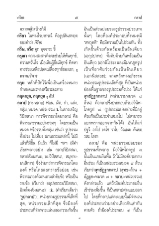 กริยา กลาป๗
๗
กราลกฐินบางก็มี
กริยา ในทางไวยากรณ คือรูปสันสกฤต
ของคําวา กิริยา
กรีษ, กรีส คูถ อุจจาระ ขี้
กรุณา ความสงสารคิดจะชวยใหพนทุกข,
ความหวั่นใจ เมื่อเห็นผูอื่นมีทุกข คิดหา
ทางชวยเหลือปลดเปลื้องทุกขของเขา; ดู
พรหมวิหาร
กรุย หลักที่ปกไวเพื่อเปนเครื่องหมาย
กําหนดแนวทางหรือระยะทาง
กฤดายุค, กฤตยุค ดู กัป
กลาป [กะ-หลาบ] ฟอน, มัด, กํา, แลง,
กลุม,หมวด,หนวยรวม 1.ในการเจริญ
วิปสสนา การพิจารณาโดยกลาป คือ
พิจารณาธรรมอยางรวมๆ โดยรวมเปน
หมวด หรือรวบทั้งกลุม เชนวา รูปธรรม
ทั้งปวง ไมเที่ยง ฌานธรรมเหลานี้ ไมมี
แลวก็มีขึ้น มีแลว ก็ไมมี ฯลฯ (มีคํา
เรียกหลายอยาง เชน กลาปวิปสสนา,
กลาปสัมมสนะ, นยวิปสสนา, สมุทาย-
มนสิการ) ซึ่งงายกวาการพิจารณาโดย
องค หรือโดยแยกรายขอยอย เชน
พิจารณาองคฌานตามลําดับขอ หรือเปน
รายขอ (เรียกวา อนุปทธรรมวิปสสนา,
อังคโต-สัมมสนะ) 2. (คําเรียกเต็มวา
“รูปกลาป”), หนวยรวมรูปธรรมที่เล็กที่
สุด, หนวยรวมเล็กที่สุด ซึ่งมีองค
ประกอบที่จําเพาะแนนอนมารวมกันขึ้น
อันเปนสวนยอยของรูปธรรมประเภท
นั้นๆ โดยที่องคประกอบทั้งหมดมี
“สหวุตติ” คือมีความเปนไปรวมกัน ทั้ง
เกิดขึ้นดวยกันพรอมเปนอันเดียว
(เอกุปปาทะ) ทั้งดับดวยกันพรอมเปน
อันเดียว (เอกนิโรธะ) และมีมหาภูตรูป
เปนที่อาศัยรวมกันเปนอันเดียว
(เอกนิสสยะ); ตามหลักทางอภิธรรม
หนวยรวมรูปธรรมเล็กที่สุด ที่เปนหนวย
ยอยพื้นฐานของรูปธรรมทั้งปวง ไดแก
สุทธัฏฐกกลาป (หนวยรวมหมวด ๘
ลวน) คือกลาปซึ่งประกอบดวยอวินิพ-
โภครูป ๘ (รูปธรรมแปดอยางที่มีอยู
ดวยกันเปนประจําเสมอไป ไมสามารถ
แยกพรากออกจากกันได) อันไดแก
ปฐวี อาโป เตโช วาโย วัณณะ คันธะ
รสะ โอชา
กลาป คือ หนวยรวมยอยของ
รูปธรรมทั้งหลาย มีอวินิพโภครูป ๘
นั้นเปนแกนยืนพื้น ถาไมมีองคประกอบ
อื่นรวม ก็เปนหนวยรวมหมวด ๘ ลวน
เรียกวาสุทธัฏฐกกลาป (สุทธ=ลวน +
อัฏฐก=หมวด ๘ + กลาป=หนวยรวม)
ดังกลาวแลว แตถามีองคประกอบอื่น
เขารวมเพิ่มขึ้น ก็เปนกลาปตางแบบออก
ไป โดยที่กลาปแตละแบบนั้นมีจํานวน
องคประกอบรวมอยางเดียวกันเทากัน
ตายตัว ถามีองคประกอบ ๙ ก็เปน
 