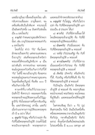 กัป,กัลป กัป,กัลป๑๑
๑๑
และมีอายุยืนยาวขึ้นจนถึงอสงไขย แลว
กลับทรามเสื่อมลง อายุสั้นลงๆ จน
เหลือเพียงสิบปแลวพินาศ ครบรอบนี้
เปนอันตรกัปหนึ่ง ๖๔ อันตรกัปเชนนั้น
เปน ๑ อสงไขยกัป
๔. อายุกัป กําหนดอายุของสัตวจําพวก
นั้นๆ เชน อายุกัปของมหาพรหมเทากับ
๑ อสงไขยกัป
โดยทั่วไป คําวา “กัป” ที่มาโดดๆ
มักหมายถึงมหากัป แตหลายแหงหมาย
ถึงอายุกัป เชนที่พระพุทธเจาตรัสวา
พระองคไดทรงเจริญอิทธิบาท ๔ เปน
อยางดีแลว หากทรงจํานง จะทรงพระ
ชนมอยูตลอดกัปหรือเกินกวากัปก็ได
“กัป” ในที่นี้ หมายถึงอายุกัป คือจะทรง
พระชนมอยูจนครบกําหนดอายุของคน
ในยุคนั้นเต็มบริบูรณ คือเต็ม ๑๐๐ ป
หรือเกินกวานั้น ก็ได
ตามคติที่บางคัมภีรประมวลมา
บันทึกไว พึงทราบวา ตลอดมหากัปนั้น
พระพุทธเจาจะอุบัติเฉพาะแตในวิวัฏฏ-
ฐายีกัป คือในระยะกาลที่โลกกลับเจริญ
ขึ้น และกําลังทรงอยู เทานั้น และกัป
เมื่อจําแนกตามการอุบัติของพระพุทธ
เจา มี ๒ อยาง ไดแก
๑. สุญกัป กัปสูญ หรือกัปวางเปลา คือ
กัปที่ไมมีพระพุทธเจาอุบัติ (รวมทั้งไมมี
พระปจเจกพุทธเจา พระพุทธสาวก
และพระเจาจักรพรรดิธรรมราชาดวย)
๒. อสุญกัป กัปไมสูญ หรือกัปไมวาง
เปลา คือ กัปที่มีพระพุทธเจาอุบัติ แยก
ยอยเปน ๕ ประเภท ไดแก
๑) สารกัป (กัปที่มีสาระขึ้นมาได
โดยมีพระพุทธเจามาอุบัติ) คือ กัปที่มี
พระพุทธเจาอุบัติพระองคเดียว
๒) มัณฑกัป (กัปเยี่ยมยอด) คือ
กัปที่มีพระพุทธเจาอุบัติ ๒ พระองค
๓) วรกัป (กัปประเสริฐ) คือ กัปที่
มีพระพุทธเจาอุบัติ ๓ พระองค
๔) สารมัณฑกัป (กัปที่มีสาระ
เยี่ยมยอดยิ่งกวากัปกอน) คือ กัปที่มี
พระพุทธเจาอุบัติ ๔ พระองค
๕) ภัทกัป (ภัททกัป หรือภัทรกัป
ก็ได, กัปเจริญ หรือกัปที่ดีแท) คือ กัป
ที่มีพระพุทธเจาอุบัติ ๕ พระองค
กัปปจจุบัน เปนภัทกัป มีพระพุทธ
เจาอุบัติ ๕ พระองค คือ พระกกุสันธะ
พระโกนาคมน พระกัสสปะ พระโคตมะ
ที่อุบัติแลว และพระเมตไตรยที่จะอุบัติ
ตอไป
ในศาสนาฮินดู ถือวา ๑ กัป (รูป
สันสกฤตเปน กัลป) อันเปนวันหนึ่งคืน
หนึ่งของพระพรหม(กลางวันเปนอุทัยกัป
คือกัปรุง, กลางคืนเปนขัยกัป คือกัป
มลาย) ตั้งแตโลกเริ่มตนใหมจนประลัย
ไปรอบหนึ่งนั้น มี ๒,๐๐๐ มหายุค แต
 