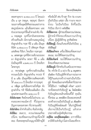 กัปปมาณพ ปเยอกปฺปยสฺิตา๑๒
๑๒
ละมหายุคยาว ๔,๓๒๐,๐๐๐ ป โดยแบง
เปน ๔ ยุค (จตุยุค, จตุรยุค) เริ่มจาก
ระยะกาลที่มนุษยมีศีลธรรมและรางกาย
สมบูรณงดงาม แลวเสื่อมทรามลง และ
ชวงเวลาของยุคก็สั้นเขาตามลําดับ คือ
๑. กฤตยุค ยุคที่โลกอันพระพรหม
สรางเสร็จแลว มีความดีงามสมบูรณอยู
ดังลูกเตาดาน ‘กฤต’ ที่มี ๔ แตม เปนยุค
ดีเลิศ ๑,๗๒๘,๐๐๐ ป (สัตยยุค คือยุค
แหงสัจจะ ก็เรียก; ไทยเรียก กฤดายุค)
๒. เตรตายุค ยุคที่มีความดีงามถอยลง
มา ดังลูกเตาดาน ‘เตรตา’ ที่มี ๓ แตม
ยังเปนยุคที่ดี ๑,๒๙๖,๐๐๐ ป (ไทยเรียก
ไตรดายุค)
๓. ทวาปรยุค ยุคที่ความดีงามเสื่อม
ทรามลงไปอีก ดังลูกเตาดาน ‘ทวาปร’ ที่
มี ๒ แตม เปนยุคที่มีความดีพอทรงตัว
ได ๘๖๔,๐๐๐ ป (ไทยเรียก ทวาบรยุค)
๔. กลียุค ยุคที่เสื่อมทรามถึงที่สุด ดัง
ลูกเตาดาน ‘กลิ’ ที่มีเพียงแตมเดียว เปน
ยุคแหงความเลวราย ๔๓๒,๐๐๐ ป
กัปปมาณพ ศิษยคนหนึ่งในจํานวน ๑๖
คนของพราหมณพาวรี ที่ไปทูลถาม
ปญหากะพระศาสดา ที่ปาสาณเจดีย
กัปปาสิกะ ผาทําดวยฝาย คือผาสามัญ
กัปปยะ สมควร, ควรแกสมณะที่จะ
บริโภค, ของที่สมควรแกภิกษุบริโภคใช
สอย คือพระพุทธเจาอนุญาตใหภิกษุใช
หรือฉันได เชน ขาวสุก จีวร รม ยาแดง
เปนกัปปยะ แตสุรา เสื้อ กางเกง หมวก
น้ําอบ ไมเปนกัปปยะ สิ่งที่ไมเปน
กัปปยะ เรียกวา อกัปปยะ
กัปปยการก ผูทําของที่สมควรแกสมณะ,
ผูทําหนาที่จัดของที่สมควรแกภิกษุ
บริโภค, ผูปฏิบัติภิกษุ, ลูกศิษยพระ
กัปปยกุฎี เรือนเก็บของที่เปนกัปปยะ; ดู
กัปปยภูมิ
กัปปยบริขาร เครื่องใชสอยที่สมควรแก
สมณะ, ของใชที่สมควรแกภิกษุ
กัปปยภัณฑ ของใชที่สมควรแกภิกษุ,
สิ่งของที่สมควรแกสมณะ
กัปปยภูมิ ที่สําหรับเก็บเสบียงอาหารของ
วัด, ครัววัด มี ๔ อยาง คือ ๑.อนุสสาว-
นันติกา กัปปยภูมิที่ทําดวยการประกาศ
ใหรูกันแตแรกสรางวาจะทําเปนกัปปย-
ภูมิ คือพอเริ่มยกเสาหรือตั้งฝาก็ประกาศ
ใหไดยินวา “กปฺปยภูมึ กโรม” แปลวา
“เราทั้งหลายทํากัปปยกุฎี” ๒. โคนิสาทิกา
กัปปยภูมิขนาดเล็กเคลื่อนที่ได ดุจเปน
ที่โคจอม ๓. คหปติกา เรือนของคฤหบดี
เขาสรางถวายเปนกัปปยภูมิ ๔.สัมมติกา
กัปปยภูมิที่สงฆสมมติ ไดแกกุฎีที่สงฆ
เลือกจะใชเปนกัปปยกุฎี แลวสวด
ประกาศดวยญัตติทุติยกรรม
กปฺปเย อกปฺปยสฺิตา อาการที่ตอง
อาบัติดวยสําคัญวาไมควรในของที่ควร
 