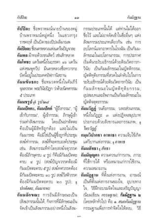 กัปปละ กัมมัฏฐาน๑๓
๑๓
กัปปละ ชื่อพราหมณนายบานของหมู
บานพราหมณหมูหนึ่ง ในแขวงกรุง
ราชคฤห เปนบิดาของปปผลิมาณพ
กัมปลละชื่อนครหลวงแหงแควนปญจาละ
กัมพล ผาทอดวยขนสัตว เชนสักหลาด
กัมโพชะ แควนหนึ่งในบรรดา ๑๖ แควน
แหงชมพูทวีป มีนครหลวงชื่อทวารกะ
บัดนี้อยูในประเทศอัฟกานิสถาน
กัมมขันธกะ ชื่อหมวดหนึ่งในคัมภีร
จุลลวรรค พระวินัยปฎก วาดวยนิคหกรรม
๕ ประเภท
กัมมชรูป ดูที่ รูป๒๘
กัมมปตตะ, กัมมปตต “ผูถึงกรรม”, “ผู
เขากับกรรม”, ผูเขากรรม, ภิกษุผูเขา
รวมทําสังฆกรรม โดยเปนปกตัตตะ
คือเปนผูมีสิทธิถูกตอง และไมเปน
กัมมารหะ คือมิใชเปนผูซึ่งถูกที่ประชุม
สงฆทํากรรม, สงฆที่จะครบองคประชุม
เชน สังฆกรรมที่ทําโดยสงฆจตุวรรค
ตองมีภิกษุครบ ๔ รูป ก็คือมีกัมมปตตะ
ครบ ๔ รูป (สงฆปญจวรรคตองมี
กัมมปตตะครบ๕รูป สงฆทศวรรคตอง
มีกัมมปตตะครบ ๑๐ รูป สงฆวีสติวรรค
ตองมีกัมมปตตะครบ ๒๐ รูป); ดู
ปกตัตตะ,กัมมารหะ
กัมมลักขณะ การอันมีลักษณะเปน
(สังฆ)กรรมนั้นได, กิจการที่มีลักษณะอัน
จัดเขาเปนสังฆกรรมอยางหนึ่งในสังฆ-
กรรมประเภทนั้นได แตทานไมไดออก
ชื่อไว และไมอาจจัดเขาในชื่ออื่นๆ แหง
สังฆกรรมประเภทเดียวกัน เชน การ
อปโลกนแจกอาหารในโรงฉัน เปนกัมม-
ลักขณะในอปโลกนกรรม, การประกาศ
เริ่มตนระงับอธิกรณดวยติณวัตถารก-
วินัย เปนกัมมลักขณะในญัตติกรรม,
ญัตติทุติยกรรมที่สวดในลําดับไปในการ
ระงับอธิกรณดวยติณวัตถารกวินัย เปน
กัมมลักขณะในญัตติทุติยกรรม,
อุปสมบทและอัพภานเปนกัมมลักขณะใน
ญัตติจตุตถกรรม
กัมมวัฏฏ วนคือกรรม, วงจรสวนกรรม,
หนึ่งในวัฏฏะ ๓ แหงปฏิจจสมุปบาท
ประกอบดวยสังขารและกรรมภพ; ดู
ไตรวัฏฏ
กมฺมวิปากชา อาพาธา ความเจ็บไขเกิด
แตวิบากแหงกรรม; ดู อาพาธ
กัมมสัทธา ดู สัทธา
กัมมัญญตา ความควรแกการงาน, ภาวะ
ที่ใชการได หรือเหมาะแกการใชงาน,
ความเหมาะงาน
กัมมัฏฐาน ที่ตั้งแหงการงาน, อารมณ
เปนที่ตั้งแหงการงานของใจ, อุบายทาง
ใจ, วิธีฝกอบรมจิตใจและเจริญปญญา
(นิยมเขียน กรรมฐาน); กัมมัฏฐาน ๒
(โดยหลักทั่วไป) คือ ๑. สมถกัมมัฏฐาน
กรรมฐานเพื่อการทําจิตใจใหสงบ, วิธี
 