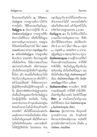 กัมมัฏฐาน๔๐ กัมมารหะ๑๔
๑๔
ฝกอบรมเจริญจิตใจ ๒. วิปสสนา-
กัมมัฏฐาน กรรมฐานเพื่อการใหเกิด
ความรูแจง, วิธีฝกอบรมเจริญปญญา;
กัมมัฏฐาน ๒ (โดยการปฏิบัติ) คือ ๑.
สัพพัตถกกัมมัฏฐาน กรรมฐานที่พึง
ตองการในที่ทั้งปวง หรือพึงใชเปนฐาน
ของการเจริญภาวนาทุกอยาง, กรรมฐาน
ที่เปนประโยชนในทุกกรณี ไดแก เมตตา
มรณสติและบางทานวาอสุภสัญญาดวย
๒. ปาริหาริยกัมมัฏฐาน กรรมฐานที่จะ
ตองบริหาร (ประจําตัว) คือกรรมฐานขอ
หนึ่งขอใดก็ตาม ที่เลือกวาเหมาะกับตน
เชนวาตรงกับจริตแลว หรือกําหนดเอา
เปนขอที่ตนจะปฏิบัติเพื่อกาวสูผลที่สูง
ขึ้นไปๆ แลว ตอแตนั้นก็จะตองเอาใจใส
จัดปรับบําเพ็ญตลอดเวลาเพื่อใหกาว
หนาไปและไดผลดี, ทั้งนี้หมายความวา
ผูปฏิบัติทุกคนพึงปฏิบัติกรรมฐานทั้ง ๒
ขอ เนื่องจากสัพพัตถกกัมมัฏฐานจะชวย
เปนพื้นเกื้อหนุนตอปาริหาริยกัมมัฏฐาน
โดยผูปฏิบัตินั้น พอเริ่มตน ก็เจริญ
เมตตาตอประดาภิกษุสงฆและหมูชน
ตลอดถึงเทวดาในถิ่นใกลรอบตัวจนทั่ว
สรรพสัตว เพื่อใหมีใจออนโยนตอกัน
และมีบรรยากาศรมเย็นเปนมิตร พรอม
กันนั้นก็เจริญมรณสติ เพื่อใหใจหางจาก
ทุจริตไมคิดถึงอเนสนา และกระตุนเรา
ใจใหปฏิบัติจริงจัง ไมยอหยอน สวน
อสุภสัญญาก็มาชวยใหโลภะหรือราคะ
เขามาครอบงําไมได เพราะจะไมติดใจ
แมแตในทิพยารมณ แลวก็มุงหนาไปใน
ปาริหาริยกรรมฐานของตน; ดู ภาวนา
กัมมัฏฐาน ๔๐ คือ สิ่งที่นิยมใชเปน
อารมณในการเจริญสมถภาวนา ซึ่งพึง
เลือกใชใหเหมาะกับตน เชนใหตรงกับ
จริต มี ๔๐ อยาง ไดแก กสิณ ๑๐ อสุภะ
๑๐ อนุสสติ ๑๐ พรหมวิหาร ๔ อาหาเร-
ปฏิกูลสัญญา๑จตุธาตุววัตถาน๑อรูป๔
กัมมัสสกตาญาณ ความรูถึงภาวะที่สัตว
ทั้งหลายมีกรรมเปนของตน ทําดีไดดี
ทําชั่วไดชั่ว, จัดเปนปญญาที่ถูกตองใน
ระดับสามัญ (ยังไมเปนอธิปญญา) และ
เปนโลกิยสัมมาทิฏฐิ; กัมมัสสกตญาณก็
เขียน, กัมมัสสกตาปญญา หรือ กัมมัส-
สกตปญญาก็เรียก; ดู สิกขา
กัมมัสสกตาสัทธา ความเชื่อวา สัตวมี
กรรมเปนของตัว ทําดีไดดี ทําชั่วไดชั่ว,
เปนคําที่ผูกขึ้นภายหลัง โดยจัดไวในชุด
สัทธา ๔ สวนในพระไตรปฎกและ
คัมภีรทั้งหลาย มีแต กัมมัสสกตาญาณ;
ดู กัมมัสสกตาญาณ,สัทธา
กัมมารหะ ผูควรแกกรรม คือบุคคลที่
ถูกสงฆทํากรรม เชน ภิกษุที่สงฆ
พิจารณาทําปพพาชนียกรรม คฤหัสถที่
ถูกสงฆดําเนินการคว่ําบาตร เปนตน; ดู
ปกตัตตะ,กัมมปตตะ
 