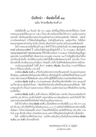 บันทึกนํา - พิมพครั้งที่ ๑๑
(ฉบับ “ชําระเพิ่มเติม ชวงที่ ๑”)
หนังสือนี้เกิดขึ้น ๒๙ ปมาแลว เมื่อ พ.ศ. ๒๕๒๒ เดิมทีนั้นมุงใหเปนงานสําหรับใชไปพลาง โดยพัก
งานพจนานุกรมเดิมที่เริ่มมาแต พ.ศ. ๒๕๐๖ ไวกอน (มีความเปนมาดังไดเลาไวตางหาก) และเปนงานเรงดวน
เฉพาะหนา เพื่อเปนอนุสรณในงานพระราชทานเพลิงศพทานอาจารยพระครูปลัดสมัย กิตฺติทตฺโต อดีตเจา
อาวาสวัดพระพิเรนทร ทําไวเพียงเปนขอมูลพื้นฐาน สําหรับผูเรียนนักธรรม และผูแรกศึกษา จึงตั้งชื่อวา
พจนานุกรมพุทธศาสน ฉบับครู นักเรียน นักธรรม พรอมกับหวังวาจะหาโอกาสปรับปรุงและเพิ่มเติมตอไป
บัดนี้ งานพจนานุกรมเดิมที่เริ่มแตป ๒๕๐๖ ซึ่งพักไว ไดกลายเปนพับไปแลว สวน พจนานุกรมพุทธ
ศาสน ฉบับประมวลศัพท นี้ (เปลี่ยนเปนชื่อปจจุบันเมื่อพิมพครั้งที่ ๒ ใน พ.ศ.๒๕๒๗ เพื่อเขาชุดกับ
พจนานุกรมพุทธศาสตร ฉบับประมวลธรรม ที่ไดเกิดขึ้นกอนตั้งแต พ.ศ.๒๕๑๘) ยังเปนเพียงขอมูลพื้นฐาน
อยูอยางเดิม จนกระทั่งตนปที่แลว เดือนมกราคม พ.ศ.๒๕๕๐ ผานเวลามา ๒๘ ป บังเอิญผูเรียบเรียงเกิดมีโรค
แทรกที่คอนขางยืดเยื้อ ก็เลยไดมีเวลาและโอกาสหันไปรื้อฟนงานเพิ่มเติมพจนานุกรมนี้ แตกระนั้น ก็กลาย
เปนงานยืดเยื้อ มีงานอื่นมาแยงเวลาไปเสียมาก ถึงขณะนี้ ๑ ปครึ่ง จึงยุติที่จะพิมพเผยแพรไปคราวหนึ่งกอน
งานปรับปรุงและเพิ่มเติมนี้ ในที่นี้ เรียกวา การชําระ-เพิ่มเติม เปนงานใหญ ยากจะทําใหเต็มตาม
ตองการ จึงไดแบงงานนั้นเปน ๓ ชวง ดังนี้
การชําระ-เพิ่มเติม ชวงที่ ๑: แกไขปรับปรุงขอขาดตกบกพรองที่พบเฉพาะหนา โดยเฉพาะสวนหลงตา
ที่บังเอิญพบ และเพิ่มเติมคําศัพทและคําอธิบายที่รีบดวน หรือบังเอิญนึกได รวมทั้งศัพทที่บันทึกไวระหวางเวลาที่
ผานมา (เลือกทําเฉพาะคําที่ไมซับซอนนัก) และบางคําที่ทานผูใชไดมีน้ําใจแจงมาวาเจอคําผิดหรือคนหาไมพบ
การชําระ-เพิ่มเติม ชวงที่ ๒: อาน-ตรวจตลอดเลม เพื่อจะไดมองเห็นคําพิมพผิด คําตก จุดและแงที่
จะแกไข-ปรับปรุง-เพิ่มเติมทั่วทั้งหมด พรอมทั้งจัดปรับคําอธิบายศัพททั้งของเดิมและสวนที่เพิ่มเติม ใหเขา
มาตรฐานเดียวกัน ทั้งในแงการแสดงความหมาย วิธีอธิบาย และอัตราสวนความยาวที่สัมพันธกับความสําคัญ
ของศัพทนั้นๆ
การชําระ-เพิ่มเติม ชวงที่ ๓: มุงที่การจัดระบบ เพื่อใหสม่ําเสมอ กลมกลืน เปนแบบแผนอันเดียวกัน
และทั่วกัน เชน มีคําอาน บอกที่มาในคัมภีร แสดงคําเดิมในภาษาบาลีและสันสกฤต และถาเปนไปได ใหคํา
แปลภาษาอังกฤษของศัพทตั้งหรือหัวศัพท พรอมทั้งแผนที่และภาพประกอบ
บัดนี้ ถือวาเสร็จงาน ชําระ-เพิ่มเติม ชวงที่ ๑ เนื้อหนังสือขยายจากเดิมเพิ่มขึ้น ๒๐๔ หนา (จาก ๓๗๖
หนา เปน ๕๘๐ หนา) มีศัพทที่ปรับแกเพิ่มเติมประมาณ ๑,๑๐๐ คํา แตพรอมกับที่มีศัพทและคําอธิบายเพิ่มขึ้น
เปนอันมาก ก็เกิดความไมสมดุลขึ้น เพราะวา ในขณะที่ศัพทเพิ่มใหม และศัพทที่ปรับปรุง (เชน ปริตร, ภาณ
ยักษ, มานะ) มีคําอธิบายยืดยาว ดังจะเปนสารานุกรม แตคําเกาที่มีอยูเดิมสวนใหญมีคําอธิบายสั้นนิดเดียว
ทั้งนี้ ขอใหถือวาคงใชตอไปพลางกอน และใหความเรียบรอยราบรื่นเปนเรื่องของการชําระ-เพิ่มเติม
ชวงที่ ๒ และ ชวงที่ ๓ ที่อาจจะมีขางหนา
พระพรหมคุณาภรณ (ป. อ. ปยุตฺโต)
๑๙ มิถุนายน ๒๕๕๑
 