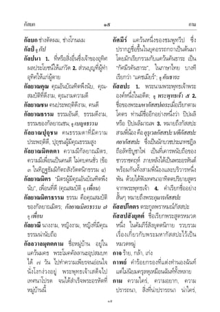 กัลบก กาม๑๕
๑๕
กัลบก ชางตัดผม, ชางโกนผม
กัลป ดู กัป
กัลปนา 1. ที่หรือสิ่งอื่นซึ่งเจาของอุทิศ
ผลประโยชนใหแกวัด 2. สวนบุญที่ผูทํา
อุทิศใหแกผูตาย
กัลยาณคุณ คุณอันบัณฑิตพึงนับ, คุณ-
สมบัติที่ดีงาม, คุณงามความดี
กัลยาณชน คนประพฤติดีงาม, คนดี
กัลยาณธรรม ธรรมอันดี, ธรรมดีงาม,
ธรรมของกัลยาณชน;ดู เบญจธรรม
กัลยาณปุถุชน คนธรรมดาที่มีความ
ประพฤติดี, ปุถุชนผูมีคุณธรรมสูง
กัลยาณมิตตตา ความมีกัลยาณมิตร,
ความมีเพื่อนเปนคนดี ไมคบคนชั่ว (ขอ
๓ ในทิฏฐธัมมิกัตถสังวัตตนิกธรรม ๔)
กัลยาณมิตร “มิตรผูมีคุณอันบัณฑิตพึง
นับ”, เพื่อนที่ดี (คุณสมบัติ ดู เพื่อน)
กัลยาณมิตรธรรม ธรรม คือคุณสมบัติ
ของกัลยาณมิตร; กัลยาณมิตรธรรม ๗
ดู เพื่อน
กัลยาณี นางงาม, หญิงงาม, หญิงที่มีคุณ
ธรรมนานับถือ
กัลลวาลมุตตคาม ชื่อหมูบาน อยูใน
แควนมคธ พระโมคคัลลานะอุปสมบท
ได ๗ วัน ไปทําความเพียรจนออนใจ
นั่งโงกงวงอยู พระพุทธเจาเสด็จไป
เทศนาโปรด จนไดสําเร็จพระอรหัตที่
หมูบานนี้
กัศมีร แควนหนึ่งของชมพูทวีป ซึ่ง
ปรากฏชื่อขึ้นในยุคอรรถกถาเปนตนมา
โดยมักเรียกรวมกับแควนคันธาระ เปน
“กัศมีรคันธาระ”, ในภาษาไทย บางที
เรียกวา “แคชเมียร”; ดู คันธาระ
กัสสปะ 1. พระนามพระพุทธเจาพระ
องคหนึ่งในอดีต; ดู พระพุทธเจา ๕ 2.
ชื่อของพระมหากัสสปเถระเมื่อเรียกตาม
โคตร ทานมีชื่ออีกอยางหนึ่งวา ปปผลิ
หรือ ปปผลิมาณพ 3. หมายถึงกัสสปะ
สามพี่นองคืออุรุเวลกัสสปะนทีกัสสปะ
คยากัสสปะ ซึ่งเปนนักบวชประเภทชฎิล
ถือลัทธิบูชาไฟ เปนที่เคารพนับถือของ
ชาวราชคฤห ภายหลังไดเปนพระอรหันต
พรอมกันทั้งสามพี่นองและบริวารหนึ่ง
พัน ดวยไดฟงเทศนาอาทิตตปริยายสูตร
จากพระพุทธเจา 4. คําเรียกชื่ออยาง
สั้นๆ หมายถึงพระกุมารกัสสปะ
กัสสปโคตร ตระกูลพราหมณกัสสปะ
กัสสปสังยุตต ชื่อเรียกพระสูตรหมวด
หนึ่ง ในคัมภีรสังยุตตนิกาย รวบรวม
เรื่องเกี่ยวกับพระมหากัสสปะไวเปน
หมวดหมู
กาจ ราย, กลา, เกง
กาพย คํารอยกรองที่แตงทํานองฉันท
แตไมนิยมครุลหุเหมือนฉันททั้งหลาย
กาม ความใคร, ความอยาก, ความ
ปรารถนา, สิ่งที่นาปรารถนา นาใคร,
 