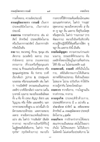 กาเมสุมิจฉาจาราเวรมณี กายบริหาร๑๗
๑๗
กามทั้งหลาย, ความผิดประเวณี
กาเมสุมิจฉาจารา เวรมณี เวนจาก
ประพฤติผิดในกาม, เวนการลวง
ประเวณี
กายกรรม การกระทําทางกาย เชน ฆา
สัตว ลักทรัพย ประพฤติผิดในกาม
หรือเวนจากการฆาสัตว เวนจากการลัก
ทรัพยเปนตน
กาย กอง, หมวดหมู, ที่รวม, ชุมนุม เชน
สัตวกาย (มวลสัตว) พลกาย (กอง
กําลังทหาร) รถกาย (กองทหารรถ)
ธรรมกาย (ที่รวมหรือที่ชุมนุมแหง
ธรรม) 1. ที่รวมแหงอวัยวะทั้งหลาย หรือ
ชุมนุมแหงรูปธรรม คือ รางกาย บางที
เรียกเต็มวา รูปกาย 2. ประชุมแหง
นามธรรม หรือกองแหงเจตสิก เชน ในคํา
วา “กายปสสัทธิ” (ความสงบเย็นแหงกอง
เจตสิก) บางทีเรียกเต็มวา นามกาย (แตใน
บางกรณี นามกาย หมายถึงนามขันธหมด
ทั้ง ๔ คือ ทั้ง เวทนา สัญญา สังขาร และ
วิญญาณ หรือ ทั้งจิต และเจตสิก); นอก
จากความหมายพื้นฐาน ๒ อยางนี้แลว ยัง
มีความหมายปลีกยอย และความหมาย
เฉพาะ ตามขอความแวดลอมอีกหลาย
อยาง เชน ในคําวา “กายสัมผัส” (สัมผัส
ทางกาย) หมายถึงกายอินทรียที่รับรู
โผฏฐัพพะคือสิ่งตองกาย, ในคําวา “กาย
ทุจริต” (ทุจริตดวยกาย) หมายถึง
กายทวารที่ใชทํากรรมคือเคลื่อนไหวแสดง
ออกและทําการตางๆ, ในคําวา “กายสุข”
(สุขทางกาย) หมายถึงทางทวารทั้ง ๕ คือ
ตา หู จมูก ลิ้น และกาย ซึ่งคูกับเจโตสุข
หรือสุขทางใจ, ในคําวา “กายภาวนา” (การ
พัฒนากาย) หมายถึงอินทรียสังวรคือ
ความรูจักปฏิบัติใหไดผลดีในการใชตา หู
จมูก ลิ้น และกาย ดังนี้ เปนตน
กายกัมมัญญตา ความควรแกงานแหง
นามกาย, ธรรมชาติที่ทํานามกาย คือ
เจตสิกทั้งหลายใหอยูในภาวะที่จะทํางาน
ไดดี (ขอ ๑๔ ในโสภณเจตสิก ๒๕)
กายคตาสติ, กายสติ สติที่เปนไปใน
กาย, สติอันพิจารณากายใหเห็นตาม
สภาพที่มีสวนประกอบ ซึ่งลวนเปนของ
ไมสะอาด ไมงาม นารังเกียจ ทําใหเกิด
ความรูเทาทัน ไมหลงใหลมัวเมา
กายทวาร ทวารคือกาย, กายในฐานเปน
ทางทํากรรม, ทางกาย
กายทุจริต ประพฤติชั่วดวยกาย,
ประพฤติชั่วทางกาย มี ๓ อยางคือ ๑.
ปาณาติบาต ฆาสัตว ๒. อทินนาทาน
ลักทรัพย ๓. กาเมสุมิจฉาจาร ประพฤติ
ผิดในกาม;ดู ทุจริต
กายบริหาร การรักษารางกายใหเหมาะ
สมแกความเปนสมณะ เชนไมไวผมยาว
เกินไป ไมไวหนวดเครา ไมไวเล็บยาว
ไมผัดหนา ไมแตงเครื่องประดับกาย ไม
 