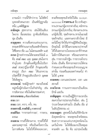 กายิกสุข กาลามสูตร๑๙
๑๙
อารมณวา กายนี้ก็สักวากาย ไมใชสัตว
บุคคลตัวตนเราเขา เปนสติปฏฐานขอ
หนึ่ง; ดู สติปฏฐาน
กายิกสุข สุขทางกาย เชนไดยินเสียง
ไพเราะ ลิ้มรสอรอย ถูกตองสิ่งที่ออน
นุม เปนตน
กายุชุกตา ความซื่อตรงแหงนามกาย,
ธรรมชาติที่ทํานามกายคือเจตสิกทั้งหลาย
ใหซื่อตรง (ขอ ๑๘ ในโสภณเจตสิก ๒๕)
การก ผูกระทํากรรมไดตามพระวินัยมี ๓
คือ สงฆ คณะ และ บุคคล เชนในการ
ทําอุโบสถ ภิกษุตั้งแตสี่รูปขึ้นไปเรียก
สงฆ สวดปาฏิโมกขได ภิกษุสองหรือ
สามรูป เรียก คณะ ใหบอกความ
บริสุทธิ์ได ภิกษุรูปเดียวเรียกวา บุคคล
ใหอธิษฐาน
การกสงฆ “สงฆผูกระทํา” หมายถึงสงฆ
หมูหนึ่งผูดําเนินการในกิจสําคัญ เชน
การสังคายนา หรือในสังฆกรรมตางๆ
การงานชอบ ดู สัมมากัมมันตะ
กาล เวลา
กาละ เวลา, คราว, ครั้ง, หน
กาลกรรณี, กาลกิณี ดู กาฬกรรณี
กาลกิริยา “การกระทํากาละ”, การตาย,
มรณะ
กาลทาน ทานที่ใหตามกาล, ทานที่ใหได
เฉพาะเหตุการณ หรือเปนครั้งคราวใน
โอกาสพิเศษ ไมใชใหไดตลอดเวลา,
ตามที่พระพุทธเจาตรัสไวเดิม (องฺ.ปฺจก.
๒๒/๓๖/๔๔) มีกาลทาน ๕ คือ อาคันตุก-
ทาน(ทานแกผูมาจากตางถิ่น), คมิกทาน
(ทานแกผูจะไปจากถิ่น), คิลานทาน(ทาน
แกผูเจ็บไข), ทุพภิกขทาน (ทานในยามมี
ทุพภิกขภัย), และทานคราวขาวใหม มี
ผลไมใหมจัดใหแกทานผูมีศีลเปนปฐม;
ปจจุบันนี้ มักใชในความหมายวาทานที่
ใหไดเฉพาะภายในระยะเวลาที่กําหนด
ไมมีการใหนอกเวลา หรือนอกเทศกาล
เชน การถวายผากฐิน การถวายผาอาบ
น้ําฝน เปนตน ซึ่งทายกจะถวายไดตาม
กําหนดเวลาที่พระพุทธเจาทรงอนุญาต
เทานั้น กอนหรือเลยเขตกําหนดไป ทํา
ไมได; ดู ทาน
กาลเทศะ เวลาและประเทศ, เวลา และ
สถานที่
กาลวิภาค การแจกกาลออกเปนเดือน
ปกษ และวัน
กาลัญุตา ความเปนผูรูจักกาลเวลาอัน
สมควรในการประกอบกิจนั้นๆ เชน รู
วาเวลาไหนควรทําอะไร เปนตน (ขอ ๕
ในสัปปุริสธรรม ๗)
กาลามสูตร สูตรหนึ่งในคัมภีรติกนิบาต
อังคุตตรนิกาย พระพุทธเจาตรัสสอน
ชนชาวกาลามะแหงเกสปุตตนิคมใน
แควนโกศล ไมใหเชื่องมงายไรเหตุผล
ตามหลัก ๑๐ ขอ คือ อยาปลงใจเชื่อ
 