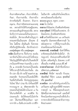กาลิก กาฬสิลา๒๐
๒๐
ดวยการฟงตามกันมา, ดวยการถือสืบๆ
กันมา, ดวยการเลาลือ, ดวยการอาง
ตําราหรือคัมภีร, ดวยตรรก, ดวยการ
อนุมาน, ดวยการคิดตรองตามแนวเหตุ
ผล, เพราะเขากันไดกับทฤษฎีของตน,
เพราะมองเห็นรูปลักษณะนาเชื่อ, เพราะ
นับถือวาทานสมณะนี้เปนครูของเรา;
ตอเมื่อใด พิจารณาเห็นดวยปญญาวา
ธรรมเหลานั้นเปนอกุศล เปนกุศล มี
โทษ ไมมีโทษ เปนตนแลว จึงควรละ
หรือถือปฏิบัติตามนั้น เรียกอีกอยางวา
เกสปุตติยสูตร หรือ เกสปุตตสูตร
กาลิก เนื่องดวยกาล, ขึ้นกับกาล, ของอัน
จะกลืนกินใหลวงลําคอเขาไปซึ่งพระ
วินัยบัญญัติใหภิกษุรับเก็บไวและฉันได
ภายในเวลาที่กําหนด จําแนกเปน ๔ อยาง
คือ ๑. ยาวกาลิก รับประเคนไวและฉัน
ไดชั่วเวลาเชาถึงเที่ยงของวันนั้น เชน
ขาว ปลา เนื้อ ผัก ผลไม ขนมตางๆ ๒.
ยามกาลิก รับประเคนไวและฉันไดชั่ว
วันหนึ่งกับคืนหนึ่ง คือกอนรุงอรุณของ
วันใหม ไดแก ปานะ คือ น้ําคั้นผลไมที่
ทรงอนุญาต ๓. สัตตาหกาลิก รับ
ประเคนไวแลวฉันไดภายในเวลา ๗ วัน
ไดแกเภสัชทั้งหา ๔. ยาวชีวิก รับ
ประเคนแลว ฉันไดตลอดไปไมจํากัด
เวลา ไดแกของที่ใชปรุงเปนยา นอก
จากกาลิก ๓ ขอตน (ความจริง ยาวชีวิก
ไมเปนกาลิก แตนับเขาดวยโดยปริยาย
เพราะเปนของเกี่ยวเนื่องกัน)
กาววาว ฉูดฉาด, หรูหรา, บาดตา
กาสะ ไอ (โรคไอ)
กาสาวะผายอมฝาด, ผาเหลืองสําหรับพระ
กาสาวพัสตร ผาที่ยอมดวยรสฝาด, ผา
ยอมน้ําฝาด, ผาเหลืองสําหรับพระ
กาสี แควนหนึ่งในบรรดา ๑๖ แควนแหง
ชมพูทวีป มีนครหลวงชื่อพาราณสี ใน
สมัยพุทธกาล กาสีไดถูกรวมเขาเปน
สวนหนึ่งของแควนโกศลแลว
กาฬกรรณี, กาฬกัณณี “อันทําใหที่ตน
อาศัยพลอยเปนดังสีดําอับมืดไป”, ตัว
กออุบาทว, ตัวนําเคราะหรายหรือทําให
อับโชค, เสนียดจัญไร, อัปมงคล, บางที
เพี้ยนเปน กาลกิณี;ตรงขามกับ สิริ,ศรี
กาฬเทวิลดาบส เปนอีกชื่อหนึ่งของ
อสิตดาบส;ดู อสิตดาบส
กาฬปกษ “ซีกมืด” หมายถึง ขางแรม;
กัณหปกษ ก็เรียก; ตรงขามกับ ศุกลปกษ
หรือ ชุณหปกษ
กาฬสิลา สถานที่สําคัญแหงหนึ่งใน
แควนมคธ อยูขางภูเขาอิสิคิลิ พระนคร
ราชคฤห ณ ที่นี้พระพุทธเจาเคยทํา
นิมิตตโอภาสแกพระอานนท และเปนที่
ที่พระโมคคัลลานะถูกคนรายซึ่งรับจาง
จากพวกเดียรถียไปลอบฆาดวยการทุบ
ตีจนรางแหลก
 