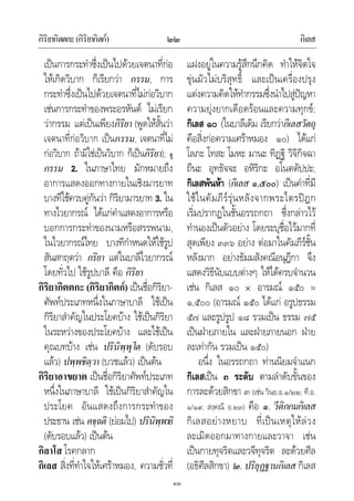 กิริยากิตตกะ(กิริยากิตก) กิเลส๒๒
๒๒
เปนการกระทําซึ่งเปนไปดวยเจตนาที่กอ
ใหเกิดวิบาก ก็เรียกวา กรรม, การ
กระทําซึ่งเปนไปดวยเจตนาที่ไมกอวิบาก
เชนการกระทําของพระอรหันต ไมเรียก
วากรรม แตเปนเพียงกิริยา (พูดใหสั้นวา
เจตนาที่กอวิบาก เปนกรรม, เจตนาที่ไม
กอวิบาก ถามิใชเปนวิบาก ก็เปนกิริยา); ดู
กรรม 2. ในภาษาไทย มักหมายถึง
อาการแสดงออกทางกายในเชิงมารยาท
บางทีใชควบคูกันวา กิริยามารยาท 3. ใน
ทางไวยากรณ ไดแกคําแสดงอาการหรือ
บอกการกระทําของนามหรือสรรพนาม,
ในไวยากรณไทย บางทีกําหนดใหใชรูป
สันสกฤตวา กริยา แตในบาลีไวยากรณ
โดยทั่วไป ใชรูปบาลี คือ กิริยา
กิริยากิตตกะ (กิริยากิตก) เปนชื่อกิริยา-
ศัพทประเภทหนึ่งในภาษาบาลี ใชเปน
กิริยาสําคัญในประโยคบาง ใชเปนกิริยา
ในระหวางของประโยคบาง และใชเปน
คุณบทบาง เชน ปรินิพฺพุโต (ดับรอบ
แลว) ปพฺพชิตฺวา (บวชแลว) เปนตน
กิริยาอาขยาต เปนชื่อกิริยาศัพทประเภท
หนึ่งในภาษาบาลี ใชเปนกิริยาสําคัญใน
ประโยค อันแสดงถึงการกระทําของ
ประธาน เชน คจฺฉติ (ยอมไป) ปรินิพฺพายิ
(ดับรอบแลว) เปนตน
กิลาโส โรคกลาก
กิเลส สิ่งที่ทําใจใหเศราหมอง, ความชั่วที่
แฝงอยูในความรูสึกนึกคิด ทําใหจิตใจ
ขุนมัวไมบริสุทธิ์ และเปนเครื่องปรุง
แตงความคิดใหทํากรรมซึ่งนําไปสูปญหา
ความยุงยากเดือดรอนและความทุกข;
กิเลส ๑๐ (ในบาลีเดิม เรียกวากิเลสวัตถุ
คือสิ่งกอความเศราหมอง ๑๐) ไดแก
โลภะ โทสะ โมหะ มานะ ทิฏฐิ วิจิกิจฉา
ถีนะ อุทธัจจะ อหิริกะ อโนตตัปปะ;
กิเลสพันหา (กิเลส ๑,๕๐๐) เปนคําที่มี
ใชในคัมภีรรุนหลังจากพระไตรปฎก
เริ่มปรากฏในชั้นอรรถกถา ซึ่งกลาวไว
ทํานองเปนตัวอยาง โดยระบุชื่อไวมากที่
สุดเพียง ๓๓๖ อยาง ตอมาในคัมภีรชั้น
หลังมาก อยางธัมมสังคณีอนุฎีกา จึง
แสดงวิธีนับแบบตางๆ ใหไดครบจํานวน
เชน กิเลส ๑๐ อารมณ ๑๕๐ =
๑,๕๐๐ (อารมณ ๑๕๐ ไดแก อรูปธรรม
๕๗ และรูปรูป ๑๘ รวมเปน ธรรม ๗๕
เปนฝายภายใน และฝายภายนอก ฝาย
ละเทากัน รวมเปน ๑๕๐)
อนึ่ง ในอรรถกถา ทานนิยมจําแนก
กิเลสเปน ๓ ระดับ ตามลําดับขั้นของ
การละดวยสิกขา ๓ (เชน วินย.อ.๑/๒๒; ที.อ.
๑/๑๙; สงฺคณี อ.๒๓) คือ ๑. วีติกกมกิเลส
กิเลสอยางหยาบ ที่เปนเหตุใหลวง
ละเมิดออกมาทางกายและวาจา เชน
เปนกายทุจริตและวจีทุจริต ละดวยศีล
(อธิศีลสิกขา) ๒. ปริยุฏฐานกิเลส กิเลส
 