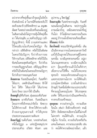 กิเลสกาม กุกกุจจะ๒๓
๒๓
อยางกลางที่พลุงขึ้นมาเรารุมอยูในจิตใจ
ดังเชนนิวรณ ๕ ในกรณีที่จะขมระงับไว
ละดวยสมาธิ (อธิจิตตสิกขา) ๓. อนุสย-
กิเลส กิเลสอยางละเอียดที่นอนเนื่องอยู
ในสันดานอันยังไมถูกกระตุนใหพลุงขึ้น
มา ไดแกอนุสัย ๗ ละดวยปญญา (อธิ-
ปญญาสิกขา); ทั้งนี้ บางแหงทานแสดง
ไวโดยอธิบายโยงกับพระไตรปฎก คือ
กลาววา อธิศีลสิกขา ตรัสไวเปนพิเศษ
ในพระวินัยปฎกๆ จึงวาดวยการละ
วีติกกมกิเลส, อธิจิตตสิกขา ตรัสไวเปน
พิเศษในพระสุตตันตปฎกๆ จึงวาดวย
การละปริยุฏฐานกิเลส, อธิปญญาสิกขา
ตรัสไวเปนพิเศษในพระอภิธรรมปฎกๆ
จึงวาดวยการละอนุสยกิเลส
กิเลสกาม กิเลสเปนเหตุใคร, กิเลสที่ทํา
ใหอยาก, เจตสิกอันเศราหมอง ชักให
ใคร ใหรัก ใหอยากได ไดแกราคะ
โลภะ อิจฉา (อยากได) เปนตน
กิเลสธุลีธุลีคือกิเลส, ฝุนละอองคือกิเลส
กิเลสมาร มารคือกิเลส, กิเลสเปนมาร
โดยอาการที่เขาครอบงําจิตใจ ขัดขวาง
ไมใหทําความดี ชักพาใหทําความชั่ว
ลางผลาญคุณความดี ทําใหบุคคล
ประสบหายนะและความพินาศ
กิเลสวัฏฏ วนคือกิเลส, วงจรสวนกิเลส,
หนึ่งในวัฏฏะ ๓ แหงปฏิจจสมุปบาท
ประกอบดวย อวิชชา ตัณหา และ
อุปาทาน;ดู ไตรวัฏฏ
กิเลสานุสัย กิเลสจําพวกอนุสัย, กิเลสที่
นอนเนื่องอยูในสันดาน จะปรากฏเมื่อ
อารมณมายั่วยุ เหมือนตะกอนน้ําที่อยู
กนโอง ถาไมมีคนกวนตะกอนก็นอน
เฉยอยู ถากวนน้ําเขาตะกอนก็ลอยขึ้นมา
กิโลมกะ พังผืด
กีสาโคตมี พระเถรีสําคัญองคหนึ่ง เดิม
เปนธิดาคนยากจนในพระนครสาวัตถี
แตไดเปนลูกสะใภของเศรษฐีในพระ
นครนั้น นางมีบุตรชายคนหนึ่ง อยูมา
ไมนานบุตรชายตาย นางมีความเสียใจ
มาก อุมบุตรที่ตายแลวไปในที่ตางๆ
เพื่อหายาแกใหฟน จนไดไปพบพระ
พุทธเจา พระองคทรงสอนดวยอุบาย
และทรงประทานโอวาท นางไดฟงแลว
บรรลุโสดาปตติผล บวชในสํานักนาง
ภิกษุณี วันหนึ่งนั่งพิจารณาเปลวประทีป
ที่ตามอยูในพระอุโบสถ ไดบรรลุพระ
อรหัต ไดรับยกยองวาเปนเอตทัคคะใน
ทางทรงจีวรเศราหมอง
กุกกุจจะ ความรําคาญใจ, ความเดือด
รอนใจ เชนวา สิ่งดีงามที่ควรทํา ตนมิ
ไดทํา สิ่งผิดพลาดเสียหายไมดีไมงามที่
ไมควรทํา ตนไดทําแลว, ความยุงใจ
กลุมใจ กังวลใจ, ความรังเกียจหรือกิน
แหนงในตนเอง, ความระแวงสงสัย เชน
วา ตนไดทําความผิดอยางนั้นๆ แลว
 