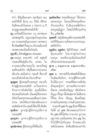 กุรุ กุศล๒๕
๒๕
คําวา “อีฉันเปนนางสาว (กุมารีภูตา) ของ
แมเจาชื่อนี้ มีอายุ ๒๐ ปเต็ม มีสิกขา
อันศึกษาแลวในธรรม ๖ ประการ ๒ ป
ขอวุฏฐานสมมติตอสงฆเจาขา”
กุรุ แควนหนึ่งในบรรดา ๑๖ มหาชนบท
แหงชมพูทวีป อยูแถบลุมน้ํายมุนาตอน
บน ราวมณฑลปญจาบลงมา นครหลวง
ชื่ออินทปตถ ตั้งอยู ณ บริเวณเมืองเดลี
นครหลวงของอินเดียปจจุบัน
กุรุนที ดูโปราณัฏฐกถา,อรรถกถา
กุล ตระกูล, ครอบครัว, วงศ, หมูชนที่
รวมพงศพันธุเดียวกัน, เผาชน; ใน
ความหมายที่ขยายออกไป หมายถึงหมู
ชนที่รวมสังกัด หรือขึ้นตอการปกครอง
เดียวกัน เชนในคําวา “กุลบดี” ซึ่งบางที
หมายถึงหัวหนาสถาบันการศึกษา
กุลทูสก “ผูประทุษรายตระกูล” หมายถึง
ภิกษุผูประจบคฤหัสถ เอาใจเขาตางๆ
ดวยอาการอันผิดวินัย มุงเพื่อใหเขา
ชอบตนเปนสวนตัว เปนเหตุใหเขาคลาย
ศรัทธาในพระศาสนาและเสื่อมจากกุศล-
ธรรม เชนใหของกํานัลเหมือนอยาง
คฤหัสถเขาทํากัน ยอมตัวใหเขาใช เปนตน
กุลธิดา ลูกหญิงผูมีตระกูลมีความ
ประพฤติดี
กุลบุตร ลูกชายผูมีตระกูลมีความ
ประพฤติดี
กุลปสาทกะ ผูยังตระกูลใหเลื่อมใส
กุลมัจฉริยะ “ตระหนี่ตระกูล” ไดแกหวง
แหนตระกูล ไมยอมใหตระกูลอื่นมา
เกี่ยวดองดวย ถาเปนบรรพชิตก็หวง
ตระกูลอุปฏฐาก ไมพอใจใหบํารุงภิกษุ
อื่น; ดู มัจฉริยะ
กุลสตรี หญิงมีตระกูลมีความประพฤติดี,
สตรีที่มีคุณความดีสมควรแกตระกูล,
สตรีเจาบาน
กุลุปกะ, กุลูปกะ “ผูเขาถึงสกุล”, พระที่
คุนเคยสนิท ไปมาหาสูประจําของ
ตระกูล, พระที่เขาอุปถัมภและเปนที่
ปรึกษาประจําของครอบครัว
กุเวร ดู จาตุมหาราช, จาตุมหาราชิกา,
ปริตร
กุศล 1. “สภาวะที่เกี่ยวตัดสลัดทิ้งสิ่งเลว
รายอันนารังเกียจ”, “ความรูที่ทําความชั่ว
รายใหเบาบาง”, “ธรรมที่ตัดความชั่วอัน
เปนดุจหญาคา”, สภาวะหรือการกระทํา
ที่ฉลาด กอปรดวยปญญา หรือเกิดจาก
ปญญา เกื้อกูล เอื้อตอสุขภาพ ไมเสียหาย
ไรโทษ ดีงาม เปนบุญ มีผลเปนสุข,
ความดี(กุศลธรรม),กรรมดี(กุศลกรรม)
ตามปกติกุศลกับบุญเปนคําที่ใชแทน
กันได แต กุศล มีความหมายกวางกวา
คือ กุศล มีทั้งโลกิยะ (กามาวจร รูปาวจร
อรูปาวจร) และโลกุตตระ สวน บุญ โดย
ทั่วไปใชกับโลกียกุศล ถาจะหมายถึง
ระดับโลกุตตระ มักตองมีคําขยายกํากับ
 