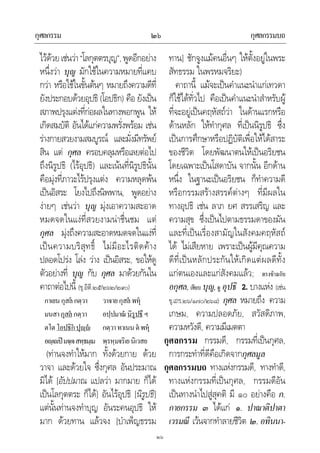 กุศลกรรม กุศลกรรมบถ๒๖
๒๖
ไวดวยเชนวา“โลกุตตรบุญ”,พูดอีกอยาง
หนึ่งวา บุญ มักใชในความหมายที่แคบ
กวา หรือใชในขั้นตนๆ หมายถึงความดีที่
ยังประกอบดวยอุปธิ (โอปธิก) คือ ยังเปน
สภาพปรุงแตงที่กอผลในทางพอกพูน ให
เกิดสมบัติ อันไดแกความพรั่งพรอม เชน
รางกายสวยงามสมบูรณ และมั่งมีทรัพย
สิน แต กุศล ครอบคลุมหรือเลยตอไป
ถึงนิรูปธิ (ไรอุปธิ) และเนนที่นิรูปธินั้น
คือมุงที่ภาวะไรปรุงแตง ความหลุดพน
เปนอิสระ โยงไปถึงนิพพาน, พูดอยาง
งายๆ เชนวา บุญ มุงเอาความสะอาด
หมดจดในแงที่สวยงามนาชื่นชม แต
กุศล มุงถึงความสะอาดหมดจดในแงที่
เปนความบริสุทธิ์ ไมมีอะไรติดคาง
ปลอดโปรง โลง วาง เปนอิสระ, ขอใหดู
ตัวอยางที่ บุญ กับ กุศล มาดวยกันใน
คาถาตอไปนี้ (ขุ.อิติ.๒๕/๒๖๒/๒๙๐)
กาเยนกุสล กตฺวา วาจายกุสล พหุ
มนสากุสล กตฺวา อปฺปมาณนิรูปธึ ฯ
ตโตโอปธิก ปุฺ กตฺวาทาเนนตพหุ
อฺเปมจฺเจสทฺธมฺเม พฺรหฺมจริเยนิเวสย
(ทานจงทําใหมาก ทั้งดวยกาย ดวย
วาจา และดวยใจ ซึ่งกุศล อันประมาณ
มิได [อัปปมาณ แปลวา มากมาย ก็ได
เปนโลกุตตระ ก็ได] อันไรอุปธิ [นิรูปธิ]
แตนั้นทานจงทําบุญ อันระคนอุปธิ ให
มาก ดวยทาน แลวจง [บําเพ็ญธรรม
ทาน] ชักจูงแมคนอื่นๆ ใหตั้งอยูในพระ
สัทธรรม ในพรหมจริยะ)
คาถานี้ แมจะเปนคําแนะนําแกเทวดา
ก็ใชไดทั่วไป คือเปนคําแนะนําสําหรับผู
ที่จะอยูเปนคฤหัสถวา ในดานแรกหรือ
ดานหลัก ใหทํากุศล ที่เปนนิรูปธิ ซึ่ง
เปนการศึกษาหรือปฏิบัติเพื่อใหไดสาระ
ของชีวิต โดยพัฒนาตนใหเปนอริยชน
โดยเฉพาะเปนโสดาบัน จากนั้น อีกดาน
หนึ่ง ในฐานะเปนอริยชน ก็ทําความดี
หรือกรรมสรางสรรคตางๆ ที่มีผลใน
ทางอุปธิ เชน ลาภ ยศ สรรเสริญ และ
ความสุข ซึ่งเปนไปตามธรรมดาของมัน
และที่เปนเรื่องสามัญในสังคมคฤหัสถ
ได ไมเสียหาย เพราะเปนผูมีคุณความ
ดีที่เปนหลักประกันใหเกิดแตผลดีทั้ง
แกตนเองและแกสังคมแลว; ตรงขามกับ
อกุศล,เทียบ บุญ,ดู อุปธิ 2. บางแหง (เชน
ขุ.เถร.๒๖/๑๗๐/๒๖๘) กุศล หมายถึง ความ
เกษม, ความปลอดภัย, สวัสดิภาพ,
ความหวังดี, ความมีเมตตา
กุศลกรรม กรรมดี, กรรมที่เปนกุศล,
การกระทําที่ดีคือเกิดจากกุศลมูล
กุศลกรรมบถ ทางแหงกรรมดี, ทางทําดี,
ทางแหงกรรมที่เปนกุศล, กรรมดีอัน
เปนทางนําไปสูสุคติ มี ๑๐ อยางคือ ก.
กายกรรม ๓ ไดแก ๑. ปาณาติปาตา
เวรมณี เวนจากทําลายชีวิต ๒. อทินนา-
 
