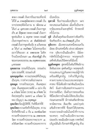 กุศลธรรม กูฏทันตสูตร๒๗
๒๗
ทานา เวรมณี เวนจากถือเอาของที่เขามิ
ไดให ๓. กาเมสุมิจฉาจารา เวรมณี เวน
จากประพฤติผิดในกาม ข. วจีกรรม ๔
ไดแก ๔. มุสาวาทา เวรมณี เวนจากพูด
เท็จ ๕. ปสุณาย วาจาย เวรมณี เวนจาก
พูดสอเสียด ๖. ผรุสาย วาจาย เวรมณี
เวนจากพูดคําหยาบ ๗. สัมผัปปลาปา
เวรมณีเวนจากพูดเพอเจอ ค.มโนกรรม
๓ ไดแก ๘. อนภิชฌา ไมโลภคอยจอง
อยากไดของเขา ๙. อพยาบาท ไมคิด
รายเบียดเบียนเขา ๑๐. สัมมาทิฏฐิ เห็น
ชอบตามคลองธรรม;เทียบ อกุศลกรรมบถ,
ดู กรรมบถ
กุศลธรรม ธรรมที่เปนกุศล, ธรรมฝาย
กุศล ธรรมที่ดี, ธรรมฝายดี
กุศลบุญจริยา ความประพฤติที่เปนบุญ
เปนกุศล, การทําความดีอยางฉลาด
กุศลมูล รากเหงาของกุศล, ตนเหตุของ
กุศล, ตนเหตุของความดีมี ๓ อยาง คือ
๑.อโลภะไมโลภ (จาคะ) ๒.อโทสะไม
คิดประทุษราย (เมตตา) ๓. อโมหะ ไม
หลง (ปญญา); เทียบ อกุศลมูล
กุศลวัตร ขอปฏิบัติที่ดี, กิจที่พึงทําที่ดี
กุศลวิตก ความตริตรึกที่เปนกุศล, ความ
นึกคิดที่ดีงามมี ๓ คือ ๑. เนกขัมมวิตก
ความตรึกปลอดจากกาม ๒. อพยาบาท-
วิตก ความตรึกปลอดจากพยาบาท ๓.
อวิหิงสาวิตก ความตรึกปลอดจากการ
เบียดเบียน
กุสาวดี ชื่อเกาของเมืองกุสินารา นคร
หลวงของแควนมัลละ เมื่อครั้งเปนราช-
ธานีของพระเจามหาสุทัศน จักรพรรดิ
ครั้งโบราณ
กุสิ เสนคั่นดุจคันนายืนระหวางขัณฑกับ
ขัณฑของจีวร; เทียบ อัฑฒกุสิ,ดู จีวร
กุสินารา เมืองหลวงแหงหนึ่งของแควน
มัลละ (อีกแหงหนึ่งคือ ปาวา) สมัยพุทธ-
กาล กุสินาราเปนเมืองเล็กๆ มีมัลล-
กษัตริยเปนผูปกครอง พระพุทธเจา
เสด็จดับขันธปรินิพพานที่เมืองนี้
กูฏทันตสูตร สูตรหนึ่งในคัมภีรทีฆนิกาย
สีลขันธวรรค สุตตันตปฎก พระพุทธเจา
ทรงแสดงแกกูฏทันตพราหมณผูกําลัง
เตรียมพิธีบูชายัญ วาดวยวิธีบูชายัญ
ตามความหมายในแบบของพระพุทธ-
ศาสนา ซึ่งไมตองมีการฆาฟนเบียดเบียน
สัตว มีแตการเสียสละทําทานและการ
ทําความดีอื่นๆ เริ่มดวยการตระเตรียม
พิธีโดยจัดการบานเมืองใหสงบเรียบรอย
กอนตามธรรมวิธี มีการสงเสริมกสิกรรม
พาณิชยกรรม สัมมาชีพ และบํารุงสง
เสริมขาราชการที่ดี ซึ่งจะทําใหประชาชน
ขวนขวายขะมักเขมนในหนาที่การงาน
ของตนๆ จนบานเมืองมีความเกษม
ปลอดภัย พลเมืองมีความสุข ราชทรัพย
บริบูรณดีแลว จึงกระทําพิธีบูชายัญ ดวย
 