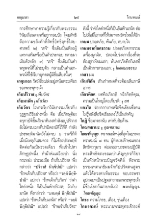 เกตุมาลา โกนาคมน๒๙
๒๙
การศึกษาหาความรูเกี่ยวกับพระธรรม
วินัยเลือนลางหรือถูกกลบบัง โดยลัทธิ
ถือความขลังศักดิ์สิทธิ์อิทธิฤทธิ์ไสย-
ศาสตร ๒) “เกจิ” ซึ่งเดิมเปนเพียงผู
แทรกเสริมหรือเปนตัวประกอบ กลายมา
เปนตัวหลัก ๓) “เกจิ” ซึ่งเดิมเปนคํา
พหูพจนที่ไมระบุตัว กลายเปนคําเอก-
พจนที่ใชเรียกบุคคลผูมีชื่อเสียงนั้นๆ
เกตุมาลา รัศมีซึ่งเปลงอยูเหนือพระเศียร
ของพระพุทธเจา
เก็บปริวาส ดู เก็บวัตร
เก็บมานัต ดู เก็บวัตร
เก็บวัตร โวหารเรียกวินัยกรรมเกี่ยวกับ
วุฏฐานวิธีอยางหนึ่ง คือ เมื่อภิกษุตอง
ครุกาบัติขั้นสังฆาทิเลสกําลังอยูปริวาส
ยังไมครบเวลาที่ปกปดอาบัติไวก็ดี กําลัง
ประพฤติมานัตยังไมครบ ๖ ราตรีก็ดี
เมื่อมีเหตุอันสมควร ก็ไมตองประพฤติ
ติดตอกันเปนรวดเดียว พึงเขาไปหา
ภิกษุรูปหนึ่ง ทําผาหมเฉวียงบา นั่ง
กระหยง ประนมมือ ถาเก็บปริวาส พึง
กลาววา “ปริวาสํ นิกฺขิปามิ” แปลวา
“ขาพเจาเก็บปริวาส” หรือวา “วตฺตํนิกฺขิ-
ปามิ” แปลวา “ขาพเจาเก็บวัตร” วาคํา
ใดคําหนึ่ง ก็เปนอันพักปริวาส; ถาเก็บ
มานัต พึงกลาววา “มานตฺตํ นิกฺขิปามิ”
แปลวา “ขาพเจาเก็บมานัต” หรือวา “วตฺตํ
นิกฺขิปามิ” แปลวา “ขาพเจาเก็บวัตร”
ดังนี้ วาคําใดคําหนึ่งก็เปนอันพักมานัต ตอ
ไปเมื่อมีโอกาสก็ใหสมาทานวัตรใหมไดอีก
เกษม ปลอดภัย, พนภัย, สบายใจ
เกษมจากโยคธรรม ปลอดภัยจากธรรม
เครื่องผูกมัด, ปลอดโปรงจากเรื่องที่จะ
ตองถูกเทียมแอก, พนจากภัยคือกิเลสที่
เปนตัวการสวมแอก; ดู โยคเกษมธรรม
เกสา ผม
เกินพิกัด เกินกําหนดที่จะตองเสียภาษี
อากร
เกียรติยศ ยศคือเกียรติ หรือกิตติคุณ,
ความเปนใหญโดยเกียรติ; ดู ยศ
แกงได รอยกากบาทหรือขีดเขียนซึ่งคน
ไมรูหนังสือขีดเขียนลงไวเปนสําคัญ
โกฏิ ชื่อมาตรานับ เทากับสิบลาน
โกณฑธานะ ดู กุณฑธานะ
โกณฑัญญะ พราหมณหนุมที่สุดในบรรดา
พราหมณ ๘ คน ผูทํานายลักษณะของ
สิทธัตถกุมาร ตอมาออกบวชตามปฏิบัติ
พระสิทธัตถะขณะบําเพ็ญทุกรกิริยา
เปนหัวหนาพระปญจวัคคีย ฟงพระ
ธรรมเทศนาธัมมจักกัปปวัตตนสูตร
แลวไดดวงตาเห็นธรรม ขอบรรพชา
อุปสมบทเปนปฐมสาวกของพระพุทธเจา
มีชื่อเรียกกันภายหลังวา พระอัญญา-
โกณฑัญญะ
โกธะ ความโกรธ, เคือง, ขุนเคือง
โกนาคมน พระนามพระพุทธเจาองค
 