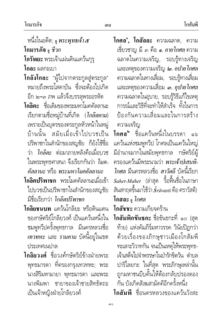 โกมารภัจ โกสัมพี๓๐
๓๐
หนึ่งในอดีต; ดู พระพุทธเจา๕
โกมารภัจ ดู ชีวก
โกรัพยะ พระเจาแผนดินแควนกุรุ
โกละ ผลกะเบา
โกลังโกละ “ผูไปจากตระกูลสูตระกูล”
หมายถึงพระโสดาบัน ซึ่งจะตองไปเกิด
อีก ๒–๓ ภพ แลวจึงบรรลุพระอรหัต
โกลิตะ ชื่อเดิมของพระมหาโมคคัลลานะ
เรียกตามชื่อหมูบานที่เกิด (โกลิตคาม)
เพราะเปนบุตรของตระกูลหัวหนาในหมู
บานนั้น สมัยเมื่อเขาไปบวชเปน
ปริพาชกในสํานักของสญชัย ก็ยังใชชื่อ
วา โกลิตะ ตอมาภายหลังคือเมื่อบวช
ในพระพุทธศาสนา จึงเรียกกันวา โมค-
คัลลานะ หรือ พระมหาโมคคัลลานะ
โกลิตปริพาชก พระโมคคัลลานะเมื่อเขา
ไปบวชเปนปริพาชกในสํานักของสญชัย
มีชื่อเรียกวา โกลิตปริพาชก
โกลิยชนบท แควนโกลิยะ หรือดินแดน
ของกษัตริยโกลิยวงศ เปนแควนหนึ่งใน
ชมพูทวีปครั้งพุทธกาล มีนครหลวงชื่อ
เทวทหะ และ รามคาม บัดนี้อยูในเขต
ประเทศเนปาล
โกลิยวงศ ชื่อวงศกษัตริยขางฝายพระ
พุทธมารดา ที่ครองกรุงเทวทหะ; พระ
นางสิริมหามายา พุทธมารดา และพระ
นางพิมพา ชายาของเจาชายสิทธัตถะ
เปนเจาหญิงฝายโกลิยวงศ
โกศล๑
, โกสัลละ ความฉลาด, ความ
เชี่ยวชาญ มี ๓ คือ ๑. อายโกศล ความ
ฉลาดในความเจริญ, รอบรูทางเจริญ
และเหตุของความเจริญ ๒.อปายโกศล
ความฉลาดในทางเสื่อม, รอบรูทางเสื่อม
และเหตุของความเสื่อม ๓. อุปายโกศล
ความฉลาดในอุบาย, รอบรูวิธีแกไขเหตุ
การณและวิธีที่จะทําใหสําเร็จ ทั้งในการ
ปองกันความเสื่อมและในการสราง
ความเจริญ
โกศล๒
ชื่อแควนหนึ่งในบรรดา ๑๖
แควนแหงชมพูทวีป โกศลเปนแควนใหญ
มีอํานาจมากในสมัยพุทธกาล กษัตริยผู
ครองแควนมีพระนามวา พระเจาปเสนทิ-
โกศล มีนครหลวงชื่อ สาวัตถี บัดนี้เรียก
Sahet-Mahet (ลาสุด รื้อฟนชื่อในภาษา
สันสกฤตขึ้นมาใชวาśrāvasti คือศราวัสตี)
โกสละ ดู โกศล
โกสัชชะ ความเกียจคราน
โกสัมพิกขันธกะ ชื่อขันธกะที่ ๑๐ (สุด
ทาย) แหงคัมภีรมหาวรรค วินัยปฎกวา
ดวยเรื่องของภิกษุชาวเมืองโกสัมพี
ทะเลาะวิวาทกัน จนเปนเหตุใหพระพุทธ-
เจาเสด็จไปจําพรรษาในปารักขิตวัน ตําบล
ปาริไลยกะ ในที่สุด พระภิกษุเหลานั้น
ถูกมหาชนบีบคั้นใหตองกลับปรองดอง
กัน บังเกิดสังฆสามัคคีอีกครั้งหนึ่ง
โกสัมพี ชื่อนครหลวงของแควนวังสะ
 
