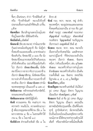 ขัณฑสีมา ขันธมาร๓๒
๓๒
ชิ้นๆ เปนทอนๆ; คําวา “จีวรมีขัณฑ ๕”
หรือ “จีวรหาขัณฑ” หมายถึงจีวรที่
ประกอบขึ้นจากแผนผาที่ตัดแลว ๕ ชิ้น;
ดู จีวร
ขัณฑสีมา สีมาเล็กผูกเฉพาะโรงอุโบสถ
ที่อยูในมหาสีมา มีสีมันตริกคั่น
ขัดบัลลังก ดู บัลลังก
ขัดสมาธิ [ขัด-สะ-หมาด] ทานั่งเอาขาขัด
กันอยางคนนั่งเจริญสมาธิ คือ นั่งคูเขา
ทั้งสองขางแบะลงบนพื้น เอาขาทอนลาง
ซอนทับกัน; ขัดสมาธิมี ๓ แบบ คือ นั่ง
ขัดสมาธิโดยเอาขาสอดไขวกันทับลงบน
เทาขางที่ตรงขาม (อยางที่นิยมนั่งกันทั่ว
ไป) เรียกวา ขัดสมาธิสองชั้น, นั่งขัด
สมาธิโดยวางขาขวาทับราบบนขาซาย
เรียกวา ขัดสมาธิราบ, นั่งขัดสมาธิโดย
หงายฝาเทาทั้งสองขึ้นวางบนขาขางที่
ตรงขาม เรียกวา ขัดสมาธิเพชร (ทานั่ง
ของพระพุทธรูป เปนแบบที่ ๒ และ ๓)
ขัตติยธรรม หลักธรรมสําหรับกษัตริย,
ธรรมของพระจาแผนดิน
ขัตติยมหาสาล กษัตริยผูมั่งคั่ง
ขันติ ความอดทน คือ ทนลําบาก ทน
ตรากตรํา ทนเจ็บใจ, ความหนักเอาเบา
สู เพื่อบรรลุจุดหมายที่ดีงาม (ขอ ๓ ใน
ฆราวาสธรรม ๔, ขอ ๑ ในธรรมที่ทําให
งาม ๒, ขอ ๖ ในบารมี ๑๐)
ขันติสังวร สํารวมดวยขันติ (ขอ ๔ ใน
สังวร ๕)
ขันธ กอง, พวก, หมวด, หมู ลําตัว;
หมวดหนึ่งๆ ของรูปธรรมและนามธรรม
ทั้งหมดที่แบงออกเปน ๕ กอง คือ รูป-
ขันธ กองรูป เวทนาขันธ กองเวทนา
สัญญาขันธ กองสัญญา สังขารขันธ
กองสังขาร วิญญาณขันธ กองวิญญาณ
เรียกรวมวา เบญจขันธ (ขันธ ๕)
ขันธกะ หมวด, พวก, ตอน หมายถึง
เรื่องราวเกี่ยวกับพระวินัย และสิกขาบท
นอกปาฏิโมกข ที่จัดประมวลเขาเปน
หมวดๆ เรียกวา ขันธกะ, ขันธกะ
หนึ่งๆ วาดวยเรื่องหนึ่งๆ เชน อุโบสถ-
ขันธกะ หมวดที่วาดวยการทําอุโบสถ
จีวรขันธกะ หมวดที่วาดวยจีวร เปนตน
รวมทั้งสิ้นมี ๒๒ ขันธกะ (พระวินัย
ปฎกเลม ๔, ๕, ๖, ๗); ดู ไตรปฎก
ขันธปริตร ดู ปริตร
ขันธปญจก หมวดหาแหงขันธ อันไดแก
รูป เวทนา สัญญา สังขาร วิญญาณ
(นิยมเรียก ขันธบัญจก); ดู ขันธ
ขันธมาร ขันธ ๕ คือ รูป เวทนา สัญญา
สังขาร วิญญาณ เปนมาร เพราะเปน
สภาพอันปจจัยปรุงแตงขึ้น เปนที่ตั้งแหง
ทุกข ถูกปจจัยตางๆ มีอาพาธเปนตน
บีบคั้นเบียดเบียนเปนเหตุขัดขวางหรือ
รอนโอกาส มิใหสามารถทําความดีงามได
เต็มที่ หรืออาจตัดโอกาสนั้นโดยสิ้นเชิง
 