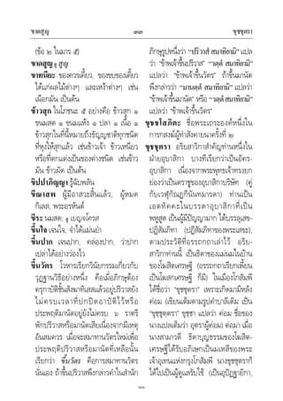 ขาดสูญ ขุชชุตรา๓๓
๓๓
(ขอ ๒ ในมาร ๕)
ขาดสูญดู สูญ
ขาทนียะ ของควรเคี้ยว, ของขบของเคี้ยว
ไดแกผลไมตางๆ และเหงาตางๆ เชน
เผือกมัน เปนตน
ขาวสุก ในโภชนะ ๕ อยางคือ ขาวสุก ๑
ขนมสด ๑ ขนมแหง ๑ ปลา ๑ เนื้อ ๑
ขาวสุกในที่นี้หมายถึงธัญญชาติทุกชนิด
ที่หุงใหสุกแลว เชนขาวเจา ขาวเหนียว
หรือที่ตกแตงเปนของตางชนิด เชนขาว
มัน ขาวผัด เปนตน
ขิปปาภิญญา รูฉับพลัน
ขีณาสพ ผูมีอาสวะสิ้นแลว, ผูหมด
กิเลส, พระอรหันต
ขีระ นมสด; ดู เบญจโครส
ขึ้นใจ เจนใจ, จําไดแมนยํา
ขึ้นปาก เจนปาก, คลองปาก, วาปาก
เปลาไดอยางวองไว
ขึ้นวัตร โวหารเรียกวินัยกรรมเกี่ยวกับ
วุฏฐานวิธีอยางหนึ่ง คือเมื่อภิกษุตอง
ครุกาบัติชั้นสังฆาทิเสสแลวอยูปริวาสยัง
ไมครบเวลาที่ปกปดอาบัติไวหรือ
ประพฤติมานัตอยูยังไมครบ ๖ ราตรี
พักปริวาสหรือมานัตเสียเนื่องจากมีเหตุ
อันสมควร เมื่อจะสมาทานวัตรใหมเพื่อ
ประพฤติปริวาสหรือมานัตที่เหลือนั้น
เรียกวา ขึ้นวัตร คือการสมาทานวัตร
นั่นเอง ถาขึ้นปริวาสพึงกลาวคําในสํานัก
ภิกษุรูปหนึ่งวา “ปริวาสํสมาทิยามิ”แปล
วา “ขาพเจาขึ้นปริวาส” “วตฺตํ สมาทิยามิ”
แปลวา “ขาพเจาขึ้นวัตร” ถาขึ้นมานัต
พึงกลาววา “มานตฺตํ สมาทิยามิ” แปลวา
“ขาพเจาขึ้นมานัต” หรือ “วตฺตํสมาทิยามิ”
แปลวา “ขาพเจาขึ้นวัตร”
ขุชชโสภิตะ ชื่อพระเถระองคหนึ่งใน
การกสงฆผูทําสังคายนาครั้งที่ ๒
ขุชชุตรา อริยสาวิกาสําคัญทานหนึ่งใน
ฝายอุบาสิกา บางทีเรียกวาเปนอัคร-
อุบาสิกา เนื่องจากพระพุทธเจาทรงยก
ยองวาเปนตราชูของอุบาสิกาบริษัท (คู
กับเวฬุกัณฏกีนันทมารดา) ทานเปน
เอตทัคคะในบรรดาอุบาสิกาที่เปน
พหูสูต เปนผูมีปญญามาก ไดบรรลุเสข-
ปฏิสัมภิทา (ปฏิสัมภิทาของพระเสขะ),
ตามประวัติที่อรรถกถาเลาไว อริย-
สาวิกาทานนี้ เปนธิดาของแมนมในบาน
ของโฆสิตเศรษฐี (อรรถกถาเรียกเพี้ยน
เปนโฆสกเศรษฐี ก็มี) ในเมืองโกสัมพี
ไดชื่อวา “ขุชชุตรา” เพราะเกิดมามีหลัง
คอม (เขียนเต็มตามรูปคําบาลีเดิม เปน
“ขุชฺชุตฺตรา” ขุชฺชา แปลวา คอม ชื่อของ
นางแปลเต็มวา อุตราผูคอม) ตอมา เมื่อ
นางสามาวดี ธิดาบุญธรรมของโฆสิต-
เศรษฐีไดรับอภิเษกเปนมเหสีของพระ
เจาอุเทนแหงกรุงโกสัมพี นางขุชชุตราก็
ไดไปเปนผูดูแลรับใช (เปนอุปฏฐายิกา,
 