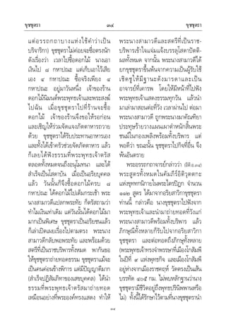 ขุชชุตรา ขุชชุตรา๓๔
๓๔
แตอรรถกถาบางแหงใชคําวาเปน
บริจาริกา) ขุชชุตราไมคอยจะซื่อตรงนัก
ดังเรื่องวา เวลาไปซื้อดอกไม นางเอา
เงินไป ๘ กหาปณะ แตเก็บเอาไวเสีย
เอง ๔ กหาปณะ ซื้อจริงเพียง ๔
กหาปณะ อยูมาวันหนึ่ง เจาของราน
ดอกไมนิมนตพระพุทธเจาและพระสงฆ
ไปฉัน เมื่อขุชชุตราไปที่รานจะซื้อ
ดอกไม เจาของรานจึงขอใหรอกอน
และเชิญใหรวมจัดแจงภัตตาหารถวาย
ดวย ขุชชุตราไดรับประทานอาหารเอง
และทั้งไดเขาครัวชวยจัดภัตตาหาร แลว
ก็เลยไดฟงธรรมที่พระพุทธเจาตรัส
ตลอดทั้งหมดจนถึงอนุโมทนา และได
สําเร็จเปนโสดาบัน เมื่อเปนอริยบุคคล
แลว วันนั้นก็จึงซื้อดอกไมครบ ๘
กหาปณะ ไดดอกไมไปเต็มกระเชา พระ
นางสามาวดีแปลกพระทัย ก็ตรัสถามวา
ทําไมเงินเทาเดิม แตวันนั้นไดดอกไมมา
มากเปนพิเศษ ขุชชุตราเปนอริยชนแลว
ก็เลาเปดเผยเรื่องไปตามตรง พระนาง
สามาวดีกลับพอพระทัย และพรอมดวย
สตรีที่เปนราชบริพารทั้งหมด พากันขอ
ใหขุชชุตราถายทอดธรรม ขุชชุตราแมจะ
เปนคนคอนขางพิการ แตมีปญญาดีมาก
(สําเร็จปฏิสัมภิทาของเสขบุคคล) ไดนํา
ธรรมที่พระพุทธเจาตรัสมาถายทอด
เหมือนอยางที่พระองคทรงแสดง ทําให
พระนางสามาวดีและสตรีที่เปนราช-
บริพารเขาใจแจมแจงบรรลุโสดาปตติ-
ผลทั้งหมด จากนั้น พระนางสามาวดีได
ยกขุชชุตราขึ้นพนจากความเปนผูรับใช
เชิดชูใหมีฐานะดังมารดาและเปน
อาจารยที่เคารพ โดยใหมีหนาที่ไปฟง
พระพุทธเจาแสดงธรรมทุกวัน แลวนํา
มาเลามาสอนตอที่วัง เวลาผานไป ตอมา
พระนางสามาวดี ถูกพระนางมาคัณฑิยา
ประทุษรายวางแผนเผาตําหนักสิ้นพระ
ชนมในกองเพลิงพรอมทั้งบริพาร แต
พอดีวา ขณะนั้น ขุชชุตราไปกิจที่อื่น จึง
พนอันตราย
พระอรรถกถาจารยกลาววา (อิติ.อ.๓๔)
พระสูตรทั้งหมดในคัมภีรอิติวุตตกะ
แหงขุททกนิกายในพระไตรปฎก จํานวน
๑๑๒ สูตร ไดมาจากอริยสาวิกาขุชชุตรา
ทานนี้ กลาวคือ นางขุชชุตราไปฟงจาก
พระพุทธเจาและนํามาถายทอดที่วังแก
พระนางสามาวดีพรอมทั้งบริพาร แลว
ภิกษุณีทั้งหลายก็รับไปจากอริยสาวิกา
ขุชชุตรา และตอทอดถึงภิกษุทั้งหลาย
(พระพุทธเจาทรงจําพรรษาที่เมืองโกสัมพี
ในปที่ ๙ แหงพุทธกิจ และเมืองโกสัมพี
อยูหางจากเมืองราชคฤห วัดตรงเปนเสน
บรรทัด ๔๐๕ กม. ไมพบหลักฐานวานาง
ขุชชุตรามีชีวิตอยูถึงพุทธปรินิพพานหรือ
ไม) ทั้งนี้ไดรักษาไวตามที่นางขุชชุตรานํา
 