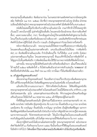 ค
พจนานุกรมเบื้องตนเลมเดียว พิมพออกมากอน ในงานพระราชทานเพลิงศพทานอาจารยพระครูปลัด
สมัย กิตฺติทตฺโต (๑๙ พ.ค. ๒๕๒๒) เรียกชื่อวา พจนานุกรมพุทธศาสน ฉบับครู นักเรียน นักธรรม
(เปลี่ยนเปนชื่อปจจุบันวาพจนานุกรมพุทธศาสนฉบับประมวลศัพท เมื่อพิมพครั้งที่๒พ.ศ.๒๕๒๗)
หนังสือใหมเลมนี้ไมเกี่ยวของกับงานที่ทํามาแลวแตอยางใด งานเกาที่ทําคางไวทั้งหมดถูกพัก
เก็บเฉยไว เพราะในกรณีนี้ มุงสําหรับผูเรียนขั้นตน โดยเฉพาะนักเรียนนักธรรม ตองการเพียงศัพท
พื้นๆ และความหมายสั้นๆ งายๆ จึงคงขอมูลสวนใหญไวตามหนังสือศัพทหลักสูตรภาษาไทยนั้น
โดยแกไขปรับปรุงอธิบายเพิ่มหรือเขียนขยายบางเพียงบางคํา และเติมศัพทนักธรรมที่ตกหลนและ
ศัพททั่วไปอันควรรูที่ยังไมมี เขามาบาง รวมแลว เปนขอมูลของเกากับของใหมราวครึ่งตอครึ่ง
หลังจากพิมพออกมาแลว พจนานุกรมเลมนี้ก็มีชะตากรรมที่ขึ้นตอระบบการพิมพยุคนั้น
โดยเฉพาะตนแบบซึ่งอยูในแผนกระดาษที่ตายตัว แทบปรับเปลี่ยนอะไรไมไดเลย การพิมพครั้ง
ตอๆ มา ตองพิมพซ้ําตามตนแบบเดิม ถาจําเปนตองแกไข ก็แกไดเพียง ๔–๕ บรรทัด ยิ่งตอมา
แผนกระดาษตนแบบก็ผุเปอย โดยเฉพาะพจนานุกรมนี้ ตนแบบที่ทําขึ้นใหมในการพิมพครั้งที่ ๒
ไดสูญหายไปตั้งแตพิมพเสร็จ การพิมพตอนั้นมาตองใชวิธีถายภาพจากหนังสือที่พิมพครั้งกอนๆ
แตกระนั้น พจนานุกรมนี้ยังมีศัพทและคําอธิบายที่จะตองเพิ่มอีกมาก เมื่อแกไขของเดิมไม
ได พอถึงป ๒๕๒๘ จะพิมพครั้งที่ ๓ จึงใสสวนเพิ่มเขามาตางหากตอทายเลมเปน “ภาคผนวก” (มี
ศัพทตั้งหรือหัวศัพทเพิ่ม ๑๒๔ ศัพท รวม ๒๔ หนา) จากนั้นมา ก็ไดแคพิมพซ้ําเดิมอยางเดียว
๒. เขาสูยุคขอมูลคอมพิวเตอร
เมื่อเวลาผานมาถึงยุคคอมพิวเตอร ก็มองเห็นทางวาจะแกไข–ปรับปรุง–เพิ่มเติมพจนานุกรม
นี้ได แตก็ตองรอจุดตั้งตนใหม คือพิมพขอมูลพจนานุกรมในเลมหนังสือ ลงในคอมพิวเตอร
แมจะตองใชเวลาและแรงงานมาก ก็มีทานที่สมัครใจเสียสละ ไดพิมพขอมูลหนังสือ
พจนานุกรมพุทธศาสน ฉบับประมวลศัพท ลงในคอมพิวเตอร โดยมิไดนัดหมายกัน เทาที่ทราบ ๔ ชุด
เริ่มดวยพระมหาเจิม สุวโจ แหงมหาจุฬาลงกรณราชวิทยาลัย ที่ทํางานอยูหลายปจนเตรียมขอมูล
เสร็จแลวมอบมาใหเมื่อวันที่ ๒๘ พฤษภาคม ๒๕๔๑ แลวก็มีชุดของผูอื่นตามมาอีก
ทั้งที่มีขอมูลในคอมพิวเตอรแลว ผูจัดทําเองก็ไมมีเวลาตรวจ เวลาผานมาจนกระทั่ง รศ. ดร.
สมศีล ฌานวังศะ ราชบัณฑิต (มีบุตรหญิง–ชาย คือ น.ส.ภาวนา ตั้งแตยังเปน ด.ญ.ภาวนา ฌานวังศะ
และนองชาย คือ นายปญญา ตั้งแตยังเปน ด.ช.ปญญา ฌานวังศะ เปนผูชวยพิมพขอมูล) นอกจาก
พิมพขอมูลหนังสือลงในคอมพิวเตอรแลวยังชวยรับภาระในการพิสูจนอักษร(ตรวจปรูฟ)ตลอดเลม
นอกจากตรวจเองแลว ก็ยังหาพระชวยตรวจทานอีก ใหแนใจวาขอมูลใหมในระบบคอมพิวเตอรนี้
ตรงกับขอมูลเดิมในเลมหนังสือ แลวในที่สุด พจนานุกรมนี้ก็พิมพเสร็จออกมาใน พ.ศ. ๒๕๔๖
เนื่องจากผูจัดทําเองยังไมมีเวลาแมแตจะตรวจปรูฟ พจนานุกรมพุทธศาสน ฉบับประมวล
ศัพท พิมพครั้งที่ ๑๐ ที่เสร็จออกมาในพ.ศ.๒๕๔๖ ซึ่งเปนครั้งแรกที่ใชขอมูลในระบบคอมพิวเตอร
จึงมีหลักการทั่วไปวา ใหคงเนื้อหาไวอยางเดิมตามฉบับเรียงพิมพเกายังไมปรับปรุงหรือเพิ่มเติม
 