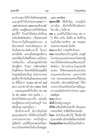 ขุททกาปติ โขมทุสสนิคม๓๕
๓๕
มากลาวแสดงดังที่คําเริ่มตนพระสูตรชุด
๑๑๒สูตรนี้ ก็เปนคําของนางขุชชุตราวา
“วุตฺตํเหตํภควตาวุตฺตมรหตาติเมสุตํ”
(แทจริง พระผูมีพระภาคเจาไดตรัสพระ
สูตรนี้ไว ขาพเจาไดสดับมาดังที่พระ
องคอรหันตตรัสแลววา…) ซึ่งพระอานนท
ก็นํามากลาวในที่ประชุมสังคายนา ณ
เมืองราชคฤห ตามคําเดิมของนาง (คํา
เริ่มตนของนางมีเพียงเทานี้ ไมบอก
สถานที่ตรัส เพราะเปนพระสูตรซึ่งทรง
แสดงที่เมืองโกสัมพีทั้งหมด และไมบอก
วาตรัสแกใคร แตในทุกสูตรมีคําตรัส
เรียกผูฟงวา “ภิกฺขเว” บงชัดวาตรัสแก
ภิกษุทั้งหลาย คือคงตรัสในที่ประชุมซึ่งมี
ภิกษุสงฆเปนสวนใหญ) อันตางจากพระ
สูตรอื่นๆที่คําเริ่มตนเปนของพระอานนท
เอง ซึ่งขึ้นนําวา “เอวมฺเม สุตํ เอกํ สมยํ
ภควา [บอกสถานที่ เชน ราชคเห วิหรติ
… และระบุบุคคลที่เกี่ยวของ เชน เตน
โข ปน สมเยน ราชา มาคโธ…] …”
(ขาพเจาไดสดับมาอยางนี้วา สมัยหนึ่ง
พระผูมีพระภาคเจาประทับอยูที่…โดย
สมัยนั้นแล [บุคคลนั้นๆ]…)
เรื่องที่กลาวมานี้ นับวาเปนเกียรติ
คุณของอริยสาวิกา ซึ่งไดทําประโยชนไว
แกพระพุทธศาสนา สมเปนผูทรง
ปฏิสัมภิทา และไดรับพระพุทธดํารัสยก
ยองวาเปนเอตทัคคะในดานเปนพหูสูต;
ดู ตุลา,เอตทัคคะ
ขุททกาปติ ปติเล็กนอย, ความอิ่มใจ
อยางนอย เมื่อเกิดขึ้นใหขนชันน้ําตา
ไหล (ขอ ๑ ในปติ ๕)
เขต 1. แดนที่กันไวเปนกําหนด เชน นา
ไร ที่ดิน แควน เปนตน 2. ขอที่ภิกษุ
ระบุถึงเพื่อการลาสิกขา เชน พระพุทธ
พระธรรม พระสงฆ เปนตน
เขนง เขาสัตว, ภาชนะที่ทําดวยเขา
เขมา พระเถรีมหาสาวิการูปหนึ่ง ประสูติ
ในราชตระกูลแหงสาคลนครในมัททรัฐ
ตอมาไดเปนพระอัครมเหสีของพระเจา
พิมพิสาร มีความมัวเมาในรูปสมบัติ
ของตน ไดฟงพระพุทธเจาแสดงพระ
ธรรมเทศนาเรื่องราคะ และการกําจัด
ราคะ พอจบพระธรรมเทศนาก็ไดบรรลุ
พระอรหัต แลวบวชเปนภิกษุณี ไดรับ
ยกยองวาเปนเอตทัคคะในทางมีปญญา
มากและเปนอัครสาวิกาฝายขวา;ดู ตุลา,
เอตทัคคะ
เขฬะ น้ําลาย
เขาที่ นั่งเจริญกรรมฐาน
เขารีต เปลี่ยนไปถือศาสนาอื่น (โดยเฉพาะ
ศาสนาคริสต), ทําพิธีเขาถือศาสนาอื่น
โขมะ ผาทําดวยเปลือกไม ใชเปลือกไม
ทุบเอาแตเสน แลวนําเสนนั้นมาทอเปนผา
โขมทุสสนิคม นิคมหนึ่งในแควนสักกะ
 