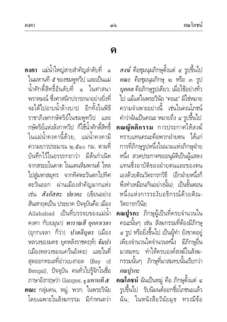คงคา คณโภชน๓๖
ค
คงคา แมน้ําใหญสายสําคัญลําดับที่ ๑
ในมหานที ๕ ของชมพูทวีป และเปนแม
น้ําศักดิ์สิทธิ์อันดับที่ ๑ ในศาสนา
พราหมณ ซึ่งศาสนิกปรารถนาอยางยิ่งที่
จะไดไปอาบน้ําลางบาป อีกทั้งในพิธี
ราชาภิเษกกษัตริยในชมพูทวีป และ
กษัตริยแหงลังกาทวีป ก็ใชน้ําศักดิ์สิทธิ์
ในแมน้ําคงคานี้ดวย, แมน้ําคงคามี
ความยาวประมาณ ๒,๕๑๐ กม. ตามที่
บันทึกไวในอรรถกถาวา มีตนกําเนิด
จากสระอโนดาต ในแดนหิมพานต ไหล
ไปสูมหาสมุทร จากทิศตะวันตกไปทิศ
ตะวันออก ผานเมืองสําคัญมากแหง
เชน สังกัสสะ ปยาคะ (เขียนอยาง
สันสกฤตเปน ประยาค ปจจุบันคือ เมือง
Allahabad เปนที่บรรจบของแมน้ํา
คงคา กับยมุนา) พาราณสี อุกกาเวลา
(อุกกเจลา ก็วา) ปาตลีบุตร (เมือง
หลวงของมคธ ยุคหลังราชคฤห) จัมปา
(เมืองหลวงของแควนอังคะ) และในที่
สุดออกทะเลที่อาวเบงกอล (Bay of
Bengal), ปจจุบัน คนทั่วไปรูจักในชื่อ
ภาษาอังกฤษวา Ganges; ดู มหานที๕
คณะ กลุมคน, หมู, พวก; ในพระวินัย
โดยเฉพาะในสังฆกรรม มีกําหนดวา
สงฆ คือชุมนุมภิกษุตั้งแต ๔ รูปขึ้นไป
คณะ คือชุมนุมภิกษุ ๒ หรือ ๓ รูป
บุคคล คือภิกษุรูปเดียว; เมื่อใชอยางทั่ว
ไป แมแตในพระวินัย “คณะ” มิใชหมาย
ความจําเพาะอยางนี้ เชนในคณโภชน
คําวาฉันเปนคณะ หมายถึง ๔ รูปขึ้นไป
คณญัตติกรรม การประกาศใหสงฆ
ทราบแทนคณะคือพวกฝายตน ไดแก
การที่ภิกษุรูปหนึ่งในนามแหงภิกษุฝาย
หนึ่ง สวดประกาศขออนุมัติเปนผูแสดง
แทนซึ่งอาบัติของฝายตนและของตน
เองดวยติณวัตถารกวิธี (อีกฝายหนึ่งก็
พึงทําเหมือนกันอยางนั้น); เปนขั้นตอน
หนึ่งแหงการระงับอธิกรณดวยติณ-
วัตถารกวินัย
คณปูรกะ ภิกษุผูเปนที่ครบจํานวนใน
คณะนั้นๆ เชน สังฆกรรมที่ตองมีภิกษุ
๔ รูป หรือยิ่งขึ้นไป เปนผูทํา ยังขาดอยู
เพียงจํานวนใดจํานวนหนึ่ง มีภิกษุอื่น
มาสมทบ ทําใหครบองคสงฆในสังฆ-
กรรมนั้นๆ ภิกษุที่มาสมทบนั้นเรียกวา
คณปูรกะ
คณโภชน ฉันเปนหมู คือ ภิกษุตั้งแต ๔
รูปขึ้นไป รับนิมนตออกชื่อโภชนะแลว
ฉัน; ในหนังสือวินัยมุข ทรงมีขอ
 
