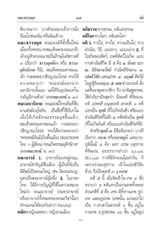 คณะธรรมยุต คติ๓๗
๓๗
พิจารณาวา บางทีจะหมายถึงการนั่ง
ลอมโภชนะฉัน หรือฉันเขาวง
คณะธรรมยุต คณะสงฆที่ตั้งขึ้นใหม
เมื่อครั้งพระบาทสมเด็จพระจอมเกลา
เจาอยูหัวทรงผนวชเปนภิกษุในรัชกาลที่
๓ (เรียกวา ธรรมยุตติกา หรือ ธรรม-
ยุติกนิกาย ก็มี); สมเด็จพระมหาสมณ-
เจา กรมพระยาวชิรญาณวโรรส ทรงให
ความหมายวา “พระสงฆออกจาก
มหานิกายนั้นเอง แตไดรับอุปสมบทใน
รามัญนิกายดวย” (การคณะสงฆ น. ๑๐)
คณะมหานิกาย คณะสงฆไทยเดิมที่สืบ
มาแตสมัยสุโขทัย, เปนชื่อที่ใชเรียกใน
เมื่อไดเกิดมีคณะธรรมยุตขึ้นแลว;
สมเด็จพระมหาสมณเจา กรมพระยา
วชิรญาณวโรรส ทรงใหความหมายวา
“พระสงฆอันมีเปนพื้นเมือง [ของประเทศ
ไทย – ผูเขียน]กอนเกิดธรรมยุติกนิกาย”
(การคณะสงฆ, น. ๙๐)
คณาจารย 1. อาจารยของหมูคณะ,
อาจารยสําคัญมีชื่อเสียง ผูเปนที่นับถือ
มีศิษยเปนคณะใหญ เชน นิครนถนาฏ-
บุตรเปนคณาจารยผูหนึ่ง 2. ในภาษา
ไทย ไดมีการบัญญัติใชในความหมาย
ใหมวา คณะอาจารย ประดาอาจารย
หรืออาจารยทั้งหมดของคณะวิชานั้นๆ
(ทํานองจะใหตรงกับคําวา Faculty)
คณิกา หญิงแพศยา, หญิงงามเมือง
คดีธรรม ทางธรรม, คติแหงธรรม
คดีโลก ทางโลก, คติแหงโลก
คติ 1. การไป, ทางไป, ความเปนไป, ทาง
ดําเนิน, วิธี, แนวทาง, แบบอยาง 2. ที่
ไปเกิดของสัตว, ภพที่สัตวไปเกิด, แบบ
การดําเนินชีวิต มี ๕ คือ ๑. นิรยะ นรก
๒. ติรัจฉานโยนิ กําเนิดดิรัจฉาน ๓.
เปตติวิสัย แดนเปรต ๔. มนุษย สัตวมี
ใจสูงรูคิดเหตุผล ๕.เทพชาวสวรรค ตั้ง
แตชั้นจาตุมหาราชิกา ถึง อกนิษฐพรหม;
ใชคําเรียกเปนชุดวา: นิรยคติ ติรัจฉาน-
คติ เปตคติ มนุษยคติ เทวคติ, ๓ คติ
แรกเปน ทุคติ (ที่ไปเกิดอันชั่ว หรือแบบ
ดําเนินชีวิตที่ไมดี) ๒ คติหลังเปน สุคติ
(ที่ไปเกิดอันดี หรือแบบดําเนินชีวิตที่ดี)
สําหรับทุคติ ๓ มีขอสังเกตวา บางที
เรียกวา อบาย หรืออบายภูมิ แตอบาย-
ภูมินั้นมี ๔ คือ นรก เปรต อสุรกาย
ดิรัจฉาน, อรรถกถากลาววา (อุ.อ.๑๔๕;
อิติ.อ.๑๔๕) การที่มีจํานวนไมเทากัน ก็
เพราะรวมอสุรกาย เขาในเปตติวิสัย
ดวย จึงเปนทุคติ ๓; ดู อบาย
คติ ๕ นี้ เมื่อจัดเขาใน ภพ ๓ พึง
ทราบวา ๔ คติแรกเปนกามภพทั้งหมด
สวนคติที่ ๕ คือ เทพ มีทั้งกามภพ รูป-
ภพ และอรูปภพ (เทพนั้น แบงออกไป
เปน ก.เทวดาในสวรรค ๖ ชั้น อยูใน
กามภพ ข.รูปพรหม ๑๖ ชั้น อยูในรูป
 