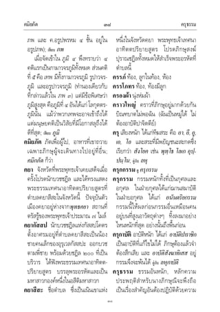 คมิยภัต ครุธรรม๓๘
๓๘
ภพ และ ค.อรูปพรหม ๔ ชั้น อยูใน
อรูปภพ); เทียบ ภพ
เมื่อจัดเขาใน ภูมิ ๔ พึงทราบวา ๔
คติแรกเปนกามาวจรภูมิทั้งหมด สวนคติ
ที่๕ คือ เทพ มีทั้งกามาวจรภูมิ รูปาวจร-
ภูมิ และอรูปาวจรภูมิ (ทํานองเดียวกับ
ที่กลาวแลวใน ภพ ๓) แตมีขอพิเศษวา
ภูมิสูงสุดคือภูมิที่๔ อันไดแกโลกุตตร-
ภูมินั้น แมวาพวกเทพจะอาจเขาถึงได
แตมนุษยคติเปนวิสัยที่มีโอกาสลุถึงได
ดีที่สุด; เทียบ ภูมิ
คมิยภัต ภัตเพื่อผูไป, อาหารที่เขาถวาย
เฉพาะภิกษุผูจะเดินทางไปอยูที่อื่น;
คมิกภัต ก็วา
คยา จังหวัดที่พระพุทธเจาเคยเสด็จเมื่อ
ครั้งโปรดนักบวชชฎิล และไดทรงแสดง
พระธรรมเทศนาอาทิตตปริยายสูตรที่
ตําบลคยาสีสะในจังหวัดนี้ ปจจุบันตัว
เมืองคยาอยูหางจากพุทธคยา สถานที่
ตรัสรูของพระพุทธเจาประมาณ ๗ ไมล
คยากัสสป นักบวชชฎิลแหงกัสสปโคตร
ตั้งอาศรมอยูที่ตําบลคยาสีสะเปนนอง
ชายคนเล็กของอุรุเวลกัสสปะ ออกบวช
ตามพี่ชาย พรอมดวยชฎิล ๒๐๐ ที่เปน
บริวาร ไดฟงพระธรรมเทศนาอาทิตต-
ปริยายสูตร บรรลุพระอรหัตและเปน
มหาสาวกองคหนึ่งในอสีติมหาสาวก
คยาสีสะ ชื่อตําบล ซึ่งเปนเนินเขาแหง
หนึ่งในจังหวัดคยา พระพุทธเจาเทศนา
อาทิตตปริยายสูตร โปรดภิกษุสงฆ
ปุราณชฎิลทั้งหมดใหสําเร็จพระอรหัตที่
ตําบลนี้
ครรภ ทอง, ลูกในทอง, หอง
ครรโภทร ทอง, ทองมีลูก
ครองผา นุงหมผา
คราวใหญ คราวที่ภิกษุอยูมากดวยกัน
บิณฑบาตไมพอฉัน (ฉันเปนหมูได ไม
ตองอาบัติปาจิตตีย)
ครุ เสียงหนัก ไดแกทีฆสระ คือ อา, อี, อู,
เอ, โอ และสระที่มีพยัญชนะสะกดซึ่ง
เรียกวา สังโยค เชน พุทฺโธ โลเก อุปฺ-
ปนฺโน; คูกับ ลหุ
ครุกกรรม ดู ครุกรรม
ครุกรรม กรรมหนักทั้งที่เปนกุศลและ
อกุศล ในฝายกุศลไดแกฌานสมาบัติ
ในฝายอกุศล ไดแก อนันตริยกรรม
กรรมนี้ใหผลกอนกรรมอื่นเหมือนคน
อยูบนที่สูงเอาวัตถุตางๆ ทิ้งลงมาอยาง
ไหนหนักที่สุด อยางนั้นถึงพื้นกอน
ครุกาบัติ อาบัติหนัก ไดแก อาบัติปาราชิก
เปนอาบัติที่แกไขไมได ภิกษุตองแลวจํา
ตองสึกเสีย และ อาบัติสังฆาทิเสส อยู
กรรมจึงจะพนได คูกับ ลหุกาบัติ
ครุธรรม ธรรมอันหนัก, หลักความ
ประพฤติสําหรับนางภิกษุณีจะพึงถือ
เปนเรื่องสําคัญอันตองปฏิบัติดวยความ
 