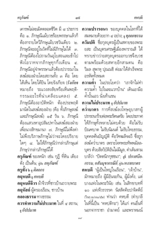 ครุภัณฑ คหบดี๓๙
๓๙
เคารพไมละเมิดตลอดชีวิต มี ๘ ประการ
คือ ๑. ภิกษุณีแมบวชรอยพรรษาแลวก็
ตองกราบไหวภิกษุแมบวชวันเดียว ๒.
ภิกษุณีจะอยูในวัดที่ไมมีภิกษุไมได ๓.
ภิกษุณีตองไปถามวันอุโบสถและเขาไป
ฟงโอวาทจากภิกษุทุกกึ่งเดือน ๔.
ภิกษุณีอยูจําพรรษาแลวตองปวารณาใน
สงฆสองฝายโดยสถานทั้ง ๓ คือ โดย
ไดเห็น โดยไดยิน โดยรังเกียจ (รังเกียจ
หมายถึง ระแวงสงสัยหรือเห็นพฤติ-
กรรมอะไรที่นาเคลือบแคลง) ๕.
ภิกษุณีตองอาบัติหนัก ตองประพฤติ
มานัตในสงฆสองฝาย (คือ ทั้งภิกษุสงฆ
และภิกษุณีสงฆ) ๑๕ วัน ๖. ภิกษุณี
ตองแสวงหาอุปสัมปทาในสงฆสองฝาย
เพื่อนางสิกขมานา ๗. ภิกษุณีไมพึงดา
ไมพึงบริภาษภิกษุไมวาจะโดยปริยาย
ใดๆ ๘. ไมใหภิกษุณีวากลาวภิกษุแต
ภิกษุวากลาวภิกษุณีได
ครุภัณฑ ของหนัก เชน กุฎี ที่ดิน เตียง
ตั่ง เปนตน; คูกับ ลหุภัณฑ
ครูทั้ง ๖ ดู ติตถกร
คฤหบดี ดู คหบดี
คฤหบดีจีวร ผาจีวรที่ชาวบานถวายพระ
คฤหัสถ ผูครองเรือน, ชาวบาน
คลองธรรม ทางธรรม
ควรทําความไมประมาท ในที่ ๔ สถาน;
ดู อัปปมาท
ความปรารถนา ของบุคคลในโลกที่ได
สมหมายดวยยาก ๔ อยาง; ดู ทุลลภธรรม
ควัมปติ ชื่อกุลบุตรผูเปนสหายของพระ
ยสะ เปนบุตรเศรษฐีเมืองพาราณสี ได
ทราบขาววายสกุลบุตรออกบวชจึงบวช
ตามพรอมดวยสหายอีกสามคน คือ
วิมล สุพาหุ ปุณณชิ ตอมาไดสําเร็จพระ
อรหัตทั้งหมด
ความค้ํา ในประโยควา “เราจักไมทํา
ความค้ํา ไปในละแวกบาน” เดินเอามือ
ค้ําบั้นเอว นั่งเทาแขน
ความไมประมาท ดู อัปปมาท
คว่ําบาตร การที่สงฆลงโทษอุบาสกผู
ปรารถนารายตอพระรัตนตรัย โดยประกาศ
ใหภิกษุทั้งหลายไมคบดวย คือไมรับ
บิณฑบาต ไมรับนิมนต ไมรับไทยธรรม,
บุคคลตนบัญญัติ คือวัฑฒลิจฉวี ซึ่งถูก
สงฆคว่ําบาตร เพราะโจทพระทัพพมัลล-
บุตร ดวยสีลวิบัติอันไมมีมูล, คําเดิมตาม
บาลีวา “ปตตนิกกุชชนา”; ดูที่ ปกาสนีย-
กรรม,อสัมมุขากรณีย;คูกับหงายบาตร
คหบดี “ผูเปนใหญในเรือน”, “เจาบาน”,
มักหมายถึง ผูมีอันจะกิน, ผูมั่งคั่ง, แต
บางแหงในพระวินัย เชน ในสิกขาบทที่
๑๐ แหงจีวรวรรค นิสสัคคิยปาจิตตีย
(วินย.๒/๗๑/๕๙) ทานวา คหบดี (คําบาลี
ในที่นี้เปน “คหปติกะ”) ไดแก คนอื่นที่
นอกจากราชา อํามาตย และพราหมณ
 