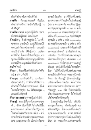 คหปติกา คันธกุฎี๔๐
๔๐
(คือเจาบาน หรือชาวบานทั่วไป)
คหปติกา “เรือนของคฤหบดี” คือเรือน
อันชาวบานสรางถวายเปนกัปปยกุฎี; ดู
กัปปยภูมิ
คหปติมหาสาล คฤหบดีผูมั่งคั่ง หมาย
ถึงคฤหบดีผูร่ํารวย มีสมบัติมาก
คัคคภิกษุ ชื่อภิกษุรูปหนึ่งในครั้ง
พุทธกาล เคยเปนบา และไดตองอาบัติ
หลายอยางในระหวางเวลานั้น ภายหลัง
หายเปนบาแลว ไดมีผูโจทวา เธอตอง
อาบัตินั้นๆ ในคราวที่เปนบาไมรูจบ พระ
พุทธองคจึงไดทรงมีพุทธานุญาตใหระงับ
อธิกรณดวย อมูฬหวินัยเปนครั้งแรก
คณฺโฑ โรคฝ
คันถะ 1. กิเลสที่รอยรัดมัดใจสัตวใหติด
อยู 2. ตํารา, คัมภีร
คันถธุระ ธุระฝายคัมภีร, ธุระคือการ
เรียนพระคัมภีร, การศึกษาปริยัติธรรม,
เปนคําที่ใชในชั้นอรรถกถาลงมา (ไมมี
ในพระไตรปฎก); เทียบ วิปสสนาธุระ, ดู
คามวาสี,อรัญวาสี
คันถรจนาจารย อาจารยผูแตงคัมภีร
คันธกุฎี พระกุฎีที่ประทับของพระพุทธ
เจา, เปนคําเรียกที่ใชทั่วไปในคัมภีรชั้น
อรรถกถาลงมา แตในพระไตรปฎก พบ
ใชเฉพาะในคัมภีรอปทาน เพียง ๖ ครั้ง
ตอนที่วาดวยประวัติของพระอรหันต-
เถระ (เถราปทาน) คือ เมื่อกลาวถึงพระ
พุทธเจาในอดีต บางทีเรียกที่ประทับ
ของพระพุทธเจาในอดีตนั้นวา คันธกุฎี
(พบ ๔ พระองค คือ พระคันธกุฎีของ
พระปทุมุตตรพุทธเจา ๑ แหง ๒ ครั้ง,
ขุ.อป.๓๒/๑๘/ ๘๕; ของพระติสสพุทธเจา๑
แหง๑ครั้ง,๓๒/๑๗๒/๒๗๒; ของพระผุสส
พุทธเจา ๑ แหง ๑ ครั้ง, ๓๓/๑๓๑/๒๒๐;
ของพระกัสสปพุทธเจา ๑ แหง ๒ ครั้ง,
๓๓/๑๔๐/๒๕๐) และตอนที่วาดวยประวัติ
ของพระอรหันตเถรี (เถรีอปทาน) พบ
แหงหนึ่ง เรียกที่ประทับของพระพุทธ
เจาพระองคปจจุบันวา คันธเคหะ (ขุ.อป.
๓๓/๑๕๘/๓๐๖) ซึ่งก็ตรงกับคําวาคันธกุฎี
นั่นเอง แตคัมภีรอื่นทั่วไปในพระไตร-
ปฎก ไมมีที่ใดเรียกที่ประทับของพระ
พุทธเจาในอดีตก็ตาม พระองคปจจุบัน
ก็ตาม วา “คันธกุฎี” (ในพระไตรปฎก
แปลภาษาไทยบางฉบับ ตอนวาดวย
คาถาของพระเถระ คือเถรคาถา มีคําวา
“คันธกุฎี” ๒-๓ ครั้ง พึงทราบวาเปน
เพียงคําแปลตามอรรถกถา ไมใชคําบาลี
เดิมในพระไตรปฎกบาลี)
ในพระไตรปฎกโดยทั่วไป แมแตใน
พระสูตรทั้งหลาย (ไมตองพูดถึงพระ
อภิธรรมปฎก ซึ่งตามปกติไมกลาวถึง
บุคคลและสถานที่) ทานกลาวถึงที่
ประทับของพระพุทธเจาเพียงแคอางอิง
สั้นๆ วา พระองคทรงแสดงธรรมครั้ง
 