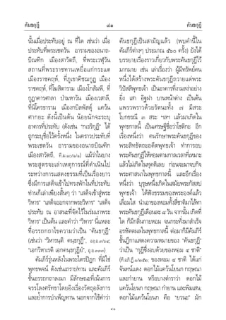คันธกุฎี คันธกุฎี๔๑
๔๑
นั้นเมื่อประทับอยู ณ ที่ใด เชนวา เมื่อ
ประทับที่พระเชตวัน อารามของอนาถ-
บิณฑิก เมืองสาวัตถี, ที่พระเวฬุวัน
สถานที่พระราชทานเหยื่อแกกระแต
เมืองราชคฤห, ที่ภูเขาคิชฌกูฏ เมือง
ราชคฤห, ที่โฆสิตาราม เมืองโกสัมพี, ที่
กูฏาคารศาลา ปามหาวัน เมืองเวสาลี,
ที่นิโครธาราม เมืองกบิลพัสดุ แควน
ศากยะ ดังนี้เปนตน นอยนักจะระบุ
อาคารที่ประทับ (ดังเชน “กเรริกุฎี” ได
ถูกระบุชื่อไวครั้งหนึ่ง ในคราวประทับที่
พระเชตวัน อารามของอนาถบิณฑิก
เมืองสาวัตถี, ที.ม.๑๐/๑/๑) แมวาในบาง
พระสูตรจะเลาเหตุการณที่ดําเนินไป
ระหวางการแสดงธรรมที่เปนเรื่องยาว
ซึ่งมีการเสด็จเขาไปทรงพักในที่ประทับ
ทานก็เลาเพียงสั้นๆ วา “เสด็จเขาสูพระ
วิหาร” “เสด็จออกจากพระวิหาร” “เสด็จ
ประทับ ณ อาสนะที่จัดไวในรมเงาพระ
วิหาร”เปนตน และคําวา“วิหาร”นี่แหละ
ที่อรรถกถาไขความวาเปน “คันธกุฎี”
(เชนวา “วิหารนฺติ คนฺธกุฏึ”, องฺ.อ.๓/๖๔;
“เอกวิหาเรติ เอกคนฺธกุฏิยํ”, อุ.อ.๓๓๓)
คัมภีรรุนหลังในพระไตรปฎก ที่มิใช
พุทธพจน ดังเชนเถราปทาน และคัมภีร
ชั้นอรรถกถาลงมา มีลักษณะที่เนนการ
จรรโลงศรัทธาโดยอิงเรื่องวัตถุอลังการ
และย้ําการบําเพ็ญทาน นอกจากใชคําวา
คันธกุฎีเปนสามัญแลว (พบคํานี้ใน
คัมภีรตางๆ ประมาณ ๕๖๐ ครั้ง) ยังได
บรรยายเรื่องราวเกี่ยวกับพระคันธกุฎีไว
มากมาย เชน เลาเรื่องวา ผูมีทรัพยคน
หนึ่งไดสรางพระคันธกุฎีถวายแดพระ
วิปสสีพุทธเจา เปนอาคารที่งามสงาอยาง
ยิ่ง เสา อิฐฝา บานหนาตาง เปนตน
แพรวพราวดวยรัตนะทั้ง ๗ มีสระ
โบกขรณี ๓ สระ ฯลฯ แลวมาเกิดใน
พุทธกาลนี้ เปนเศรษฐีชื่อวาโชติกะ อีก
เรื่องหนึ่งวา คนรักษาพระคันธกุฎีของ
พระสิทธัตถะอดีตพุทธเจา ทําการอบ
พระคันธกุฎีใหหอมตามกาลเวลาที่เหมาะ
แลวไมเกิดในทุคติเลย กอนจะมาจบกิจ
พระศาสนาในพุทธกาลนี้ และอีกเรื่อง
หนึ่งวา บุรุษหนึ่งเกิดในสมัยพระกัสสป
พุทธเจา ไดฟงธรรมของพระองคแลว
เลื่อมใส นําเอาของหอมทั้งสี่ชาติมาไลทา
พระคันธกุฎีเดือนละ๘วัน จากนั้นเกิดที่
ใด ก็มีกลิ่นกายหอม จนกระทั่งมาสําเร็จ
อรหัตตผลในพุทธกาลนี้ ตอมาก็มีคัมภีร
ชั้นฎีกาแสดงความหมายของ “คันธกุฎี”
วาเปน “กุฎีซึ่งอบดวยของหอม ๔ ชาติ”
(ที.อภิ.ฏี.๑/๒๕๒; ของหอม ๔ ชาติ ไดแก
จันทนแดง ดอกไมแควนโยนก กฤษณา
และกํายาน หรือบางตําราวา ดอกไม
แควนโยนก กฤษณา กํายาน และพิมเสน;
ดอกไมแควนโยนก คือ “ยวนะ” มัก
 