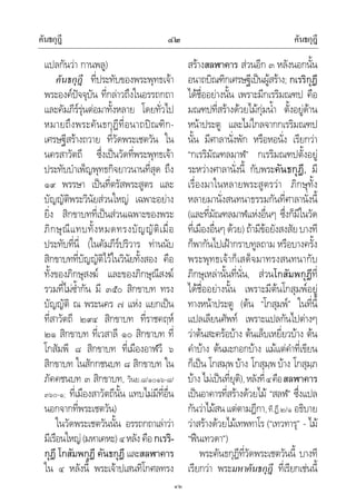 คันธกุฎี คันธกุฎี๔๒
๔๒
แปลกันวา กานพลู)
คันธกุฎี ที่ประทับของพระพุทธเจา
พระองคปจจุบัน ที่กลาวถึงในอรรถกถา
และคัมภีรรุนตอมาทั้งหลาย โดยทั่วไป
หมายถึงพระคันธกุฎีที่อนาถปณฑิก-
เศรษฐีสรางถวาย ที่วัดพระเชตวัน ใน
นครสาวัตถี ซึ่งเปนวัดที่พระพุทธเจา
ประทับบําเพ็ญพุทธกิจยาวนานที่สุด ถึง
๑๙ พรรษา เปนที่ตรัสพระสูตร และ
บัญญัติพระวินัยสวนใหญ เฉพาะอยาง
ยิ่ง สิกขาบทที่เปนสวนเฉพาะของพระ
ภิกษุณีแทบทั้งหมดทรงบัญญัติเมื่อ
ประทับที่นี่ (ในคัมภีรปริวาร ทานนับ
สิกขาบทที่บัญญัติไวในวินัยทั้งสอง คือ
ทั้งของภิกษุสงฆ และของภิกษุณีสงฆ
รวมที่ไมซ้ํากัน มี ๓๕๐ สิกขาบท ทรง
บัญญัติ ณ พระนคร ๗ แหง แยกเปน
ที่สาวัตถี ๒๙๔ สิกขาบท ที่ราชคฤห
๒๑ สิกขาบท ที่เวสาลี ๑๐ สิกขาบท ที่
โกสัมพี ๘ สิกขาบท ที่เมืองอาฬวี ๖
สิกขาบท ในสักกชนบท ๘ สิกขาบท ใน
ภัคคชนบท ๓ สิกขาบท, วินย.๘/๑๐๑๖-๘/
๓๖๐-๑; ที่เมืองสาวัตถีนั้น แทบไมมีที่อื่น
นอกจากที่พระเชตวัน)
ในวัดพระเชตวันนั้น อรรถกถาเลาวา
มีเรือนใหญ(มหาเคหะ)๔หลังคือกเรริ-
กุฎี โกสัมพกุฎี คันธกุฎี และสลฬาคาร
ใน ๔ หลังนี้ พระเจาปเสนทิโกศลทรง
สรางสลฬาคาร สวนอีก ๓ หลังนอกนั้น
อนาถบิณฑิกเศรษฐีเปนผูสราง; กเรริกุฎี
ไดชื่ออยางนั้น เพราะมีกเรริมณฑป คือ
มณฑปที่สรางดวยไมกุมน้ํา ตั้งอยูดาน
หนาประตู และไมไกลจากกเรริมณฑป
นั้น มีศาลานั่งพัก หรือหอนั่ง เรียกวา
“กเรริมัณฑลมาฬ” กเรริมณฑปตั้งอยู
ระหวางศาลานั่งนี้ กับพระคันธกุฎี, มี
เรื่องมาในหลายพระสูตรวา ภิกษุทั้ง
หลายมานั่งสนทนาธรรมกันที่ศาลานั่งนี้
(และที่มัณฑลมาฬแหงอื่นๆ ซึ่งก็มีในวัด
ที่เมืองอื่นๆดวย)ถามีขอยังสงสัยบางที
ก็พากันไปเฝากราบทูลถาม หรือบางครั้ง
พระพุทธเจาก็เสด็จมาทรงสนทนากับ
ภิกษุเหลานั้นที่นั่น, สวนโกสัมพกุฎีที่
ไดชื่ออยางนั้น เพราะมีตนโกสุมพอยู
ทางหนาประตู (ตน “โกสุมพ” ในที่นี้
แปลเลียนศัพท เพราะแปลกันไปตางๆ
วาตนสะครอบาง ตนเล็บเหยี่ยวบาง ตน
คําบาง ตนมะกอกบาง แมแตคําที่เขียน
ก็เปน โกสมฺพ บาง โกสุมฺพ บาง โกสุมฺภ
บาง ไมเปนที่ยุติ),หลังที่๔คือสลฬาคาร
เปนอาคารที่สรางดวยไม “สลฬ” ซึ่งแปล
กันวาไมสนแตตามฎีกา,ที.ฏี.๒/๑ อธิบาย
วาสรางดวยไมเทพทาโร (“เทวทารุ” - ไม
“ฟนเทวดา”)
พระคันธกุฎีที่วัดพระเชตวันนี้ บางที
เรียกวา พระมหาคันธกุฎี ที่เรียกเชนนี้
 