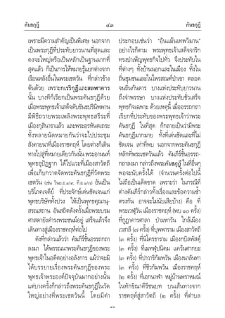 คันธกุฎี คันธกุฎี๔๓
๔๓
เพราะมีความสําคัญเปนพิเศษ นอกจาก
เปนพระกุฎีที่ประทับยาวนานที่สุดและ
คงจะใหญหรือเปนหลักเปนฐานมากที่
สุดแลว ก็เปนการใหหมายรูแยกตางจาก
เรือนหลังอื่นในพระเชตวัน ที่กลาวขาง
ตนดวย เพราะกเรริกุฎีและสลฬาคาร
นั้น บางทีก็เรียกเปนพระคันธกุฎีดวย
เมื่อพระพุทธเจาเสด็จดับขันธปรินิพพาน
มีพิธีถวายพระเพลิงพระพุทธสรีระที่
เมืองกุสินาราแลว และพระอรหันตเถระ
ทั้งหลายนัดหมายกันวาจะไปประชุม
สังคายนาที่เมืองราชคฤห โดยตางก็เดิน
ทางไปสูที่หมายเดียวกันนั้นพระอานนท
พุทธอุปฏฐาก ไดไปแวะที่เมืองสาวัตถี
เพื่อเก็บกวาดจัดพระคันธกุฎีที่วัดพระ
เชตวัน (เชน วินย.อ.๑/๙; ที.อ.๑/๗) อันเปน
บริโภคเจดีย ที่ประจักษเดนชัดเจนแก
พุทธบริษัททั้งปวง ใหเปนพุทธคุณานุ-
สรณสถาน อันสถิตดังครั้งเมื่อพระบรม
ศาสดายังดํารงพระชนมอยู เสร็จแลวจึง
เดินทางสูเมืองราชคฤหตอไป
ดังที่กลาวแลววา คัมภีรชั้นอรรถกถา
ลงมา ไดพรรณนาพระคันธกุฎีของพระ
พุทธเจาในอดีตอยางอลังการ แมวาจะมิ
ไดบรรยายเรื่องพระคันธกุฎีของพระ
พุทธเจาพระองคปจจุบันมากอยางนั้น
แตบางครั้งก็กลาวถึงพระคันธกุฎีในวัด
ใหญอยางที่พระเชตวันนี้ โดยมีคํา
ประกอบเชนวา “อันแมนเทพวิมาน”
อยางไรก็ตาม พระพุทธเจาเสด็จจาริก
ทรงบําเพ็ญพุทธกิจไปทั่ว จึงประทับใน
ที่ตางๆ ทั้งบานนอกและในเมือง ทั้งใน
ถิ่นชุมชนและในไพรสณฑปาเขา ตลอด
จนถิ่นกันดาร บางแหงประทับยาวนาน
ถึงจําพรรษา บางแหงประทับชั่วเสร็จ
พุทธกิจเฉพาะ ดวยเหตุนี้ เมื่ออรรถกถา
เรียกที่ประทับของพระพุทธเจาวาพระ
คันธกุฎี ในที่สุด ก็กลายเปนวามีพระ
คันธกุฎีมากมาย ทั้งที่เดนชัดและที่ไม
ชัดเจน เทาที่พบ นอกจากพระคันธกุฎี
หลักที่พระเชตวันแลว คัมภีรชั้นอรรถ-
กถาลงมา กลาวถึงพระคันธกุฎี ในที่อื่นๆ
พอจะนับครั้งได (จํานวนครั้งตอไปนี้
ไมถือเปนเด็ดขาด เพราะวา ในกรณีที่
ตางคัมภีรกลาวทั้งเรื่องและขอความซ้ํา
ตรงกัน อาจจะไมนับเสียบาง) คือ ที่
พระเวฬุวัน เมืองราชคฤห (พบ ๑๐ ครั้ง)
ที่กูฏาคารศาลา ปามหาวัน ใกลเมือง
เวสาลี (๗ ครั้ง) ที่บุพพาราม เมืองสาวัตถี
(๓ ครั้ง) ที่นิโครธาราม เมืองกบิลพัสดุ
(๓ ครั้ง) ที่เมทฬุปนิคม แควนศากยะ
(๓ ครั้ง) ที่ปาวาริกัมพวัน เมืองนาลันทา
(๓ ครั้ง) ที่ชีวกัมพวัน เมืองราชคฤห
(๒ ครั้ง) ที่เอกนาฬา หมูบานพราหมณ
ในทักขิณาคีรีชนบท บนเสนทางจาก
ราชคฤหสูสาวัตถี (๒ ครั้ง) ที่ตําบล
 