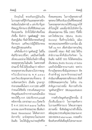 คันธกุฎี คันธกุฎี๔๖
๔๖
ปจจุบันนี้ พระคันธกุฎีอันเปน
โบราณสถานที่รูจักกันและพุทธศาสนิก-
ชนนิยมไปนมัสการมี ๓ แหง คือ ที่ภูเขา
คิชฌกูฏที่สารนาถ(คือที่อิสิปตนะ)และ
ที่พระเชตวัน อีกทั้งไดมีคําศัพทใหม
เกิดขึ้น คือคําวา “มูลคันธกุฎี” (พระ
คันธกุฎีเดิม) ซึ่งมักใชเรียกพระคันธกุฎี
ที่สารนาถ แตก็พบวามีผูใชเรียกพระ
คันธกุฎีอีกสองแหงดวย
แทจริงนั้น คําวา“มูลคันธกุฎี” ไมมีใน
คัมภีรภาษาบาลีใดๆ แตเปนคําใหมซึ่ง
เพิ่งพบและนํามาใชเมื่อเริ่มมีการฟนฟู
พระพุทธศาสนาในอินเดีย ในศตวรรษที่
ผานมานี้ ทั้งนี้ มีเรื่องเปนมาวา หลังจาก
พระพุทธศาสนาสิ้นสลายไปจากชมพู-
ทวีปเมื่อประมาณ พ.ศ.๑๗๔๐
(มหาวิทยาลัยพุทธศาสนาทั้งหลาย มี
นาลันทามหาวิหาร เปนตน ถูกเผาถูก
ทําลายหมดสิ้นในราว ค.ศ.1200 แตปที่
กําหนดไดชัดคือ ราชวงศเสนะถูกกอง
ทัพมุสลิมเตอรกจากตางแดนยึดเมือง
หลวงไดใน ค.ศ. 1202คือพ.ศ.๑๗๔๕)
หลังจากนั้น เวลาผานมา๗๐๐ปเศษ ถึง
ป ค.ศ.1891/พ.ศ.๒๔๓๔ ในเดือน
มกราคม อนาคาริกธรรมปาละ (ชื่อเดิมวา
David Hevavitarne) ไดเดินทางจาก
ลังกาทวีป มายังพุทธคยาในประเทศ
อินเดีย โดยไดปฏิญาณวาจะอุทิศชีวิต
ทั้งหมดของตน ในการกูพุทธสถานที่
พุทธคยาใหคืนกลับมาเปนที่ซึ่งพระสงฆ
ในพระพุทธศาสนาจะไดรับอนุญาตให
เขาไปอยูได และเมื่อกลับไปยังลังกาใน
เดือนพฤษภาคม ปนั้น (1891) ก็ไดตั้ง
มหาโพธิสมาคม (Maha Bodhi
Society) ขึ้นที่กรุงโคลัมโบ (เมือง
หลวงของประเทศศรีลังกาเวลานั้น) เมื่อ
วันที่ ๓๑ พ.ค. เพื่อดําเนินการตามวัตถุ
ประสงคนี้ (ตอมา ตนป 1892 ไดยาย
สํานักงานมาตั้งที่เมืองกัลกัตตา ใน
อินเดีย จนถึงป 1915 จึงไดจดทะเบียน
เปนMaha Bodhi Society of India
และถึงบัดนี้มีสาขามากแหง) ระหวาง
ที่งานกูพุทธคยาซึ่งมีอุปสรรคมาก ติด
คางลาชาอยู อนาคาริกธรรมปาละก็
ดําเนินงานฟนพุทธสถานที่สารนาถ (คือที่
ปาอิสิปตนมฤคทายวัน) ไปดวย งาน
สําคัญมากอยางหนึ่ง คือการสรางวัด
“มูลคันธกุฏีวิหาร” (Mulagandhakuti
Vihara)
การสรางวัดมูลคันธกุฏีวิหารนั้น มี
เรื่องสืบเนื่องมาวา ในการขุดคนทาง
โบราณคดีที่สารนาถ ไดพบซากพุทธ
สถานหนึ่ง ซึ่งสันนิษฐานวาสรางขึ้นใน
สมัยคุปตะ(ราชวงศคุปตะประมาณค.ศ.
320–550/พ.ศ.๘๖๓–๑๐๙๓, คงจะสราง
ซอนทับตรงที่เดิมซึ่งผุพังไปตามกาลเวลา
 