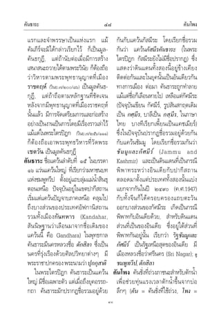 คันธาระ คันโพง๔๘
๔๘
แรกและจําพรรษาเปนแหงแรก แม
คัมภีรจะมิไดกลาวเรียกไว ก็เปนมูล-
คันธกุฎี, แตถานับตอเมื่อมีการสราง
เสนาสนะถวายไดตามพระวินัย ก็ตองถือ
วาวิหารตามพระพุทธานุญาตที่เมือง
ราชคฤห (วินย.๗/๒๐๐/๘๖) เปนมูลคันธ-
กุฎี, แตถาถือตามหลักฐานที่ชัดเจน
หลังจากมีพุทธานุญาตที่เมืองราชคฤห
นั้นแลว มีการจัดเตรียมการและกอสราง
อยางเปนงานเปนการโดยมีเรื่องราวเลาไว
แมแตในพระไตรปฎก (วินย.๗/๒๕๖/๑๑๑)
ก็ตองถือเอาพระพุทธวิหารที่วัดพระ
เชตวัน เปนมูลคันธกุฎี
คันธาระ ชื่อแควนลําดับที่ ๑๕ ในบรรดา
๑๖ แวนแควนใหญ ที่เรียกวามหาชนบท
แหงชมพูทวีป ตั้งอยูแถบลุมแมน้ําสินธุ
ตอนเหนือ ปจจุบันอยูในเขตปากีสถาน
เริ่มแตแควนปญจาบภาคเหนือ คลุมไป
ถึงบางสวนของประเทศอัฟกานิสถาน
รวมทั้งเมืองกันทหาร (Kandahar,
สันนิษฐานวาเลือนมาจากชื่อเดิมของ
แควนนี้ คือ Gandhara) ในพุทธกาล
คันธาระมีนครหลวงชื่อ ตักสิลา ซึ่งเปน
นครที่รุงเรืองดวยศิลปวิทยาตางๆ มี
พระราชาปกครองพระนามวาปุกกุสาติ
ในพระไตรปฎก คันธาระเปนแควน
ใหญ มีชื่อเฉพาะตัว แตเมื่อถึงยุคอรรถ-
กถา คันธาระมักปรากฏชื่อรวมอยูดวย
กันกับแควนกัสมีระ โดยเรียกชื่อรวม
กันวา แควนกัสมีรคันธาระ (ในพระ
ไตรปฎก กัสมีระยังไมมีชื่อปรากฏ) ซึ่ง
แสดงวาดินแดนทั้งสองนี้อยูขางเคียง
ติดตอกันและในยุคนั้นเปนอันเดียวกัน
ทางการเมือง ตอมา คันธาระถูกทําลาย
แมแตชื่อก็เลือนหายไป เหลือแตกัศมีระ
(ปจจุบันเขียน กัศมีร, รูปสันสกฤตเดิม
เปน กศฺมีร, บาลีเปน กสฺมีร, ในภาษา
ไทย บางทีเรียกเพี้ยนเปนแคชเมียร)
ซึ่งในปจจุบันปรากฏชื่อรวมอยูดวยกัน
กับแควนชัมมู โดยเรียกชื่อรวมกันวา
ชัมมูและกัศมีร (Jammu and
Kashmir) และเปนดินแดนที่เปนกรณี
พิพาทระหวางอินเดียกับปากีสถาน
ตลอดมาตั้งแตประเทศทั้งสองนั้นแบง
แยกจากกันในป ๒๔๙๐ (ค.ศ.1947)
กับทั้งจีนก็ไดครอบครองแถบตะวัน
ออกบางสวนของกัศมีระ เกิดเปนกรณี
พิพาทกับอินเดียดวย, สําหรับดินแดน
สวนที่เปนของอินเดีย ซึ่งอยูใตสวนที่
พิพาทกันอยูนั้น เรียกวา รัฐชัมมูและ
กัศมีร เปนรัฐเหนือสุดของอินเดีย มี
เมืองหลวงชื่อวาศรีนคร (Sri Nagar); ดู
ชมพูทวีป,ตักสิลา
คันโพง คันชั่งที่ถวงภาชนะสําหรับตักน้ํา
เพื่อชวยทุนแรงเวลาตักน้ําขึ้นจากบอ
ลึกๆ (คัน = คันชั่งที่ใชถวง, โพง =
 