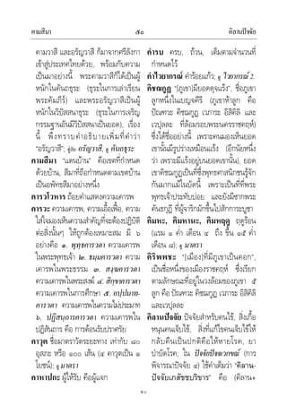 คามสีมา คิลานปจจัย๕๐
๕๐
คามวาสี และอรัญวาสี ก็มาจากศรีลังกา
เขาสูประเทศไทยดวย, พรอมกับความ
เปนมาอยางนี้ พระคามวาสีก็ไดเปนผู
หนักในคันถธุระ (ธุระในการเลาเรียน
พระคัมภีร) และพระอรัญวาสีเปนผู
หนักในวิปสสนาธุระ (ธุระในการเจริญ
กรรมฐานอันมีวิปสสนาเปนยอด), เรื่อง
นี้ พึงทราบคําอธิบายเพิ่มที่คําวา
“อรัญวาสี”; คูกับ อรัญวาสี, ดู คันถธุระ
คามสีมา “แดนบาน” คือเขตที่กําหนด
ดวยบาน, สีมาที่ถือกําหนดตามเขตบาน
เปนอพัทธสีมาอยางหนึ่ง
คารวโวหาร ถอยคําแสดงความเคารพ
คารวะ ความเคารพ, ความเอื้อเฟอ, ความ
ใสใจมองเห็นความสําคัญที่จะตองปฏิบัติ
ตอสิ่งนั้นๆ ใหถูกตองเหมาะสม มี ๖
อยางคือ ๑. พุทฺธคารวตา ความเคารพ
ในพระพุทธเจา ๒. ธมฺมคารวตา ความ
เคารพในพระธรรม ๓. สงฺฆคารวตา
ความเคารพในพระสงฆ ๔.สิกฺขาคารวตา
ความเคารพในการศึกษา ๕. อปฺปมาท-
คารวตา ความเคารพในความไมประมาท
๖. ปฏิสนฺถารคารวตา ความเคารพใน
ปฏิสันถาร คือ การตอนรับปราศรัย
คาวุต ชื่อมาตราวัดระยะทาง เทากับ ๘๐
อุสภะ หรือ ๑๐๐ เสน (๔ คาวุตเปน ๑
โยชน); ดู มาตรา
คาหาปกะ ผูใหรับ คือผูแจก
คํารบ ครบ, ถวน, เต็มตามจํานวนที่
กําหนดไว
คําไวยากรณ คํารอยแกว; ดู ไวยากรณ2.
คิชฌกูฏ “[ภูเขา]มียอดดุจแรง”, ชื่อภูเขา
ลูกหนึ่งในเบญจคีรี (ภูเขาหาลูก คือ
ปณฑวะ คิชฌกูฏ เวภาระ อิสิคิลิ และ
เวปุลละ ที่ลอมรอบพระนครราชคฤห)
ซึ่งไดชื่ออยางนี้ เพราะคนมองเห็นยอด
เขานั้นมีรูปรางเหมือนแรง (อีกนัยหนึ่ง
วา เพราะมีแรงอยูบนยอดเขานั้น), ยอด
เขาคิชฌกูฏเปนที่ซึ่งพุทธศาสนิกชนรูจัก
กันมากแมในบัดนี้ เพราะเปนที่ที่พระ
พุทธเจาประทับบอย และยังมีซากพระ
คันธกุฎี ที่ผูจาริกมักขึ้นไปสักการะบูชา
คิมหะ, คิมหานะ, คิมหฤดู ฤดูรอน
(แรม ๑ ค่ํา เดือน ๔ ถึง ขึ้น ๑๕ ค่ํา
เดือน ๘); ดู มาตรา
คิริพพชะ “[เมือง]ที่มีภูเขาเปนคอก”,
เปนชื่อหนึ่งของเมืองราชคฤห ซึ่งเรียก
ตามลักษณะที่อยูในวงลอมของภูเขา ๕
ลูก คือ ปณฑวะ คิชฌกูฏ เวภาระ อิสิคิลิ
และเวปุลละ
คิลานปจจัย ปจจัยสําหรับคนไข, สิ่งเกื้อ
หนุนคนเจ็บไข, สิ่งที่แกไขคนเจ็บไขให
กลับคืนเปนปกติคือใหหายโรค, ยา
บําบัดโรค; ใน ปจจัยปจจเวกขณ (การ
พิจารณาปจจัย ๔) ใชคําเต็มวา “คิลาน-
ปจจัยเภสัชชบริขาร” คือ (คิลาน+
 