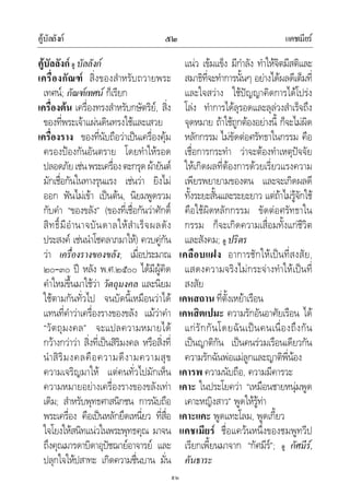 คูบัลลังก แคชเมียร๕๒
๕๒
คูบัลลังก ดู บัลลังก
เครื่องกัณฑ สิ่งของสําหรับถวายพระ
เทศน; กัณฑเทศน ก็เรียก
เครื่องตน เครื่องทรงสําหรับกษัตริย, สิ่ง
ของที่พระเจาแผนดินทรงใชและเสวย
เครื่องราง ของที่นับถือวาเปนเครื่องคุม
ครองปองกันอันตราย โดยทําใหรอด
ปลอดภัยเชนพระเครื่องตะกรุดผายันต
มักเชื่อกันในทางรุนแรง เชนวา ยิงไม
ออก ฟนไมเขา เปนตน, นิยมพูดรวม
กับคํา “ของขลัง” (ของที่เชื่อกันวาศักดิ์
สิทธิ์มีอํานาจบันดาลใหสําเร็จผลดัง
ประสงค เชนนําโชคลาภมาให) ควบคูกัน
วา เครื่องรางของขลัง; เมื่อประมาณ
๒๐–๓๐ ป หลัง พ.ศ.๒๕๐๐ ไดมีผูคิด
คําใหมขึ้นมาใชวา วัตถุมงคล และนิยม
ใชตามกันทั่วไป จนบัดนี้เหมือนวาได
แทนที่คําวาเครื่องรางของขลัง แมวาคํา
“วัตถุมงคล” จะแปลความหมายได
กวางกวาวา สิ่งที่เปนสิริมงคล หรือสิ่งที่
นําสิริมงคลคือความดีงามความสุข
ความเจริญมาให แตคนทั่วไปมักเห็น
ความหมายอยางเครื่องรางของขลังเทา
เดิม; สําหรับพุทธศาสนิกชน การนับถือ
พระเครื่อง คือเปนหลักยึดเหนี่ยว ที่สื่อ
ใจโยงใหสนิทแนวในพระพุทธคุณ มาจน
ถึงคุณมารดาบิดาอุปชฌายอาจารย และ
ปลุกใจใหปสาทะ เกิดความชื่นบาน มั่น
แนว เขมแข็ง มีกําลัง ทําใหจิตมีสติและ
สมาธิที่จะทําการนั้นๆ อยางไดผลดีเต็มที่
และใจสวาง ใชปญญาคิดการไดโปรง
โลง ทําการไดลุรอดและลุลวงสําเร็จถึง
จุดหมาย ถาใชถูกตองอยางนี้ ก็จะไมผิด
หลักกรรม ไมขัดตอศรัทธาในกรรม คือ
เชื่อการกระทํา วาจะตองทําเหตุปจจัย
ใหเกิดผลที่ตองการดวยเรี่ยวแรงความ
เพียรพยายามของตน และจะเกิดผลดี
ทั้งระยะสั้นและระยะยาว แตถาไมรูจักใช
คือใชผิดหลักกรรม ขัดตอศรัทธาใน
กรรม ก็จะเกิดความเสื่อมทั้งแกชีวิต
และสังคม; ดู ปริตร
เคลือบแฝง อาการชักใหเปนที่สงสัย,
แสดงความจริงไมกระจางทําใหเปนที่
สงสัย
เคหสถาน ที่ตั้งเหยาเรือน
เคหสิตเปมะ ความรักอันอาศัยเรือน ได
แกรักกันโดยฉันเปนคนเนื่องถึงกัน
เปนญาติกัน เปนคนรวมเรือนเดียวกัน
ความรักฉันพอแมลูกและญาติพี่นอง
เคารพ ความนับถือ, ความมีคารวะ
เคาะ ในประโยควา “เหมือนชายหนุมพูด
เคาะหญิงสาว” พูดใหรูทา
เคาะแคะ พูดแทะโลม, พูดเกี้ยว
แคชเมียร ชื่อแควนหนึ่งของชมพูทวีป
เรียกเพี้ยนมาจาก “กัศมีร”; ดู กัศมีร,
คันธาระ
 