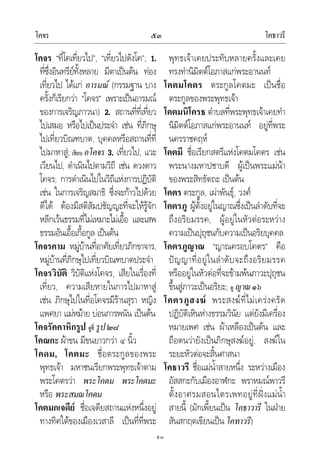 โคจร โคธาวรี๕๓
๕๓
โคจร “ที่โคเที่ยวไป”, “เที่ยวไปดังโค”; 1.
ที่ซึ่งอินทรียทั้งหลาย มีตาเปนตน ทอง
เที่ยวไป ไดแก อารมณ (กรรมฐาน บาง
ครั้งก็เรียกวา “โคจร” เพราะเปนอารมณ
ของการเจริญภาวนา) 2. สถานที่ที่เที่ยว
ไปเสมอ หรือไปเปนประจํา เชน ที่ภิกษุ
ไปเที่ยวบิณฑบาต, บุคคลหรือสถานที่ที่
ไปมาหาสู; เทียบ อโคจร 3. เที่ยวไป, แวะ
เวียนไป, ดําเนินไปตามวิถี เชน ดวงดาว
โคจร; การดําเนินไปในวิถีแหงการปฏิบัติ
เชน ในการเจริญสมาธิ ซึ่งจะกาวไปดวย
ดีได ตองมีสติสัมปชัญญะที่จะใหรูจัก
หลีกเวนธรรมที่ไมเหมาะไมเอื้อ และเสพ
ธรรมอันเอื้อเกื้อกูล เปนตน
โคจรคาม หมูบานที่อาศัยเที่ยวภิกขาจาร,
หมูบานที่ภิกษุไปเที่ยวบิณฑบาตประจํา
โคจรวิบัติ วิบัติแหงโคจร, เสียในเรื่องที่
เที่ยว, ความเสียหายในการไปมาหาสู
เชน ภิกษุไปในที่อโคจรมีรานสุรา หญิง
แพศยา แมหมาย บอนการพนัน เปนตน
โคจรัคคาหิกรูป ดูที่ รูป๒๘
โคณกะ ผาขน มีขนยาวกวา ๔ นิ้ว
โคดม, โคตมะ ชื่อตระกูลของพระ
พุทธเจา มหาชนเรียกพระพุทธเจาตาม
พระโคตรวา พระโคดม พระโคตมะ
หรือ พระสมณโคดม
โคตมกเจดีย ชื่อเจดียสถานแหงหนึ่งอยู
ทางทิศใตของเมืองเวสาลี เปนที่ที่พระ
พุทธเจาเคยประทับหลายครั้งและเคย
ทรงทํานิมิตตโอภาสแกพระอานนท
โคตมโคตร ตระกูลโคตมะ เปนชื่อ
ตระกูลของพระพุทธเจา
โคตมนิโครธ ตําบลที่พระพุทธเจาเคยทํา
นิมิตตโอภาสแกพระอานนท อยูที่พระ
นครราชคฤห
โคตมี ชื่อเรียกสตรีแหงโคตมโคตร เชน
พระนางมหาปชาบดี ผูเปนพระแมนา
ของพระสิทธัตถะ เปนตน
โคตร ตระกูล, เผาพันธุ, วงศ
โคตรภู ผูตั้งอยูในญาณซึ่งเปนลําดับที่จะ
ถึงอริยมรรค, ผูอยูในหัวตอระหวาง
ความเปนปุถุชนกับความเปนอริยบุคคล
โคตรภูญาณ “ญาณครอบโคตร” คือ
ปญญาที่อยูในลําดับจะถึงอริยมรรค
หรืออยูในหัวตอที่จะขามพนภาวะปุถุชน
ขึ้นสูภาวะเปนอริยะ; ดู ญาณ๑๖
โคตรภูสงฆ พระสงฆที่ไมเครงครัด
ปฏิบัติเหินหางธรรมวินัย แตยังมีเครื่อง
หมายเพศ เชน ผาเหลืองเปนตน และ
ถือตนวายังเปนภิกษุสงฆอยู, สงฆใน
ระยะหัวตอจะสิ้นศาสนา
โคธาวรี ชื่อแมน้ําสายหนึ่ง ระหวางเมือง
อัสสกะกับเมืองอาฬกะ พราหมณพาวรี
ตั้งอาศรมสอนไตรเพทอยูที่ฝงแมน้ํา
สายนี้ (มักเพี้ยนเปน โคธาวารี ในฝาย
สันสกฤตเขียนเปนโคทาวรี)
 