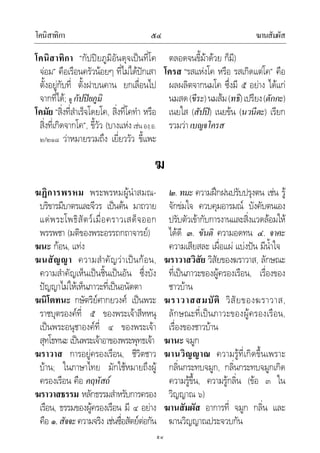 โคนิสาทิกา ฆานสัมผัส๕๔
๕๔
โคนิสาทิกา “กัปปยภูมิอันดุจเปนที่โค
จอม” คือเรือนครัวนอยๆ ที่ไมไดปกเสา
ตั้งอยูกับที่ ตั้งฝาบนคาน ยกเลื่อนไป
จากที่ได; ดู กัปปยภูมิ
โคมัย “สิ่งที่สําเร็จโดยโค, สิ่งที่โคทํา หรือ
สิ่งที่เกิดจากโค”, ขี้วัว (บางแหง เชน องฺ.อ.
๒/๒๑๘ วาหมายรวมถึง เยี่ยววัว ขี้แพะ
ตลอดจนขี้มาดวย ก็มี)
โครส “รสแหงโค หรือ รสเกิดแตโค” คือ
ผลผลิตจากนมโค ซึ่งมี ๕ อยาง ไดแก
นมสด(ขีระ)นมสม(ทธิ)เปรียง(ตักกะ)
เนยใส (สัปป) เนยขน (นวนีตะ) เรียก
รวมวาเบญจโครส
ฆ
ฆฏิการพรหม พระพรหมผูนําสมณ-
บริขารมีบาตรและจีวร เปนตน มาถวาย
แดพระโพธิสัตวเมื่อคราวเสด็จออก
พรรพชา (มติของพระอรรถกถาจารย)
ฆนะ กอน, แทง
ฆนสัญญา ความสําคัญวาเปนกอน,
ความสําคัญเห็นเปนชิ้นเปนอัน ซึ่งบัง
ปญญาไมใหเห็นภาวะที่เปนอนัตตา
ฆนิโตทนะ กษัตริยศากยวงศ เปนพระ
ราชบุตรองคที่ ๕ ของพระเจาสีหหนุ
เปนพระอนุชาองคที่ ๔ ของพระเจา
สุทโธทนะ เปนพระเจาอาของพระพุทธเจา
ฆราวาส การอยูครองเรือน, ชีวิตชาว
บาน; ในภาษาไทย มักใชหมายถึงผู
ครองเรือน คือ คฤหัสถ
ฆราวาสธรรม หลักธรรมสําหรับการครอง
เรือน, ธรรมของผูครองเรือน มี ๔ อยาง
คือ ๑.สัจจะความจริง เชนซื่อสัตยตอกัน
๒. ทมะ ความฝกฝนปรับปรุงตน เชน รู
จักขมใจ ควบคุมอารมณ บังคับตนเอง
ปรับตัวเขากับการงานและสิ่งแวดลอมให
ไดดี ๓. ขันติ ความอดทน ๔. จาคะ
ความเสียสละ เผื่อแผ แบงปน มีน้ําใจ
ฆราวาสวิสัย วิสัยของฆราวาส, ลักษณะ
ที่เปนภาวะของผูครองเรือน, เรื่องของ
ชาวบาน
ฆราวาสสมบัติ วิสัยของฆราวาส,
ลักษณะที่เปนภาวะของผูครองเรือน,
เรื่องของชาวบาน
ฆานะ จมูก
ฆานวิญญาณ ความรูที่เกิดขึ้นเพราะ
กลิ่นกระทบจมูก, กลิ่นกระทบจมูกเกิด
ความรูขึ้น, ความรูกลิ่น (ขอ ๓ ใน
วิญญาณ ๖)
ฆานสัมผัส อาการที่ จมูก กลิ่น และ
ฆานวิญญาณประจวบกัน
 