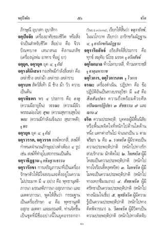 จตุปจจัย จริต๕๖
๕๖
ภิกษุณี อุบาสก อุบาสิกา
จตุปจจัย เครื่องอาศัยของชีวิต หรือสิ่ง
จําเปนสําหรับชีวิต สี่อยาง คือ จีวร
บิณฑบาต เสนาสนะ คิลานเภสัช
(เครื่องนุงหม อาหาร ที่อยู ยา)
จตุยุค, จตุรยุค ยุค ๔; ดู กัป
จตุรงคินีเสนา กองทัพมีกําลังสี่เหลา คือ
เหลาชาง เหลามา เหลารถ เหลาราบ
จตุรบท สัตวสี่เทา มี ชาง มา วัว ควาย
เปนตน
จตุรพิธพร พร ๔ ประการ คือ อายุ
(ความมีอายุยืน) วรรณะ (ความมีผิว
พรรณผองใส) สุขะ (ความสุขกายสุขใจ)
พละ (ความมีกําลังแข็งแรง สุขภาพดี);
ดู พร
จตุรยุค ยุค ๔; ดู กัป
จตุรวรรค, จตุวรรค สงฆพวกสี่, สงฆที่
กําหนดจํานวนภิกษุอยางต่ําเพียง ๔ รูป
เชน สงฆที่ทําอุโบสถกรรมเปนตน
จตุราธิฏฐาน ดู อธิษฐานธรรม
จตุรารักขา การเจริญภาวนาที่เปนเครื่อง
รักษาตัวใหมีใจสงบและตั้งอยูในความ
ไมประมาท มี ๔ อยาง คือ พุทธานุสติ-
ภาวนา มรณสติภาวนา อสุภภาวนา และ
เมตตาภาวนา, พูดใหสั้นวา กรรมฐาน
เปนเครื่องรักษา ๔ คือ พุทธานุสติ
อสุภะ เมตตา และมรณสติ, ทานจัดขึ้น
เปนชุดที่มีชื่ออยางนี้ในยุคอรรถกถา
(วินย.อ.๓/๓๗๔), เรียกใหสั้นวา จตุรารักข,
ในนวโกวาท เรียกวา อารักขกัมมัฏฐาน
๔; ดู อารักขกัมมัฏฐาน
จตุราริยสัจจ อริยสัจจสี่ประการ คือ
ทุกข สมุทัย นิโรธ มรรค ดู อริยสัจจ
จตุโลกบาล ทาวโลกบาลสี่, ทาวมหาราชสี่
ดู จาตุมหาราช
จตุโวการ, จตุโวการภพ ดู โวการ
จรณะ เครื่องดําเนิน, ปฏิปทา คือ ขอ
ปฏิบัติอันเปนทางบรรลุวิชา มี ๑๕ คือ
สีลสัมปทา ความถึงพรอมดวยศีล
อปณณกปฏิปทา ๓ สัทธรรม ๗ และ
ฌาน๔
จริต ความประพฤติ; บุคคลผูมีพื้นนิสัย
หรือพื้นเพจิตใจที่หนักไปดานใดดาน
หนึ่ง แตกตางกันไป จําแนกเปน ๖ ตาม
จริยา ๖ คือ ๑. ราคจริต ผูมีราคะเปน
ความประพฤติปกติ (หนักไปทางรัก
สวยรักงาม มักติดใจ) ๒. โทสจริต ผูมี
โทสะเปนความประพฤติปกติ (หนักไป
ทางใจรอนขี้หงุดหงิด) ๓. โมหจริต ผูมี
โมหะเปนความประพฤติปกติ (หนักไป
ทางเหงาซึมงมงาย) ๔. สัทธาจริต ผูมี
ศรัทธาเปนความประพฤติปกติ (หนักไป
ทางนอมใจเชื่อ) ๕. พุทธิจริต ผูมีความ
รูเปนความประพฤติปกติ (หนักไปทาง
คิดพิจารณา) ๖. วิตกจริต ผูมีวิตกเปน
ความประพฤติปกติ (หนักไปทางคิดจับ
 