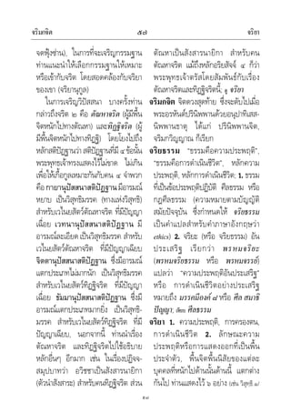 จริมกจิต จริยา๕๗
๕๗
จดฟุงซาน), ในการที่จะเจริญกรรมฐาน
ทานแนะนําใหเลือกกรรมฐานใหเหมาะ
หรือเขากับจริต โดยสอดคลองกับจริยา
ของเขา (จริยานุกูล)
ในการเจริญวิปสสนา บางครั้งทาน
กลาวถึงจริต ๒ คือ ตัณหาจริต (ผูมีพื้น
จิตหนักไปทางตัณหา) และทิฏฐิจริต (ผู
มีพื้นจิตหนักไปทางทิฏฐิ) โดยโยงไปถึง
หลักสติปฏฐานวาสติปฏฐานที่มี๔ขอนั้น
พระพุทธเจาทรงแสดงไวไมขาด ไมเกิน
เพื่อใหเกื้อกูลเหมาะกันกับคน ๔ จําพวก
คือกายานุปสสนาสติปฏฐานมีอารมณ
หยาบ เปนวิสุทธิมรรค (ทางแหงวิสุทธิ)
สําหรับเวไนยสัตวตัณหาจริต ที่มีปญญา
เฉื่อย เวทนานุปสสนาสติปฏฐาน มี
อารมณละเอียดเปนวิสุทธิมรรค สําหรับ
เวไนยสัตวตัณหาจริต ที่มีปญญาเฉียบ
จิตตานุปสสนาสติปฏฐาน ซึ่งมีอารมณ
แตกประเภทไมมากนัก เปนวิสุทธิมรรค
สําหรับเวไนยสัตวทิฏฐิจริต ที่มีปญญา
เฉื่อย ธัมมานุปสสนาสติปฏฐาน ซึ่งมี
อารมณแตกประเภทมากยิ่ง เปนวิสุทธิ-
มรรค สําหรับเวไนยสัตวทิฏฐิจริต ที่มี
ปญญาเฉียบ, นอกจากนี้ ทานนําเรื่อง
ตัณหาจริต และทิฏฐิจริตไปใชอธิบาย
หลักอื่นๆ อีกมาก เชน ในเรื่องปฏิจจ-
สมุปบาทวา อวิชชาเปนสังสารนายิกา
(ตัวนําสังสาระ) สําหรับคนทิฏฐิจริต สวน
ตัณหาเปนสังสารนายิกา สําหรับคน
ตัณหาจริต แมถึงหลักอริยสัจจ ๔ ก็วา
พระพุทธเจาตรัสโดยสัมพันธกับเรื่อง
ตัณหาจริตและทิฏฐิจริตนี้; ดู จริยา
จริมกจิต จิตดวงสุดทาย ซึ่งจะดับไปเมื่อ
พระอรหันตปรินิพพานดวยอนุปาทิเสส-
นิพพานธาตุ ไดแก ปรินิพพานจิต,
จริมกวิญญาณ ก็เรียก
จริยธรรม “ธรรมคือความประพฤติ”,
“ธรรมคือการดําเนินชีวิต”, หลักความ
ประพฤติ, หลักการดําเนินชีวิต; 1. ธรรม
ที่เปนขอประพฤติปฏิบัติ ศีลธรรม หรือ
กฎศีลธรรม (ความหมายตามบัญญัติ
สมัยปจจุบัน ซึ่งกําหนดให จริยธรรม
เปนคําแปลสําหรับคําภาษาอังกฤษวา
ethics) 2. จริยะ (หรือ จริยธรรม) อัน
ประเสริฐ เรียกวา พรหมจริยะ
(พรหมจริยธรรม หรือ พรหมจรรย)
แปลวา “ความประพฤติอันประเสริฐ”
หรือ การดําเนินชีวิตอยางประเสริฐ
หมายถึง มรรคมีองค ๘หรือ ศีลสมาธิ
ปญญา; เทียบ ศีลธรรม
จริยา 1. ความประพฤติ, การครองตน,
การดําเนินชีวิต 2. ลักษณะความ
ประพฤติหรือการแสดงออกที่เปนพื้น
ประจําตัว, พื้นจิตพื้นนิสัยของแตละ
บุคคลที่หนักไปดานนั้นดานนี้ แตกตาง
กันไป ทานแสดงไว ๖ อยาง (เชน วิสุทฺธิ.๑/
 