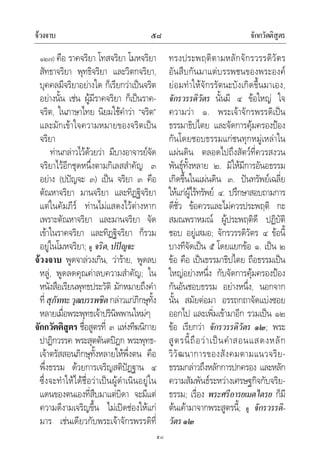 จวงจาบ จักกวัตติสูตร๕๘
๕๘
๑๒๗) คือ ราคจริยา โทสจริยา โมหจริยา
สัทธาจริยา พุทธิจริยา และวิตกจริยา,
บุคคลมีจริยาอยางใด ก็เรียกวาเปนจริต
อยางนั้น เชน ผูมีราคจริยา ก็เปนราค-
จริต, ในภาษาไทย นิยมใชคําวา “จริต”
และมักเขาใจความหมายของจริตเปน
จริยา
ทานกลาวไวดวยวา มีบางอาจารยจัด
จริยาไวอีกชุดหนึ่งตามกิเลสสําคัญ ๓
อยาง (ปปญจะ ๓) เปน จริยา ๓ คือ
ตัณหาจริยา มานจริยา และทิฏฐิจริยา
แตในคัมภีร ทานไมแสดงไวตางหาก
เพราะตัณหาจริยา และมานจริยา จัด
เขาในราคจริยา และทิฏฐิจริยา ก็รวม
อยูในโมหจริยา; ดู จริต,ปปญจะ
จวงจาบ พูดจาลวงเกิน, วาราย, พูดลบ
หลู, พูดลดคุณคาลบความสําคัญ; ใน
หนังสือเรียนพุทธประวัติ มักหมายถึงคํา
ที่สุภัททะวุฒบรรพชิตกลาวแกภิกษุทั้ง
หลายเมื่อพระพุทธเจาปรินิพพานใหมๆ
จักกวัตติสูตร ชื่อสูตรที่ ๓ แหงทีฆนิกาย
ปาฏิกวรรค พระสุตตันตปฎก พระพุทธ-
เจาตรัสสอนภิกษุทั้งหลายใหพึ่งตน คือ
พึ่งธรรม ดวยการเจริญสติปฏฐาน ๔
ซึ่งจะทําใหไดชื่อวาเปนผูดําเนินอยูใน
แดนของตนเองที่สืบมาแตบิดา จะมีแต
ความดีงามเจริญขึ้น ไมเปดชองใหแก
มาร เชนเดียวกับพระเจาจักรพรรดิที่
ทรงประพฤติตามหลักจักรวรรดิวัตร
อันสืบกันมาแตบรรพชนของพระองค
ยอมทําใหจักรรัตนะบังเกิดขึ้นมาเอง,
จักรวรรดิวัตร นั้นมี ๔ ขอใหญ ใจ
ความวา ๑. พระเจาจักรพรรดิเปน
ธรรมาธิปไตย และจัดการคุมครองปอง
กันโดยชอบธรรมแกชนทุกหมูเหลาใน
แผนดิน ตลอดไปถึงสัตวที่ควรสงวน
พันธุทั้งหลาย ๒. มิใหมีการอันอธรรม
เกิดขึ้นในแผนดิน ๓. ปนทรัพยเฉลี่ย
ใหแกผูไรทรัพย ๔. ปรึกษาสอบถามการ
ดีชั่ว ขอควรและไมควรประพฤติ กะ
สมณพราหมณ ผูประพฤติดี ปฏิบัติ
ชอบ อยูเสมอ; จักรวรรดิวัตร ๔ ขอนี้
บางทีจัดเปน ๕ โดยแยกขอ ๑. เปน ๒
ขอ คือ เปนธรรมาธิปไตย ถือธรรมเปน
ใหญอยางหนึ่ง กับจัดการคุมครองปอง
กันอันชอบธรรม อยางหนึ่ง, นอกจาก
นั้น สมัยตอมา อรรถกถาจัดแบงซอย
ออกไป และเพิ่มเขามาอีก รวมเปน ๑๒
ขอ เรียกวา จักรวรรดิวัตร ๑๒; พระ
สูตรนี้ถือวาเปนคําสอนแสดงหลัก
วิวัฒนาการของสังคมตามแนวจริย-
ธรรมกลาวถึงหลักการปกครอง และหลัก
ความสัมพันธระหวางเศรษฐกิจกับจริย-
ธรรม; เรื่อง พระศรีอารยเมตไตรย ก็มี
ตนเคามาจากพระสูตรนี้; ดู จักรวรรดิ-
วัตร๑๒
 