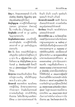 จักขุ จักรวรรดิวัตร๑๒๕๙
๕๙
จักขุ ตา, จักขุของพระพุทธเจา มี ๕ คือ
มังสจักขุ ทิพพจักขุ ปญญาจักขุ พุทธ-
จักขุสมันตจักขุ(ดูที่คํานั้นๆ)
จักขุวิญญาณ ความรูที่เกิดขึ้นเพราะรูป
กระทบตา, รูปกระทบตา เกิดความรู
ขึ้น, การเห็น (ขอ ๑ ในวิญญาณ ๖)
จักขุสัมผัส อาการที่ ตา รูป และจักขุ
วิญญาณประจวบกัน
จักขุสัมผัสสชาเวทนา เวทนาที่เกิดขึ้น
เพราะจักขุสัมผัส, ความรูสึกที่เกิดขึ้น
เพราะการที่ ตา รูป และจักขุวิญญาณ
ประจวบกัน
จักร ลอ, ลอรถ, ธรรมนําชีวิตไปสูความ
เจริญรุงเรือง ดุจลอนํารถไปสูที่หมาย มี
๔ อยาง คือ ๑. ปฏิรูปเทสวาสะ อยูใน
ถิ่นที่เหมาะ ๒.สัปปุริสูปสสยะสมาคม
กับคนดี ๓. อัตตสัมมาปณิธิ ตั้งตนไว
ชอบ ๔. ปุพเพกตปุญญตา ไดทําความดี
ไวกอน
จักรธรรม ธรรมเปรียบดวยลอรถ ซึ่งจะ
นําไปสูความเจริญ หรือใหถึงจุดมุง
หมาย มี ๔ อยาง; ดู จักร
จักรพรรดิ พระราชาธิราช หมายถึงพระ
ราชาผูยิ่งใหญ มีราชอาณาเขตปกครอง
กวางขวางมาก บานเมืองในปกครองมี
ความรมเย็นเปนสุข ปราบขาศึกศัตรู
ดวยธรรม ไมตองใชอาชญาและศัสตรา
มีรัตนะ ๗ ประการประจําพระองค คือ
ชางแกว มาแกว นางแกว ขุนคลังแกว
ขุนพลแกว จักรแกว แกวมณี
จักรพรรดิราชสมบัติ สมบัติ คือความ
เปนพระเจาจักรพรรดิ, ความพรั่งพรอม
สมบูรณแหงพระเจาจักรพรรดิ
จักรรัตนะ จักรแกว หมายถึงตัวอํานาจ
แหงพระเจาจักรพรรดิ
จักรวรรดิวัตร ๑๒ ๑.อนฺโตชนสฺมึพล-
กายสฺมึ คุมครองสงเคราะหแกชนในพระ
ราชฐานและพยุหเสนา ๒. ขตฺติเยสุ แก
กษัตริยเมืองขึ้นหรือผูครองนครภายใต
พระบรมเดชานุภาพ ๓. อนุยนฺเตสุ แก
กษัตริยที่ตามเสด็จคือ เหลาเชื้อพระวงศ
ผูเปนราชบริพาร ๔.พฺราหฺมณคหปติเกสุ
แกพราหมณและคฤหบดีทั้งหลาย ๕.
เนคมชานปเทสุ แกชาวนิคมและชาว
ชนบทคือ ราษฎรพื้นเมืองทั้งหลาย ๖.
สมณพฺราหฺมเณสุ แกเหลาสมณพราหมณ
๗. มิคปกฺขีสุ แกเหลาเนื้อนกอันพึงบํารุง
ไวใหมีสืบพันธุ ๘. อธมฺมการปฏิกฺเขโป
หามปรามมิใหมีความประพฤติการอันไม
เปนธรรม ๙. อธนานํ ธนานุปฺปทานํ เจือ
จานทรัพยทํานุบํารุงแกผูขัดสนไรทรัพย
๑๐.สมณพฺราหฺมเณอุปสงฺกมิตฺวาปฺหา-
ปุจฺฉนํ ไปสูหาสมณพราหมณไตถาม
อรรถปริศนา ๑๑. อธมฺมราคสฺส ปหานํ
เวนความกําหนัดในกามโดยอาการไม
เปนธรรม ๑๒. วิสมโลภสฺสปหานํ เวน
 