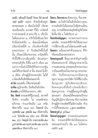 จําวัด จิตตปาคุญญตา๖๒
๖๒
อุเปมิ; ตติยมฺป อิมสฺมึ วิหาเร อิมํ เตมาสํ
วสฺสํ อุเปมิ” แปลวา “ขาพเจาเขาอยูจํา
พรรษาตลอด ๓ เดือนในวัดนี้” (วิหาเร
จะเปลี่ยนเปน อาวาเส ก็ได); อานิสงส
การจําพรรษามี ๕ อยาง คือ ๑. เที่ยวไป
ไมตองบอกลา ๒. จาริกไปไมตองเอาไตร
จีวรไปครบสํารับ ๓. ฉันคณโภชนและ
ปรัมปรโภชนได ๔. เก็บอดิเรกจีวรได
ตามปรารถนา ๕. จีวรอันเกิดขึ้นในที่
นั้น เปนของไดแกพวกเธอ อานิสงสทั้ง
หานี้ไดชั่วเวลาเดือนหนึ่ง นับแตออก
พรรษาแลวคือ ถึงขึ้น ๑๕ ค่ํา เดือน ๑๒
นอกจากนั้นยังไดสิทธิที่จะกรานกฐิน
และไดรับอานิสงส ๕ นั้น ตอออกไปอีก
๔ เดือน (ภิกษุผูเขาพรรษาหลัง ไมได
อานิสงสหรือสิทธิพิเศษเหลานี้)
จําวัด นอนหลับ (ใชแกพระสงฆ)
จําศีล อยูรักษาศีล, ถือศีลเปนกิจวัตร
จําหลัก แกะใหเปนลวดลาย, สลัก
จิต, จิตต ธรรมชาติที่รูอารมณ, สภาพที่
นึกคิด, ความคิด, ใจ; ตามหลักฝาย
อภิธรรม จําแนกจิตเปน ๘๙ (หรือ
พิสดารเปน ๑๒๑) แบง โดยชาติ เปน
อกุศลจิต ๑๒ กุศลจิต ๒๑ (พิสดารเปน
๓๗) วิปากจิต ๓๖ (๕๒) และ กิริยาจิต
๒๐; แบง โดยภูมิ เปน กามาวจรจิต๕๔
รูปาวจรจิต๑๕อรูปาวจรจิต๑๒ และโล
กุตตรจิต๘ (พิสดารเปน ๔๐)
จิตกา, จิตกาธาน เชิงตะกอน, ที่เผาศพ
จิตตะ เอาใจฝกใฝในสิ่งนั้นไมวางธุระ,
ความคิดฝกใฝไมปลอยใจฟุงซานเลื่อน
ลอย, ความมีจิตจดจออุทิศตัวอุทิศใจตอ
สิ่งนั้น (ขอ ๓ ในอิทธิบาท ๔)
จิตตกัมมัญญตา ความควรแกการงาน
แหงจิต, ธรรมชาติที่ทําจิตใหเหมาะแก
การใชงาน(ขอ๑๕ในโสภณเจตสิก๒๕)
จิตตกา เครื่องลาดทําดวยขนแกะ ที่ปก
หรือทอเปนลวดลายตางๆ
จิตตคฤหบดี ชื่ออุบาสกสําคัญทานหนึ่ง
เปนพระอนาคามี มีปญญาสามารถใน
การแสดงธรรม พระพุทธเจาทรงยกยอง
วาเปนเอตทัคคะในบรรดาอุบาสกธรรม-
กถึก กับทั้งทรงยกยองวาเปนตราชู
(ตุลา) ของอุบาสกบริษัท จึงไดชื่อวาเปน
อัครอุบาสก (คูกับหัตถกะอาฬวกะ),
จิตตคฤหบดีไดสรางวัดหนึ่งชื่อวา
อัมพาฏการาม; ทานผูนี้เคยถูกภิกษุชื่อ
สุธรรมดา เปนเหตุใหพระพุทธเจาทรง
บัญญัติปฏิสาราณียกรรม คือการลงโทษ
ภิกษุผูดาวาคฤหัสถที่ไมมีความผิด ดวย
การใหไปขอขมาเขา; ดู ตุลา,เอตทัคคะ
จิตตชรูป ดูที่ รูป๒๘
จิตตปาคุญญตา ความคลองแคลวแหง
จิต, ธรรมชาติที่ทําจิตใหสละสลวย
คลองแคลววองไว (ขอ ๑๗ ในโสภณ-
เจตสิก ๒๕)
 