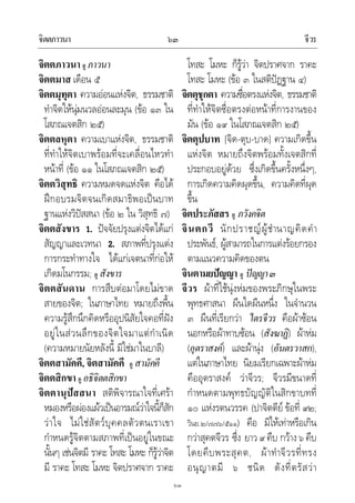 จิตตภาวนา จีวร๖๓
๖๓
จิตตภาวนา ดู ภาวนา
จิตตมาส เดือน ๕
จิตตมุทุตา ความออนแหงจิต, ธรรมชาติ
ทําจิตใหนุมนวลออนละมุน (ขอ ๑๓ ใน
โสภณเจตสิก ๒๕)
จิตตลหุตา ความเบาแหงจิต, ธรรมชาติ
ที่ทําใหจิตเบาพรอมที่จะเคลื่อนไหวทํา
หนาที่ (ขอ ๑๑ ในโสภณเจตสิก ๒๕)
จิตตวิสุทธิ ความหมดจดแหงจิต คือได
ฝกอบรมจิตจนเกิดสมาธิพอเปนบาท
ฐานแหงวิปสสนา (ขอ ๒ ใน วิสุทธิ ๗)
จิตตสังขาร 1. ปจจัยปรุงแตงจิตไดแก
สัญญาและเวทนา 2. สภาพที่ปรุงแตง
การกระทําทางใจ ไดแกเจตนาที่กอให
เกิดมโนกรรม; ดู สังขาร
จิตตสันดาน การสืบตอมาโดยไมขาด
สายของจิต; ในภาษาไทย หมายถึงพื้น
ความรูสึกนึกคิดหรืออุปนิสัยใจคอที่ฝง
อยูในสวนลึกของจิตใจมาแตกําเนิด
(ความหมายนัยหลังนี้ มิใชมาในบาลี)
จิตตสามัคคี, จิตสามัคคี ดู สามัคคี
จิตตสิกขา ดู อธิจิตตสิกขา
จิตตานุปสสนา สติพิจารณาใจที่เศรา
หมองหรือผองแผวเปนอารมณวาใจนี้ก็สัก
วาใจ ไมใชสัตวบุคคลตัวตนเราเขา
กําหนดรูจิตตามสภาพที่เปนอยูในขณะ
นั้นๆ เชนจิตมี ราคะ โทสะ โมหะ ก็รูวาจิต
มี ราคะ โทสะ โมหะ จิตปราศจาก ราคะ
โทสะ โมหะ ก็รูวา จิตปราศจาก ราคะ
โทสะ โมหะ (ขอ ๓ ในสติปฏฐาน ๔)
จิตตุชุกตา ความซื่อตรงแหงจิต, ธรรมชาติ
ที่ทําใหจิตซื่อตรงตอหนาที่การงานของ
มัน (ขอ ๑๙ ในโสภณเจตสิก ๒๕)
จิตตุปบาท [จิด-ตุบ-บาด] ความเกิดขึ้น
แหงจิต หมายถึงจิตพรอมทั้งเจตสิกที่
ประกอบอยูดวย ซึ่งเกิดขึ้นครั้งหนึ่งๆ,
การเกิดความคิดผุดขึ้น, ความคิดที่ผุด
ขึ้น
จิตประภัสสร ดู ภวังคจิต
จินตกวี นักปราชญผูชํานาญคิดคํา
ประพันธ, ผูสามารถในการแตงรอยกรอง
ตามแนวความคิดของตน
จินตามยปญญา ดู ปญญา๓
จีวร ผาที่ใชนุงหมของพระภิกษุในพระ
พุทธศาสนา ผืนใดผืนหนึ่ง ในจํานวน
๓ ผืนที่เรียกวา ไตรจีวร คือผาซอน
นอกหรือผาทาบซอน (สังฆาฏิ) ผาหม
(อุตราสงค) และผานุง (อันตรวาสก),
แตในภาษาไทย นิยมเรียกเฉพาะผาหม
คืออุตราสงค วาจีวร; จีวรมีขนาดที่
กําหนดตามพุทธบัญญัติในสิกขาบทที่
๑๐ แหงรตนวรรค (ปาจิตตีย ขอที่ ๙๒;
วินย.๒/๗๗๖/๕๑๑) คือ มิใหเทาหรือเกิน
กวาสุคตจีวร ซึ่ง ยาว๙คืบ กวาง๖คืบ
โดยคืบพระสุคต, ผาทําจีวรที่ทรง
อนุญาตมี ๖ ชนิด ดังที่ตรัสวา
 